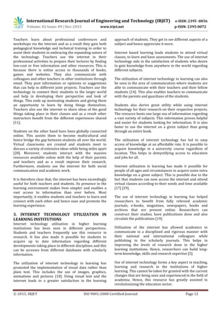 International Research Journal of Engineering and Technology (IRJET) e-ISSN: 2395 -0056
Volume: 02 Issue: 09 | Dec-2015 www.irjet.net p-ISSN: 2395-0072
© 2015, IRJET ISO 9001:2008 Certified Journal Page 12
Teachers learn about professional conferences and
workshops via the internet and as a result they gain both
pedagogical knowledge and technical training in order to
assist their students in embracing the expanding nature of
the technology. Teachers use the internet in their
professional activities to prepare their lectures by finding
low-cost or free information and other resources. This is
because there is online access to thousands of books,
games and websites. They also communicate with
colleagues and other teachers in other institutions through
email. They post information or opinions or suggestions
that can help in different joint projects. Teachers use the
technology to connect their students to the larger world
and help in developing their perspective and look of
things. This ends up motivating students and giving them
an opportunity to learn by doing things themselves.
Teachers also use the internet to share ideas of the good
things taking place in their classes and as a result other
instructors benefit from the different experiences shared
[11].
Students on the other hand have been globally connected
online. This assists them to become multicultural and
hence bridge the gap between students all over the world.
Virtual classrooms are created and students meet to
discuss a variety of extensive ideas while being miles apart
[28]. Moreover, students interact with the massive
resources available online with the help of their parents
and teachers and as a result improve their research.
Furthermore, students use the internet for both social
communication and academic work.
It is therefore clear that, the internet has been exceedingly
useful for both teachers and students. Its presence in the
learning environment makes lives simpler and enables a
vast access to information than ever before. Most
importantly, it enables students and teachers to learn and
connect with each other and hence ease and promote the
learning experience.
3. INTERNET TECHNOLOGY UTILIZATION IN
LEARNING INSTITUTIONS
Internet technology utilization in higher learning
institutions has been seen in different perspectives.
Students and teachers frequently use this resource in
research. It has also made it possible for students to
acquire up to date information regarding different
developments taking place in different disciplines and this
can be accesses from different databases with scholarly
information.
The utilization of internet technology in learning has
promoted the implementation of visual data rather than
plain text. This includes the use of images, graphics,
animations and pictures [10]. Using visual text and the
internet leads to a greater satisfaction in the learning
approach of students. They get to see different aspects of a
subject and hence appreciate it more.
Internet based learning leads students to attend virtual
classes, to learn and have assessments. The use of internet
technology aids in the satisfaction of students who desire
to gain knowledge from anywhere in the world regarding
different subjects.
The utilization of internet technology in learning can also
be seen in the area of communication where students are
able to communicate with their teachers and their fellow
students [14]. This also enables teachers to communicate
with the parents and guardians of the students.
Students also derive great utility while using internet
technology for their research on their respective projects.
The resource hosts one large sea of information regarding
a vast variety of subjects. This information proves helpful
and easier for students looking for information. It is also
faster to use the internet on a given subject than going
through an entire book.
The utilization of internet technology has led to easy
access of knowledge at an affordable rate. It is possible to
acquire knowledge in a university course regardless of
location. This helps in demystifying access to education
and jobs for all.
Internet utilization in learning has made it possible for
people of all ages and circumstances to acquire some extra
knowledge on a given subject. This is possible due to the
fact that students can now access the internet and attend
virtual classes according to their needs and time available
[17] [29].
The use of internet technology in learning has helped
researchers to benefit from fully refereed academic
journals, e-books, magazines, newspapers, books and
archives that are present online. Researchers can
construct their studies, have publications done and also
circulate the publications [19].
Utilization of the internet has allowed academics to
communicate in a disciplined and rigorous manner with
their national and international colleagues while
publishing in the scholarly journals. This helps in
improving the levels of research done in the higher
learning institutions. Hence, researchers can build long-
term knowledge, skills and research expertise [5].
Use of internet technology forms a key aspect in teaching,
learning and research in the institutions of higher
learning. This cannot be taken for granted with the current
changes that are being seen and experienced in the field of
academia. Hence, this resource has greatly assisted in
revolutionizing the education sector.
 