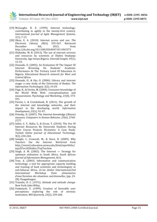 International Research Journal of Engineering and Technology (IRJET) e-ISSN: 2395 -0056
Volume: 02 Issue: 09 | Dec-2015 www.irjet.net p-ISSN: 2395-0072
© 2015, IRJET ISO 9001:2008 Certified Journal Page 15
[19] McGaughe, R. E. (1999). Internet technology:
contributing to agility in the twenty-first century.
International Journal of Agile Management Systems,
1(1), 7-13.
[20] Okon, E. A. (2010). Internet access and use. The
Electronic Library, 28(4), 555-567. Retrieved
December 4th, 2015, from
http://dx.doi.org/10.1108/02640471011065373
[21] Olubanke, M. B. (2013). The use of internet services
and resources by scientists at Olabisi Onabanjo
University, Ago Iwoye,Nigeria. Emerald Insight, 47(1),
15-33.
[22] Osunade, O. (2003). An Evaluation Of The Impact Of
Internet Browsing On Students’ Academic
Performance At The Tertiary Level Of Education In
Nigeria. Educational Research network for West and
Central Africa.
[23] Osunade, O., & Ojo, O. (2006). Library and internet
usage: a case study of the University of Ibadan. The
Information Technologist, 3(2), 19-29.
[24] Page, K., & Uncles, M. (2004). Consumer knowledge of
the World Wide Web: conceptualization and
measurement. Psychology and Marketing, 21(8), 573-
591.
[25] Parent, I., & Cruickshank, N. (2011). The growth of
the internet and knowledge networks, and their
impact in the developing world. Information
Development, 25(1), 91-97.
[26] Potosky, D. (2007). The Internet knowledge (iKnow)
measure. Computers in Human Behavior, 23(6), 2760-
2777.
[27] Sahin, G. Y., Balta, S., & Ercan, T. (2010). The Use Of
Internet Resources By University Students During
Their Course Projects Elicitation: A Case Study.
Turkish Online Journal of Educational Technology,
9(2), 234-244.
[28] Sample, I., Crowsoft, M., & Stern, B. (2009). Why
Teachers Use the Internet. Retrieved from
http://www2.education.uiowa.edu/html/eportfolio/
tep/07es102folder/TopTen.htm
[29] Singh, A. M. (2002). The Internet — Strategy for
optimum utilization in South Africa. South African
Journal of Information Management, 4(1).
[30] Tom, A. (2003). Information and communication
technology: a tool for appropriate capacity building
and training of food scientists and technologists in
sub-Saharan Africa. 2e`me Atelier International/2nd
International Workshop Voies alimentaires
d’ame´lioration des situations nutritionnelles, (pp. 23-
28). Ouagadougou.
[31] Triandis, H. C. (1971). Attitude and attitude change.
New York: John Wiley.
[32] Vankatesh, V. (1999). Creation of favorable user
perceptions: exploring the role of intrinsic
motivation. MIS Quarterly, 23(2), 239-260.
 