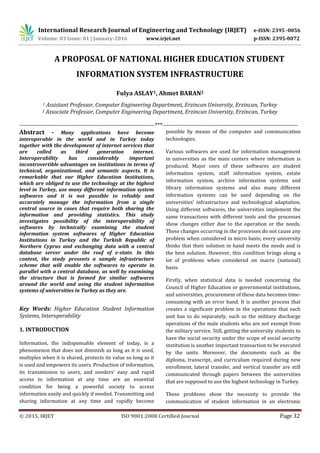 International Research Journal of Engineering and Technology (IRJET) e-ISSN: 2395 -0056
Volume: 03 Issue: 01 | January-2016 www.irjet.net p-ISSN: 2395-0072
© 2015, IRJET ISO 9001:2008 Certified Journal Page 32
A PROPOSAL OF NATIONAL HIGHER EDUCATION STUDENT
INFORMATION SYSTEM INFRASTRUCTURE
Fulya ASLAY1, Ahmet BARAN2
1 Assistant Professor, Computer Engineering Department, Erzincan University, Erzincan, Turkey
2 Associate Professor, Computer Engineering Department, Erzincan University, Erzincan, Turkey
---------------------------------------------------------------------***---------------------------------------------------------------------
Abstract - Many applications have become
interoperable in the world and in Turkey today
together with the development of internet services that
are called as third generation internet.
Interoperability has considerably important
incontrovertible advantages on institutions in terms of
technical, organizational, and semantic aspects. It is
remarkable that our Higher Education Institutions,
which are obliged to use the technology at the highest
level in Turkey, use many different information system
softwares and it is not possible to reliably and
accurately manage the information from a single
central source in cases that require both sharing the
information and providing statistics. This study
investigates possibility of the interoperability of
softwares by technically examining the student
information system softwares of Higher Education
Institutions in Turkey and the Turkish Republic of
Northern Cyprus and exchanging data with a central
database server under the roof of e-state. In this
context, the study presents a sample infrastructure
scheme that will enable the softwares to operate in
parallel with a central database, as well by examining
the structure that is formed for similar softwares
around the world and using the student information
systems of universities in Turkey as they are.
Key Words: Higher Education Student Information
Systems, Interoperability
1. INTRODUCTION
Information, the indispensable element of today, is a
phenomenon that does not diminish as long as it is used,
multiples when it is shared, protects its value so long as it
is used and empowers its users. Production of information,
its transmission to users, and needers' easy and rapid
access to information at any time are an essential
condition for being a powerful society to access
information easily and quickly if needed. Transmitting and
sharing information at any time and rapidly become
possible by means of the computer and communication
technologies.
Various softwares are used for information management
in universities as the main centers where information is
produced. Major ones of these softwares are student
information system, staff information system, estate
information system, archive information systems and
library information systems and also many different
information systems can be used depending on the
universities’ infrastructure and technological adaptation.
Using different softwares, the universities implement the
same transactions with different tools and the processes
show changes either due to the operation or the needs.
These changes occurring in the processes do not cause any
problem when considered in micro basis; every university
thinks that their solution in hand meets the needs and is
the best solution. However, this condition brings along a
lot of problems when considered on macro (national)
basis.
Firstly, when statistical data is needed concerning the
Council of Higher Education or governmental institutions,
and universities, procurement of these data becomes time-
consuming with an error band. It is another process that
creates a significant problem in the operations that each
unit has to do separately, such as the military discharge
operations of the male students who are not exempt from
the military service. Still, getting the university students to
have the social security under the scope of social security
institution is another important transaction to be executed
by the units. Moreover, the documents such as the
diploma, transcript, and curriculum required during new
enrollment, lateral transfer, and vertical transfer are still
communicated through papers between the universities
that are supposed to use the highest technology in Turkey.
These problems show the necessity to provide the
communication of student information in an electronic
 