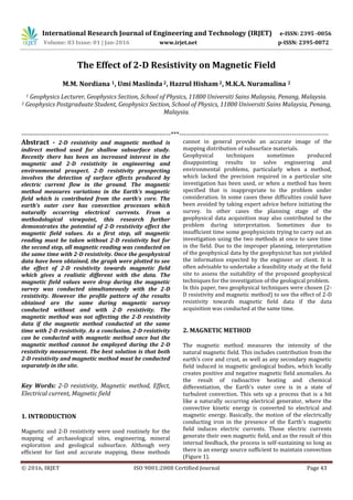 International Research Journal of Engineering and Technology (IRJET) e-ISSN: 2395 -0056
Volume: 03 Issue: 01 | Jan-2016 www.irjet.net p-ISSN: 2395-0072
© 2016, IRJET ISO 9001:2008 Certified Journal Page 43
The Effect of 2-D Resistivity on Magnetic Field
M.M. Nordiana 1, Umi Maslinda 2, Hazrul Hisham2, M.K.A. Nuramalina 2
1 Geophysics Lecturer, Geophysics Section, School of Physics, 11800 Universiti Sains Malaysia, Penang, Malaysia.
2 Geophysics Postgraduate Student, Geophysics Section, School of Physics, 11800 Universiti Sains Malaysia, Penang,
Malaysia.
---------------------------------------------------------------------***---------------------------------------------------------------------
Abstract - 2-D resistivity and magnetic method is
indirect method used for shallow subsurface study.
Recently there has been an increased interest in the
magnetic and 2-D resistivity in engineering and
environmental prospect. 2-D resistivity prospecting
involves the detection of surface effects produced by
electric current flow in the ground. The magnetic
method measures variations in the Earth's magnetic
field which is contributed from the earth’s core. The
earth’s outer core has convection processes which
naturally occurring electrical currents. From a
methodological viewpoint, this research further
demonstrates the potential of 2-D resistivity effect the
magnetic field values. As a first step, all magnetic
reading must be taken without 2-D resistivity but for
the second step, all magnetic reading was conducted on
the same time with 2-D resistivity. Once the geophysical
data have been obtained, the graph were plotted to see
the effect of 2-D resistivity towards magnetic field
which gives a realistic different with the data. The
magnetic field values were drop during the magnetic
survey was conducted simultaneously with the 2-D
resistivity. However the profile pattern of the results
obtained are the same during magnetic survey
conducted without and with 2-D resistivity. The
magnetic method was not affecting the 2-D resistivity
data if the magnetic method conducted at the same
time with 2-D resistivity. As a conclusion, 2-D resistivity
can be conducted with magnetic method once but the
magnetic method cannot be employed during the 2-D
resistivity measurement. The best solution is that both
2-D resistivity and magnetic method must be conducted
separately in the site.
Key Words: 2-D resistivity, Magnetic method, Effect,
Electrical current, Magnetic field
1. INTRODUCTION
Magnetic and 2-D resistivity were used routinely for the
mapping of archaeological sites, engineering, mineral
exploration and geological subsurface. Although very
efficient for fast and accurate mapping, these methods
cannot in general provide an accurate image of the
mapping distribution of subsurface materials.
Geophysical techniques sometimes produced
disappointing results to solve engineering and
environmental problems, particularly when a method,
which lacked the precision required in a particular site
investigation has been used, or when a method has been
specified that is inappropriate to the problem under
consideration. In some cases these difficulties could have
been avoided by taking expert advice before initiating the
survey. In other cases the planning stage of the
geophysical data acquisition may also contributed to the
problem during interpretation. Sometimes due to
insufficient time some geophysicists trying to carry out an
investigation using the two methods at once to save time
in the field. Due to the improper planning, interpretation
of the geophysical data by the geophysicist has not yielded
the information expected by the engineer or client. It is
often advisable to undertake a feasibility study at the field
site to assess the suitability of the proposed geophysical
techniques for the investigation of the geological problem.
In this paper, two geophysical techniques were chosen (2-
D resistivity and magnetic method) to see the effect of 2-D
resistivity towards magnetic field data if the data
acquisition was conducted at the same time.
2. MAGNETIC METHOD
The magnetic method measures the intensity of the
natural magnetic field. This includes contribution from the
earth’s core and crust, as well as any secondary magnetic
field induced in magnetic geological bodies, which locally
creates positive and negative magnetic field anomalies. As
the result of radioactive heating and chemical
differentiation, the Earth's outer core is in a state of
turbulent convection. This sets up a process that is a bit
like a naturally occurring electrical generator, where the
convective kinetic energy is converted to electrical and
magnetic energy. Basically, the motion of the electrically
conducting iron in the presence of the Earth's magnetic
field induces electric currents. Those electric currents
generate their own magnetic field, and as the result of this
internal feedback, the process is self-sustaining so long as
there is an energy source sufficient to maintain convection
(Figure 1).
 