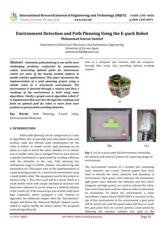 International Research Journal of Engineering and Technology (IRJET) e-ISSN: 2395 -0056
Volume: 03 Issue: 01 | Jan-2016 www.irjet.net p-ISSN: 2395-0072
© 2015, IRJET ISO 9001:2008 Certified Journal Page 54
Environment Detection and Path Planning Using the E-puck Robot
Muhammad Saleem Sumbal
Department of Electrical, Electronics and Automation Engineering
University of Girona, Spain
saleemsumbal@gmail.com
---------------------------------------------------------------------***---------------------------------------------------------------------
Abstract - Automatic path planning is one of the most
challenging problems confronted by autonomous
robots. Generating optimal paths for autonomous
robots are some of the heavily studied subjects in
mobile robotics applications. This paper documents the
implementation of a path planning project using a
mobile robot in a structured environment. The
environment is detected through a camera and then a
roadmap of the environment is built using some
algorithms. Finally a graph search algorithm called A*
is implemented that searches through the roadmap and
ﬁnds an optimal path for robot to move from start
position to goal position avoiding obstacles.
Key Words: Path Planning, E-puck robot,
Environmental Detection.
1. INTRODUCTION
Robot path planning can be categorized as a class
of algorithms that accept high level description tasks and
produce valid and efficient path combinations for the
robot to follow. In simple words, path planning can be
taken as a task in which the robot, whether it is a robotic
arm or mobile robot, has to navigate from its start point to
a specific (destination or goal) point by avoiding collisions
with the obstacles in the way. Path planning has
widespread usage in mobile robotics, manufacturing and
automation etc. This paper aims at the implementation of
a path planning project in a structured environment using
a small mobile robot. The equipment used in this project is
shown in Fig. 1. The robot used will be e-puck, which is a
small mobile robot with simple mechanical structure and
electronics software. It can be setup on a tabletop analysis
of the results [2]. If the manuscript was written really have
high originality, which proposed a new method or
algorithm, the additional chapter after the "Introduction"
chapter and before the "Research Method" chapter can be
added to explain briefly the theory and/or the proposed
method/algorithm [4].
next to a computer and connects with the computer
through blue tooth, thus providing optimal working
comfort.
Fig- 1: (a) An e-puck robot (b) Environment containing
the obstacle and robot (c) Camera for capturing images of
environment
The environment consists of a wooden box containing
some obstacles and e-puck. Colored papers have been
used to identify the robot, obstacles and boundary of
environment. Dark green color indicates the boundaries,
light green color indicates the obstacles and two colors
(magenta and light green) are used to indicate the robot.
Two colors have been used for robot in order to determine
its orientation. To detect the environment, a video
surveillance camera (Sony SSCDC198P) is mounted on the
top of this environment in the environment a goal point
will be set by user and the epuck robot will have to reach
this goal point from its current position (start point) by
following the shortest collision free path in the
 
