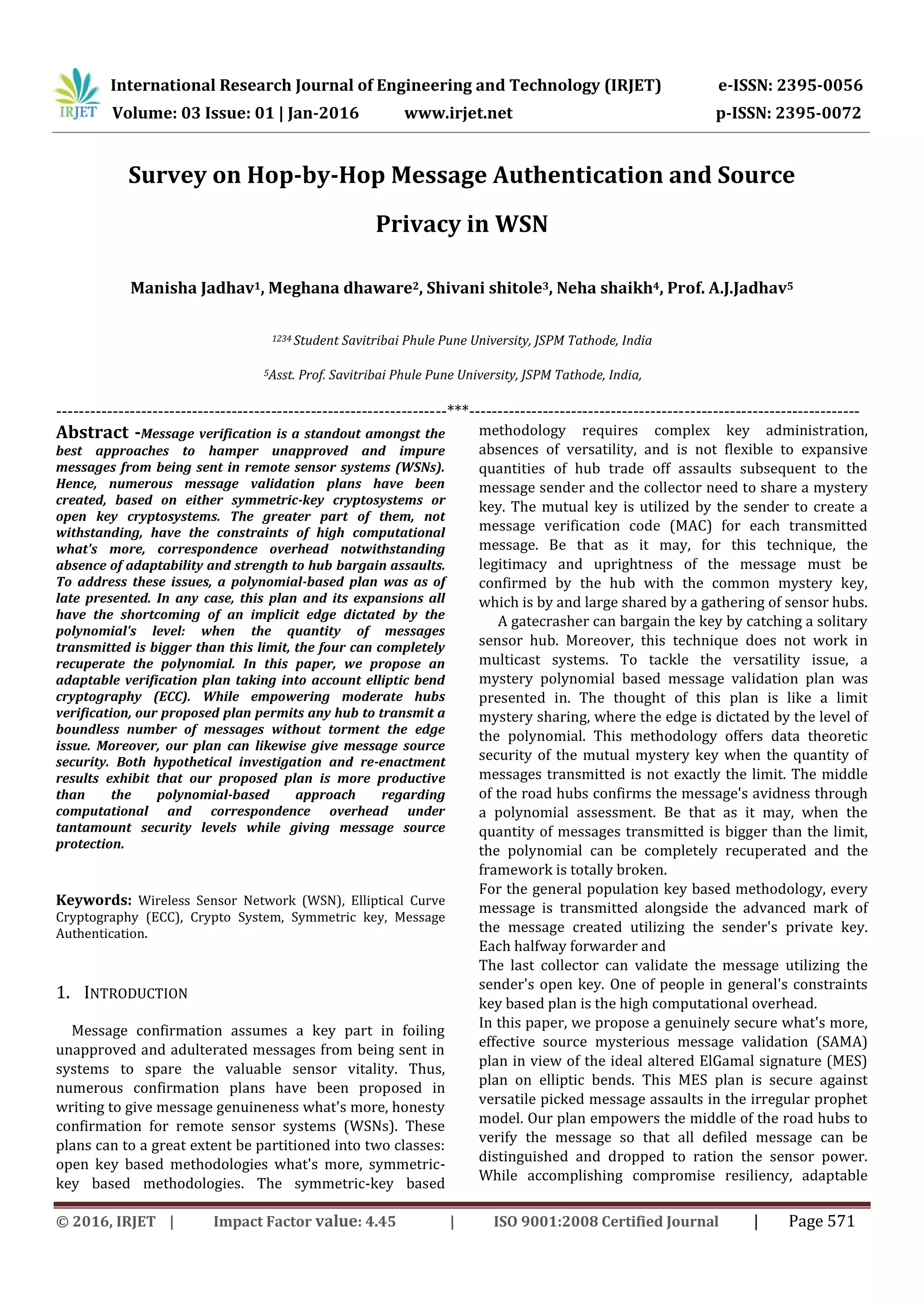 International Research Journal of Engineering and Technology (IRJET) e-ISSN: 2395-0056
Volume: 03 Issue: 01 | Jan-2016 www.irjet.net p-ISSN: 2395-0072
© 2016, IRJET | Impact Factor value: 4.45 | ISO 9001:2008 Certified Journal | Page 571
Survey on Hop-by-Hop Message Authentication and Source
Privacy in WSN
Manisha Jadhav1, Meghana dhaware2, Shivani shitole3, Neha shaikh4, Prof. A.J.Jadhav5
1234 Student Savitribai Phule Pune University, JSPM Tathode, India
5Asst. Prof. Savitribai Phule Pune University, JSPM Tathode, India,
---------------------------------------------------------------------***---------------------------------------------------------------------
Abstract -Message verification is a standout amongst the
best approaches to hamper unapproved and impure
messages from being sent in remote sensor systems (WSNs).
Hence, numerous message validation plans have been
created, based on either symmetric-key cryptosystems or
open key cryptosystems. The greater part of them, not
withstanding, have the constraints of high computational
what's more, correspondence overhead notwithstanding
absence of adaptability and strength to hub bargain assaults.
To address these issues, a polynomial-based plan was as of
late presented. In any case, this plan and its expansions all
have the shortcoming of an implicit edge dictated by the
polynomial's level: when the quantity of messages
transmitted is bigger than this limit, the four can completely
recuperate the polynomial. In this paper, we propose an
adaptable verification plan taking into account elliptic bend
cryptography (ECC). While empowering moderate hubs
verification, our proposed plan permits any hub to transmit a
boundless number of messages without torment the edge
issue. Moreover, our plan can likewise give message source
security. Both hypothetical investigation and re-enactment
results exhibit that our proposed plan is more productive
than the polynomial-based approach regarding
computational and correspondence overhead under
tantamount security levels while giving message source
protection.
Keywords: Wireless Sensor Network (WSN), Elliptical Curve
Cryptography (ECC), Crypto System, Symmetric key, Message
Authentication.
1. INTRODUCTION
Message confirmation assumes a key part in foiling
unapproved and adulterated messages from being sent in
systems to spare the valuable sensor vitality. Thus,
numerous confirmation plans have been proposed in
writing to give message genuineness what's more, honesty
confirmation for remote sensor systems (WSNs). These
plans can to a great extent be partitioned into two classes:
open key based methodologies what's more, symmetric-
key based methodologies. The symmetric-key based
methodology requires complex key administration,
absences of versatility, and is not flexible to expansive
quantities of hub trade off assaults subsequent to the
message sender and the collector need to share a mystery
key. The mutual key is utilized by the sender to create a
message verification code (MAC) for each transmitted
message. Be that as it may, for this technique, the
legitimacy and uprightness of the message must be
confirmed by the hub with the common mystery key,
which is by and large shared by a gathering of sensor hubs.
A gatecrasher can bargain the key by catching a solitary
sensor hub. Moreover, this technique does not work in
multicast systems. To tackle the versatility issue, a
mystery polynomial based message validation plan was
presented in. The thought of this plan is like a limit
mystery sharing, where the edge is dictated by the level of
the polynomial. This methodology offers data theoretic
security of the mutual mystery key when the quantity of
messages transmitted is not exactly the limit. The middle
of the road hubs confirms the message's avidness through
a polynomial assessment. Be that as it may, when the
quantity of messages transmitted is bigger than the limit,
the polynomial can be completely recuperated and the
framework is totally broken.
For the general population key based methodology, every
message is transmitted alongside the advanced mark of
the message created utilizing the sender's private key.
Each halfway forwarder and
The last collector can validate the message utilizing the
sender's open key. One of people in general's constraints
key based plan is the high computational overhead.
In this paper, we propose a genuinely secure what's more,
effective source mysterious message validation (SAMA)
plan in view of the ideal altered ElGamal signature (MES)
plan on elliptic bends. This MES plan is secure against
versatile picked message assaults in the irregular prophet
model. Our plan empowers the middle of the road hubs to
verify the message so that all defiled message can be
distinguished and dropped to ration the sensor power.
While accomplishing compromise resiliency, adaptable
 
