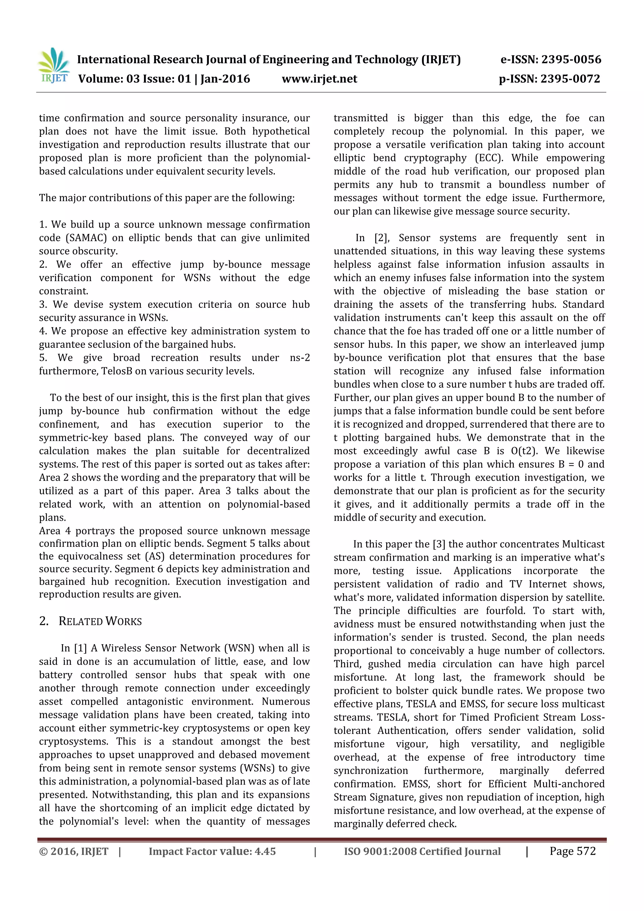 International Research Journal of Engineering and Technology (IRJET) e-ISSN: 2395-0056
Volume: 03 Issue: 01 | Jan-2016 www.irjet.net p-ISSN: 2395-0072
© 2016, IRJET | Impact Factor value: 4.45 | ISO 9001:2008 Certified Journal | Page 572
time confirmation and source personality insurance, our
plan does not have the limit issue. Both hypothetical
investigation and reproduction results illustrate that our
proposed plan is more proficient than the polynomial-
based calculations under equivalent security levels.
The major contributions of this paper are the following:
1. We build up a source unknown message confirmation
code (SAMAC) on elliptic bends that can give unlimited
source obscurity.
2. We offer an effective jump by-bounce message
verification component for WSNs without the edge
constraint.
3. We devise system execution criteria on source hub
security assurance in WSNs.
4. We propose an effective key administration system to
guarantee seclusion of the bargained hubs.
5. We give broad recreation results under ns-2
furthermore, TelosB on various security levels.
To the best of our insight, this is the first plan that gives
jump by-bounce hub confirmation without the edge
confinement, and has execution superior to the
symmetric-key based plans. The conveyed way of our
calculation makes the plan suitable for decentralized
systems. The rest of this paper is sorted out as takes after:
Area 2 shows the wording and the preparatory that will be
utilized as a part of this paper. Area 3 talks about the
related work, with an attention on polynomial-based
plans.
Area 4 portrays the proposed source unknown message
confirmation plan on elliptic bends. Segment 5 talks about
the equivocalness set (AS) determination procedures for
source security. Segment 6 depicts key administration and
bargained hub recognition. Execution investigation and
reproduction results are given.
2. RELATED WORKS
In [1] A Wireless Sensor Network (WSN) when all is
said in done is an accumulation of little, ease, and low
battery controlled sensor hubs that speak with one
another through remote connection under exceedingly
asset compelled antagonistic environment. Numerous
message validation plans have been created, taking into
account either symmetric-key cryptosystems or open key
cryptosystems. This is a standout amongst the best
approaches to upset unapproved and debased movement
from being sent in remote sensor systems (WSNs) to give
this administration, a polynomial-based plan was as of late
presented. Notwithstanding, this plan and its expansions
all have the shortcoming of an implicit edge dictated by
the polynomial's level: when the quantity of messages
transmitted is bigger than this edge, the foe can
completely recoup the polynomial. In this paper, we
propose a versatile verification plan taking into account
elliptic bend cryptography (ECC). While empowering
middle of the road hub verification, our proposed plan
permits any hub to transmit a boundless number of
messages without torment the edge issue. Furthermore,
our plan can likewise give message source security.
In [2], Sensor systems are frequently sent in
unattended situations, in this way leaving these systems
helpless against false information infusion assaults in
which an enemy infuses false information into the system
with the objective of misleading the base station or
draining the assets of the transferring hubs. Standard
validation instruments can't keep this assault on the off
chance that the foe has traded off one or a little number of
sensor hubs. In this paper, we show an interleaved jump
by-bounce verification plot that ensures that the base
station will recognize any infused false information
bundles when close to a sure number t hubs are traded off.
Further, our plan gives an upper bound B to the number of
jumps that a false information bundle could be sent before
it is recognized and dropped, surrendered that there are to
t plotting bargained hubs. We demonstrate that in the
most exceedingly awful case B is O(t2). We likewise
propose a variation of this plan which ensures B = 0 and
works for a little t. Through execution investigation, we
demonstrate that our plan is proficient as for the security
it gives, and it additionally permits a trade off in the
middle of security and execution.
In this paper the [3] the author concentrates Multicast
stream confirmation and marking is an imperative what's
more, testing issue. Applications incorporate the
persistent validation of radio and TV Internet shows,
what's more, validated information dispersion by satellite.
The principle difficulties are fourfold. To start with,
avidness must be ensured notwithstanding when just the
information's sender is trusted. Second, the plan needs
proportional to conceivably a huge number of collectors.
Third, gushed media circulation can have high parcel
misfortune. At long last, the framework should be
proficient to bolster quick bundle rates. We propose two
effective plans, TESLA and EMSS, for secure loss multicast
streams. TESLA, short for Timed Proficient Stream Loss-
tolerant Authentication, offers sender validation, solid
misfortune vigour, high versatility, and negligible
overhead, at the expense of free introductory time
synchronization furthermore, marginally deferred
confirmation. EMSS, short for Efficient Multi-anchored
Stream Signature, gives non repudiation of inception, high
misfortune resistance, and low overhead, at the expense of
marginally deferred check.
 