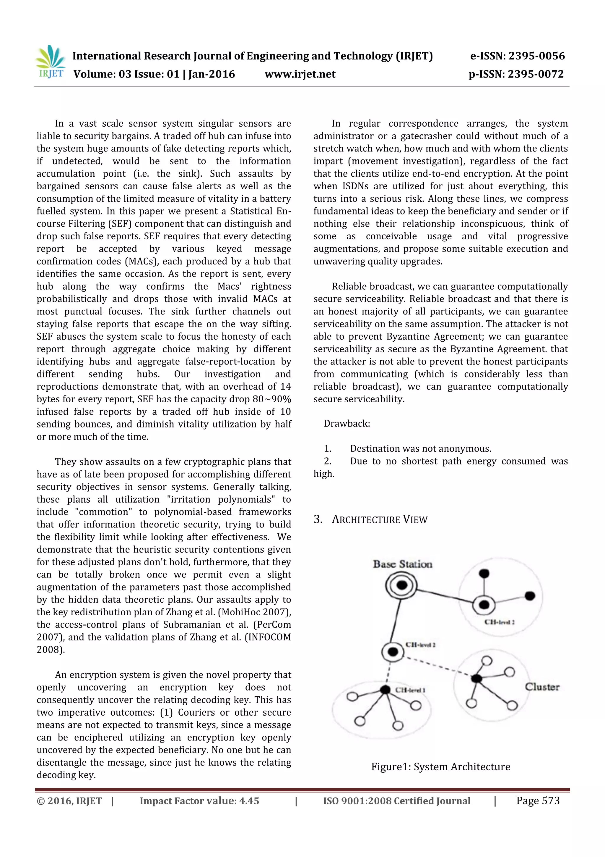 International Research Journal of Engineering and Technology (IRJET) e-ISSN: 2395-0056
Volume: 03 Issue: 01 | Jan-2016 www.irjet.net p-ISSN: 2395-0072
© 2016, IRJET | Impact Factor value: 4.45 | ISO 9001:2008 Certified Journal | Page 573
In a vast scale sensor system singular sensors are
liable to security bargains. A traded off hub can infuse into
the system huge amounts of fake detecting reports which,
if undetected, would be sent to the information
accumulation point (i.e. the sink). Such assaults by
bargained sensors can cause false alerts as well as the
consumption of the limited measure of vitality in a battery
fuelled system. In this paper we present a Statistical En-
course Filtering (SEF) component that can distinguish and
drop such false reports. SEF requires that every detecting
report be accepted by various keyed message
confirmation codes (MACs), each produced by a hub that
identifies the same occasion. As the report is sent, every
hub along the way confirms the Macs’ rightness
probabilistically and drops those with invalid MACs at
most punctual focuses. The sink further channels out
staying false reports that escape the on the way sifting.
SEF abuses the system scale to focus the honesty of each
report through aggregate choice making by different
identifying hubs and aggregate false-report-location by
different sending hubs. Our investigation and
reproductions demonstrate that, with an overhead of 14
bytes for every report, SEF has the capacity drop 80∼90%
infused false reports by a traded off hub inside of 10
sending bounces, and diminish vitality utilization by half
or more much of the time.
They show assaults on a few cryptographic plans that
have as of late been proposed for accomplishing different
security objectives in sensor systems. Generally talking,
these plans all utilization "irritation polynomials" to
include "commotion" to polynomial-based frameworks
that offer information theoretic security, trying to build
the flexibility limit while looking after effectiveness. We
demonstrate that the heuristic security contentions given
for these adjusted plans don't hold, furthermore, that they
can be totally broken once we permit even a slight
augmentation of the parameters past those accomplished
by the hidden data theoretic plans. Our assaults apply to
the key redistribution plan of Zhang et al. (MobiHoc 2007),
the access-control plans of Subramanian et al. (PerCom
2007), and the validation plans of Zhang et al. (INFOCOM
2008).
An encryption system is given the novel property that
openly uncovering an encryption key does not
consequently uncover the relating decoding key. This has
two imperative outcomes: (1) Couriers or other secure
means are not expected to transmit keys, since a message
can be enciphered utilizing an encryption key openly
uncovered by the expected beneficiary. No one but he can
disentangle the message, since just he knows the relating
decoding key.
In regular correspondence arranges, the system
administrator or a gatecrasher could without much of a
stretch watch when, how much and with whom the clients
impart (movement investigation), regardless of the fact
that the clients utilize end-to-end encryption. At the point
when ISDNs are utilized for just about everything, this
turns into a serious risk. Along these lines, we compress
fundamental ideas to keep the beneficiary and sender or if
nothing else their relationship inconspicuous, think of
some as conceivable usage and vital progressive
augmentations, and propose some suitable execution and
unwavering quality upgrades.
Reliable broadcast, we can guarantee computationally
secure serviceability. Reliable broadcast and that there is
an honest majority of all participants, we can guarantee
serviceability on the same assumption. The attacker is not
able to prevent Byzantine Agreement; we can guarantee
serviceability as secure as the Byzantine Agreement. that
the attacker is not able to prevent the honest participants
from communicating (which is considerably less than
reliable broadcast), we can guarantee computationally
secure serviceability.
Drawback:
1. Destination was not anonymous.
2. Due to no shortest path energy consumed was
high.
3. ARCHITECTURE VIEW
Figure1: System Architecture
 