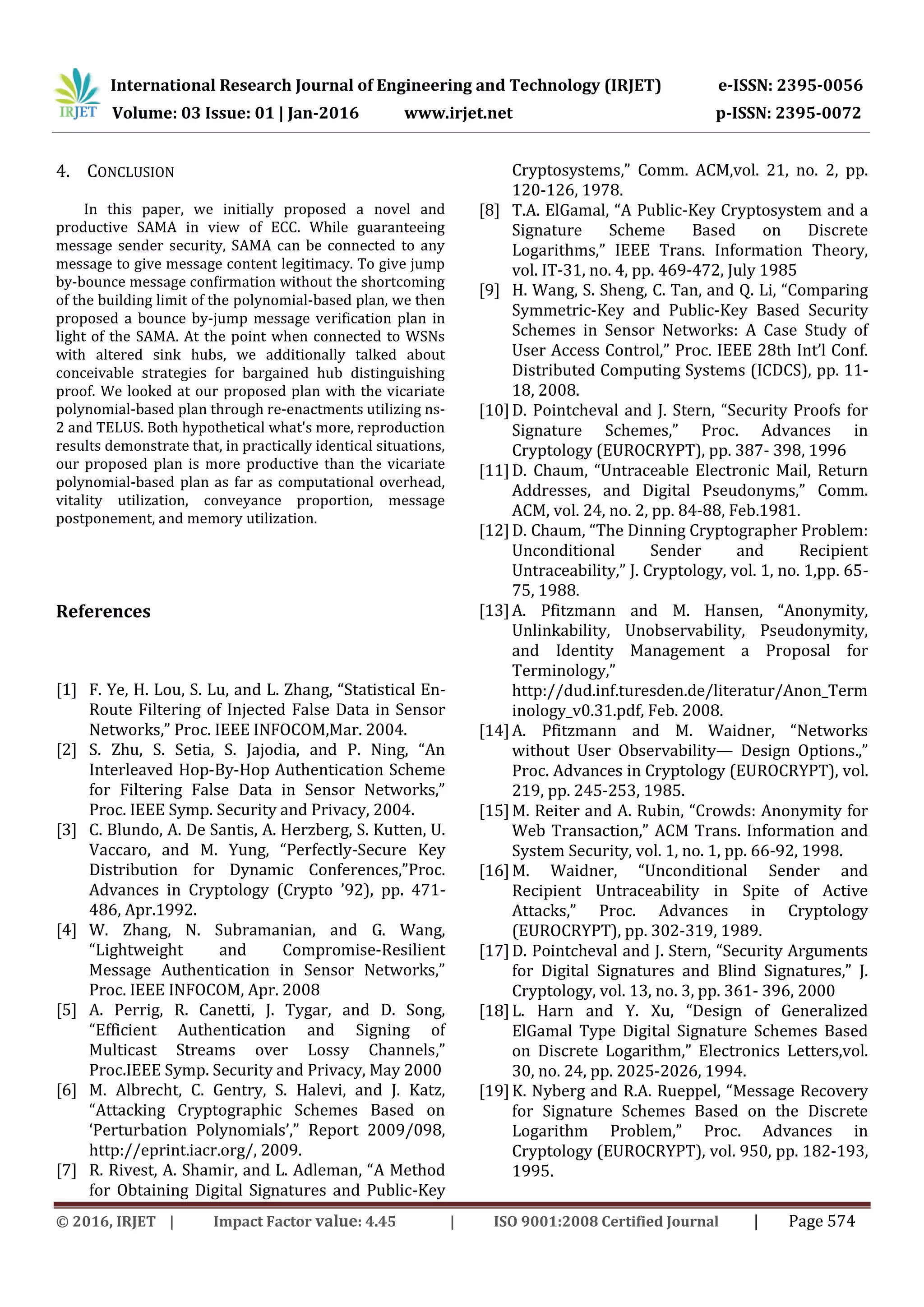 International Research Journal of Engineering and Technology (IRJET) e-ISSN: 2395-0056
Volume: 03 Issue: 01 | Jan-2016 www.irjet.net p-ISSN: 2395-0072
© 2016, IRJET | Impact Factor value: 4.45 | ISO 9001:2008 Certified Journal | Page 574
4. CONCLUSION
In this paper, we initially proposed a novel and
productive SAMA in view of ECC. While guaranteeing
message sender security, SAMA can be connected to any
message to give message content legitimacy. To give jump
by-bounce message confirmation without the shortcoming
of the building limit of the polynomial-based plan, we then
proposed a bounce by-jump message verification plan in
light of the SAMA. At the point when connected to WSNs
with altered sink hubs, we additionally talked about
conceivable strategies for bargained hub distinguishing
proof. We looked at our proposed plan with the vicariate
polynomial-based plan through re-enactments utilizing ns-
2 and TELUS. Both hypothetical what's more, reproduction
results demonstrate that, in practically identical situations,
our proposed plan is more productive than the vicariate
polynomial-based plan as far as computational overhead,
vitality utilization, conveyance proportion, message
postponement, and memory utilization.
References
[1] F. Ye, H. Lou, S. Lu, and L. Zhang, “Statistical En-
Route Filtering of Injected False Data in Sensor
Networks,” Proc. IEEE INFOCOM,Mar. 2004.
[2] S. Zhu, S. Setia, S. Jajodia, and P. Ning, “An
Interleaved Hop-By-Hop Authentication Scheme
for Filtering False Data in Sensor Networks,”
Proc. IEEE Symp. Security and Privacy, 2004.
[3] C. Blundo, A. De Santis, A. Herzberg, S. Kutten, U.
Vaccaro, and M. Yung, “Perfectly-Secure Key
Distribution for Dynamic Conferences,”Proc.
Advances in Cryptology (Crypto ’92), pp. 471-
486, Apr.1992.
[4] W. Zhang, N. Subramanian, and G. Wang,
“Lightweight and Compromise-Resilient
Message Authentication in Sensor Networks,”
Proc. IEEE INFOCOM, Apr. 2008
[5] A. Perrig, R. Canetti, J. Tygar, and D. Song,
“Efficient Authentication and Signing of
Multicast Streams over Lossy Channels,”
Proc.IEEE Symp. Security and Privacy, May 2000
[6] M. Albrecht, C. Gentry, S. Halevi, and J. Katz,
“Attacking Cryptographic Schemes Based on
‘Perturbation Polynomials’,” Report 2009/098,
http://eprint.iacr.org/, 2009.
[7] R. Rivest, A. Shamir, and L. Adleman, “A Method
for Obtaining Digital Signatures and Public-Key
Cryptosystems,” Comm. ACM,vol. 21, no. 2, pp.
120-126, 1978.
[8] T.A. ElGamal, “A Public-Key Cryptosystem and a
Signature Scheme Based on Discrete
Logarithms,” IEEE Trans. Information Theory,
vol. IT-31, no. 4, pp. 469-472, July 1985
[9] H. Wang, S. Sheng, C. Tan, and Q. Li, “Comparing
Symmetric-Key and Public-Key Based Security
Schemes in Sensor Networks: A Case Study of
User Access Control,” Proc. IEEE 28th Int’l Conf.
Distributed Computing Systems (ICDCS), pp. 11-
18, 2008.
[10]D. Pointcheval and J. Stern, “Security Proofs for
Signature Schemes,” Proc. Advances in
Cryptology (EUROCRYPT), pp. 387- 398, 1996
[11]D. Chaum, “Untraceable Electronic Mail, Return
Addresses, and Digital Pseudonyms,” Comm.
ACM, vol. 24, no. 2, pp. 84-88, Feb.1981.
[12]D. Chaum, “The Dinning Cryptographer Problem:
Unconditional Sender and Recipient
Untraceability,” J. Cryptology, vol. 1, no. 1,pp. 65-
75, 1988.
[13]A. Pfitzmann and M. Hansen, “Anonymity,
Unlinkability, Unobservability, Pseudonymity,
and Identity Management a Proposal for
Terminology,”
http://dud.inf.turesden.de/literatur/Anon_Term
inology_v0.31.pdf, Feb. 2008.
[14]A. Pfitzmann and M. Waidner, “Networks
without User Observability— Design Options.,”
Proc. Advances in Cryptology (EUROCRYPT), vol.
219, pp. 245-253, 1985.
[15]M. Reiter and A. Rubin, “Crowds: Anonymity for
Web Transaction,” ACM Trans. Information and
System Security, vol. 1, no. 1, pp. 66-92, 1998.
[16]M. Waidner, “Unconditional Sender and
Recipient Untraceability in Spite of Active
Attacks,” Proc. Advances in Cryptology
(EUROCRYPT), pp. 302-319, 1989.
[17]D. Pointcheval and J. Stern, “Security Arguments
for Digital Signatures and Blind Signatures,” J.
Cryptology, vol. 13, no. 3, pp. 361- 396, 2000
[18]L. Harn and Y. Xu, “Design of Generalized
ElGamal Type Digital Signature Schemes Based
on Discrete Logarithm,” Electronics Letters,vol.
30, no. 24, pp. 2025-2026, 1994.
[19]K. Nyberg and R.A. Rueppel, “Message Recovery
for Signature Schemes Based on the Discrete
Logarithm Problem,” Proc. Advances in
Cryptology (EUROCRYPT), vol. 950, pp. 182-193,
1995.
 