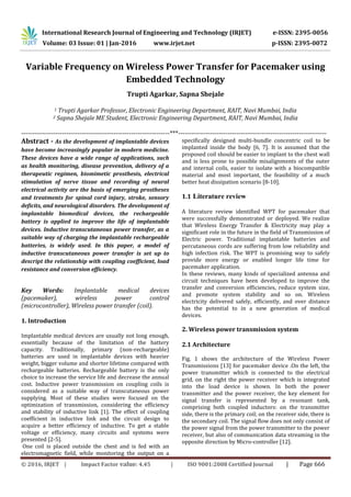 International Research Journal of Engineering and Technology (IRJET) e-ISSN: 2395-0056
Volume: 03 Issue: 01 | Jan-2016 www.irjet.net p-ISSN: 2395-0072
© 2016, IRJET | Impact Factor value: 4.45 | ISO 9001:2008 Certified Journal | Page 666
Variable Frequency on Wireless Power Transfer for Pacemaker using
Embedded Technology
Trupti Agarkar, Sapna Shejale
1 Trupti Agarkar Professor, Electronic Engineering Department, RAIT, Navi Mumbai, India
2 Sapna Shejale ME Student, Electronic Engineering Department, RAIT, Navi Mumbai, India
---------------------------------------------------------------------***---------------------------------------------------------------------
Abstract - As the development of implantable devices
have become increasingly popular in modern medicine.
These devices have a wide range of applications, such
as health monitoring, disease prevention, delivery of a
therapeutic regimen, biomimetic prosthesis, electrical
stimulation of nerve tissue and recording of neural
electrical activity are the basis of emerging prostheses
and treatments for spinal cord injury, stroke, sensory
deficits, and neurological disorders. The development of
implantable biomedical devices, the rechargeable
battery is applied to improve the life of implantable
devices. Inductive transcutaneous power transfer, as a
suitable way of charging the implantable rechargeable
batteries, is widely used. In this paper, a model of
inductive transcutaneous power transfer is set up to
descript the relationship with coupling coefficient, load
resistance and conversion efficiency.
Key Words: Implantable medical devices
(pacemaker), wireless power control
(microcontroller), Wireless power transfer (coil).
1. Introduction
Implantable medical devices are usually not long enough,
essentially because of the limitation of the battery
capacity. Traditionally, primary (non-rechargeable)
batteries are used in implantable devices with heavier
weight, bigger volume and shorter lifetime compared with
rechargeable batteries. Rechargeable battery is the only
choice to increase the service life and decrease the annual
cost. Inductive power transmission on coupling coils is
considered as a suitable way of transcutaneous power
supplying. Most of these studies were focused on the
optimization of transmission, considering the efficiency
and stability of inductive link [1]. The effect of coupling
coefficient in inductive link and the circuit design to
acquire a better efficiency of inductive. To get a stable
voltage or efficiency, many circuits and systems were
presented [2-5].
One coil is placed outside the chest and is fed with an
electromagnetic field, while monitoring the output on a
specifically designed multi-bundle concentric coil to be
implanted inside the body [6, 7]. It is assumed that the
proposed coil should be easier to implant to the chest wall
and is less prone to possible misalignments of the outer
and internal coils, easier to isolate with a biocompatible
material and most important, the feasibility of a much
better heat dissipation scenario [8-10].
1.1 Literature review
A literature review identified WPT for pacemaker that
were successfully demonstrated or deployed. We realize
that Wireless Energy Transfer & Electricity may play a
significant role in the future in the field of Transmission of
Electric power. Traditional implantable batteries and
percutaneous cords are suffering from low reliability and
high infection risk. The WPT is promising way to safely
provide more energy or enabled longer life time for
pacemaker application.
In these reviews, many kinds of specialized antenna and
circuit techniques have been developed to improve the
transfer and conversion efficiencies, reduce system size,
and promote system stability and so on. Wireless
electricity delivered safely, efficiently, and over distance
has the potential to in a new generation of medical
devices.
2. Wireless power transmission system
2.1 Architecture
Fig. 1 shows the architecture of the Wireless Power
Transmissions [13] for pacemaker device .On the left, the
power transmitter which is connected to the electrical
grid, on the right the power receiver which is integrated
into the load device is shown. In both the power
transmitter and the power receiver, the key element for
signal transfer is represented by a resonant tank,
comprising both coupled inductors: on the transmitter
side, there is the primary coil; on the receiver side, there is
the secondary coil. The signal flow does not only consist of
the power signal from the power transmitter to the power
receiver, but also of communication data streaming in the
opposite direction by Micro-controller [12].
 