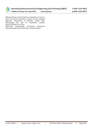International Research Journal of Engineering and Technology (IRJET) e-ISSN: 2395-0056
Volume: 03 Issue: 01 | Jan-2016 www.irjet.net p-ISSN: 2395-0072
© 2016, IRJET | Impact Factor value: 4.45 | ISO 9001:2008 Certified Journal | Page 699
[8]Jesper Brauer, Soren Andersson. Simulation of wear in
gears with flank interference-a mixed FE and analytical
approach, Department of Machine Design, KTH,
Brinellvagen 83, 100 44 Stockholm, Sweden,
Wear254(2003):1216-1232.
[9]R.Yakut, H.Duzcukoglu, M.T.Demirci Mechanical
Education Department, University of selcuk, Campus,
 