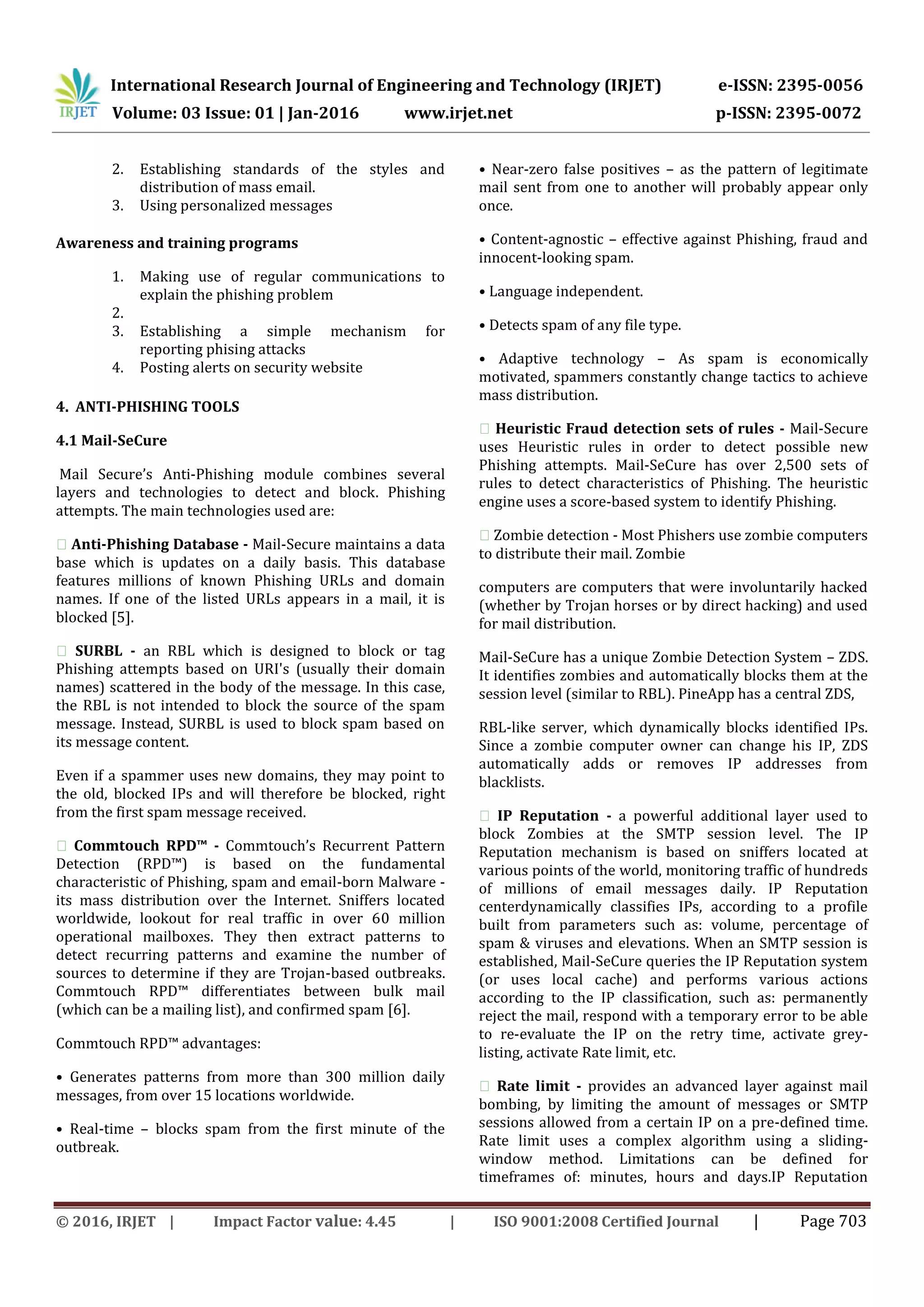 International Research Journal of Engineering and Technology (IRJET) e-ISSN: 2395-0056
Volume: 03 Issue: 01 | Jan-2016 www.irjet.net p-ISSN: 2395-0072
© 2016, IRJET | Impact Factor value: 4.45 | ISO 9001:2008 Certified Journal | Page 703
2. Establishing standards of the styles and
distribution of mass email.
3. Using personalized messages
Awareness and training programs
1. Making use of regular communications to
explain the phishing problem
2.
3. Establishing a simple mechanism for
reporting phising attacks
4. Posting alerts on security website
4. ANTI-PHISHING TOOLS
4.1 Mail-SeCure
Mail Secure’s Anti-Phishing module combines several
layers and technologies to detect and block. Phishing
attempts. The main technologies used are:
�Anti-Phishing Database - Mail-Secure maintains a data
base which is updates on a daily basis. This database
features millions of known Phishing URLs and domain
names. If one of the listed URLs appears in a mail, it is
blocked [5].
� SURBL - an RBL which is designed to block or tag
Phishing attempts based on URI's (usually their domain
names) scattered in the body of the message. In this case,
the RBL is not intended to block the source of the spam
message. Instead, SURBL is used to block spam based on
its message content.
Even if a spammer uses new domains, they may point to
the old, blocked IPs and will therefore be blocked, right
from the first spam message received.
� Commtouch RPD™ - Commtouch’s Recurrent Pattern
Detection (RPD™) is based on the fundamental
characteristic of Phishing, spam and email-born Malware -
its mass distribution over the Internet. Sniffers located
worldwide, lookout for real traffic in over 60 million
operational mailboxes. They then extract patterns to
detect recurring patterns and examine the number of
sources to determine if they are Trojan-based outbreaks.
Commtouch RPD™ differentiates between bulk mail
(which can be a mailing list), and confirmed spam [6].
Commtouch RPD™ advantages:
• Generates patterns from more than 300 million daily
messages, from over 15 locations worldwide.
• Real-time – blocks spam from the first minute of the
outbreak.
• Near-zero false positives – as the pattern of legitimate
mail sent from one to another will probably appear only
once.
• Content-agnostic – effective against Phishing, fraud and
innocent-looking spam.
• Language independent.
• Detects spam of any file type.
• Adaptive technology – As spam is economically
motivated, spammers constantly change tactics to achieve
mass distribution.
�Heuristic Fraud detection sets of rules - Mail-Secure
uses Heuristic rules in order to detect possible new
Phishing attempts. Mail-SeCure has over 2,500 sets of
rules to detect characteristics of Phishing. The heuristic
engine uses a score-based system to identify Phishing.
�Zombie detection - Most Phishers use zombie computers
to distribute their mail. Zombie
computers are computers that were involuntarily hacked
(whether by Trojan horses or by direct hacking) and used
for mail distribution.
Mail-SeCure has a unique Zombie Detection System – ZDS.
It identifies zombies and automatically blocks them at the
session level (similar to RBL). PineApp has a central ZDS,
RBL-like server, which dynamically blocks identified IPs.
Since a zombie computer owner can change his IP, ZDS
automatically adds or removes IP addresses from
blacklists.
� IP Reputation - a powerful additional layer used to
block Zombies at the SMTP session level. The IP
Reputation mechanism is based on sniffers located at
various points of the world, monitoring traffic of hundreds
of millions of email messages daily. IP Reputation
centerdynamically classifies IPs, according to a profile
built from parameters such as: volume, percentage of
spam & viruses and elevations. When an SMTP session is
established, Mail-SeCure queries the IP Reputation system
(or uses local cache) and performs various actions
according to the IP classification, such as: permanently
reject the mail, respond with a temporary error to be able
to re-evaluate the IP on the retry time, activate grey-
listing, activate Rate limit, etc.
� Rate limit - provides an advanced layer against mail
bombing, by limiting the amount of messages or SMTP
sessions allowed from a certain IP on a pre-defined time.
Rate limit uses a complex algorithm using a sliding-
window method. Limitations can be defined for
timeframes of: minutes, hours and days.IP Reputation
 