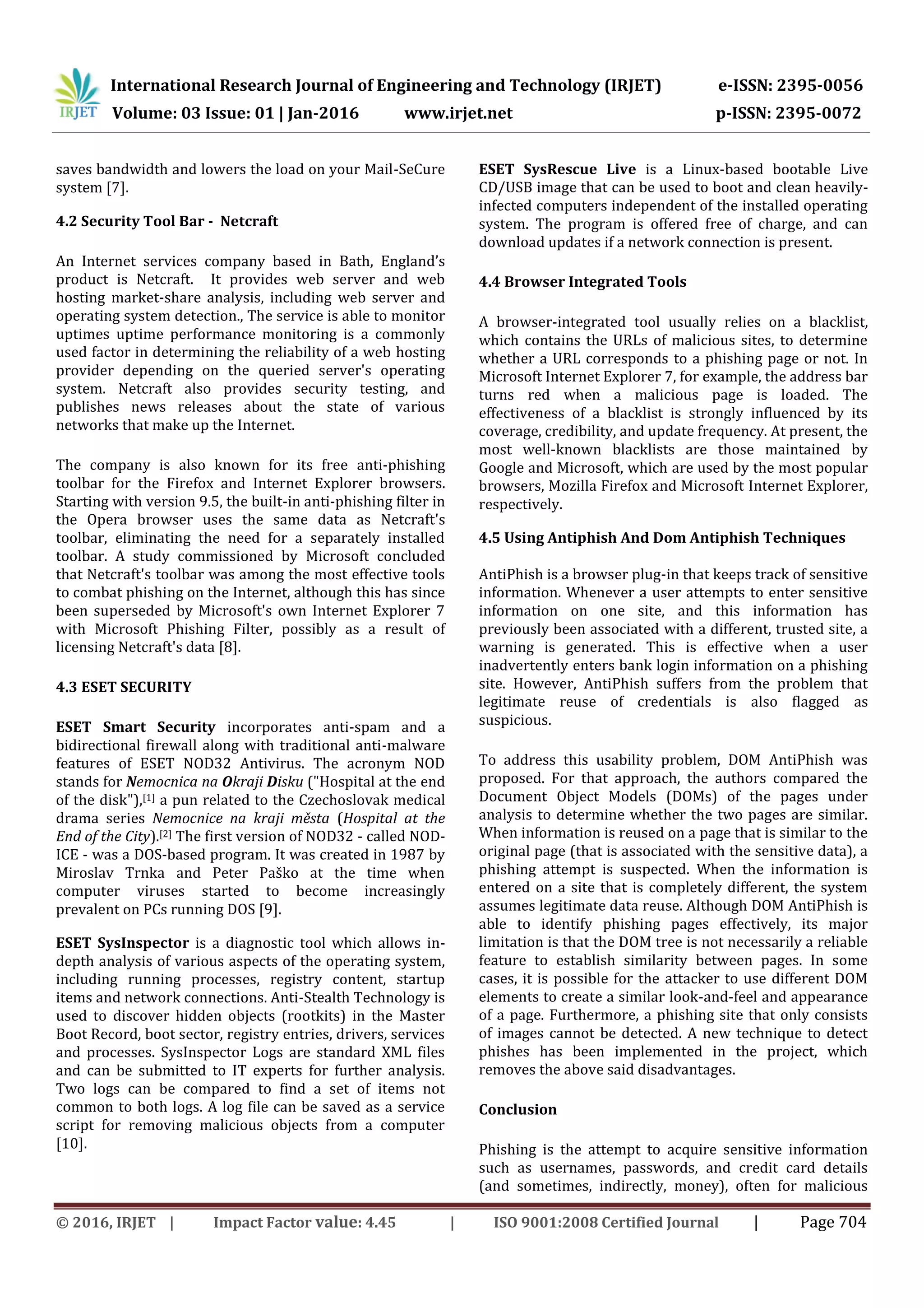 International Research Journal of Engineering and Technology (IRJET) e-ISSN: 2395-0056
Volume: 03 Issue: 01 | Jan-2016 www.irjet.net p-ISSN: 2395-0072
© 2016, IRJET | Impact Factor value: 4.45 | ISO 9001:2008 Certified Journal | Page 704
saves bandwidth and lowers the load on your Mail-SeCure
system [7].
4.2 Security Tool Bar - Netcraft
An Internet services company based in Bath, England’s
product is Netcraft. It provides web server and web
hosting market-share analysis, including web server and
operating system detection., The service is able to monitor
uptimes uptime performance monitoring is a commonly
used factor in determining the reliability of a web hosting
provider depending on the queried server's operating
system. Netcraft also provides security testing, and
publishes news releases about the state of various
networks that make up the Internet.
The company is also known for its free anti-phishing
toolbar for the Firefox and Internet Explorer browsers.
Starting with version 9.5, the built-in anti-phishing filter in
the Opera browser uses the same data as Netcraft's
toolbar, eliminating the need for a separately installed
toolbar. A study commissioned by Microsoft concluded
that Netcraft's toolbar was among the most effective tools
to combat phishing on the Internet, although this has since
been superseded by Microsoft's own Internet Explorer 7
with Microsoft Phishing Filter, possibly as a result of
licensing Netcraft's data [8].
4.3 ESET SECURITY
ESET Smart Security incorporates anti-spam and a
bidirectional firewall along with traditional anti-malware
features of ESET NOD32 Antivirus. The acronym NOD
stands for Nemocnica na Okraji Disku ("Hospital at the end
of the disk"),[1] a pun related to the Czechoslovak medical
drama series Nemocnice na kraji města (Hospital at the
End of the City).[2] The first version of NOD32 - called NOD-
ICE - was a DOS-based program. It was created in 1987 by
Miroslav Trnka and Peter Paško at the time when
computer viruses started to become increasingly
prevalent on PCs running DOS [9].
ESET SysInspector is a diagnostic tool which allows in-
depth analysis of various aspects of the operating system,
including running processes, registry content, startup
items and network connections. Anti-Stealth Technology is
used to discover hidden objects (rootkits) in the Master
Boot Record, boot sector, registry entries, drivers, services
and processes. SysInspector Logs are standard XML files
and can be submitted to IT experts for further analysis.
Two logs can be compared to find a set of items not
common to both logs. A log file can be saved as a service
script for removing malicious objects from a computer
[10].
ESET SysRescue Live is a Linux-based bootable Live
CD/USB image that can be used to boot and clean heavily-
infected computers independent of the installed operating
system. The program is offered free of charge, and can
download updates if a network connection is present.
4.4 Browser Integrated Tools
A browser-integrated tool usually relies on a blacklist,
which contains the URLs of malicious sites, to determine
whether a URL corresponds to a phishing page or not. In
Microsoft Internet Explorer 7, for example, the address bar
turns red when a malicious page is loaded. The
effectiveness of a blacklist is strongly influenced by its
coverage, credibility, and update frequency. At present, the
most well-known blacklists are those maintained by
Google and Microsoft, which are used by the most popular
browsers, Mozilla Firefox and Microsoft Internet Explorer,
respectively.
4.5 Using Antiphish And Dom Antiphish Techniques
AntiPhish is a browser plug-in that keeps track of sensitive
information. Whenever a user attempts to enter sensitive
information on one site, and this information has
previously been associated with a different, trusted site, a
warning is generated. This is effective when a user
inadvertently enters bank login information on a phishing
site. However, AntiPhish suffers from the problem that
legitimate reuse of credentials is also flagged as
suspicious.
To address this usability problem, DOM AntiPhish was
proposed. For that approach, the authors compared the
Document Object Models (DOMs) of the pages under
analysis to determine whether the two pages are similar.
When information is reused on a page that is similar to the
original page (that is associated with the sensitive data), a
phishing attempt is suspected. When the information is
entered on a site that is completely different, the system
assumes legitimate data reuse. Although DOM AntiPhish is
able to identify phishing pages effectively, its major
limitation is that the DOM tree is not necessarily a reliable
feature to establish similarity between pages. In some
cases, it is possible for the attacker to use different DOM
elements to create a similar look-and-feel and appearance
of a page. Furthermore, a phishing site that only consists
of images cannot be detected. A new technique to detect
phishes has been implemented in the project, which
removes the above said disadvantages.
Conclusion
Phishing is the attempt to acquire sensitive information
such as usernames, passwords, and credit card details
(and sometimes, indirectly, money), often for malicious
 