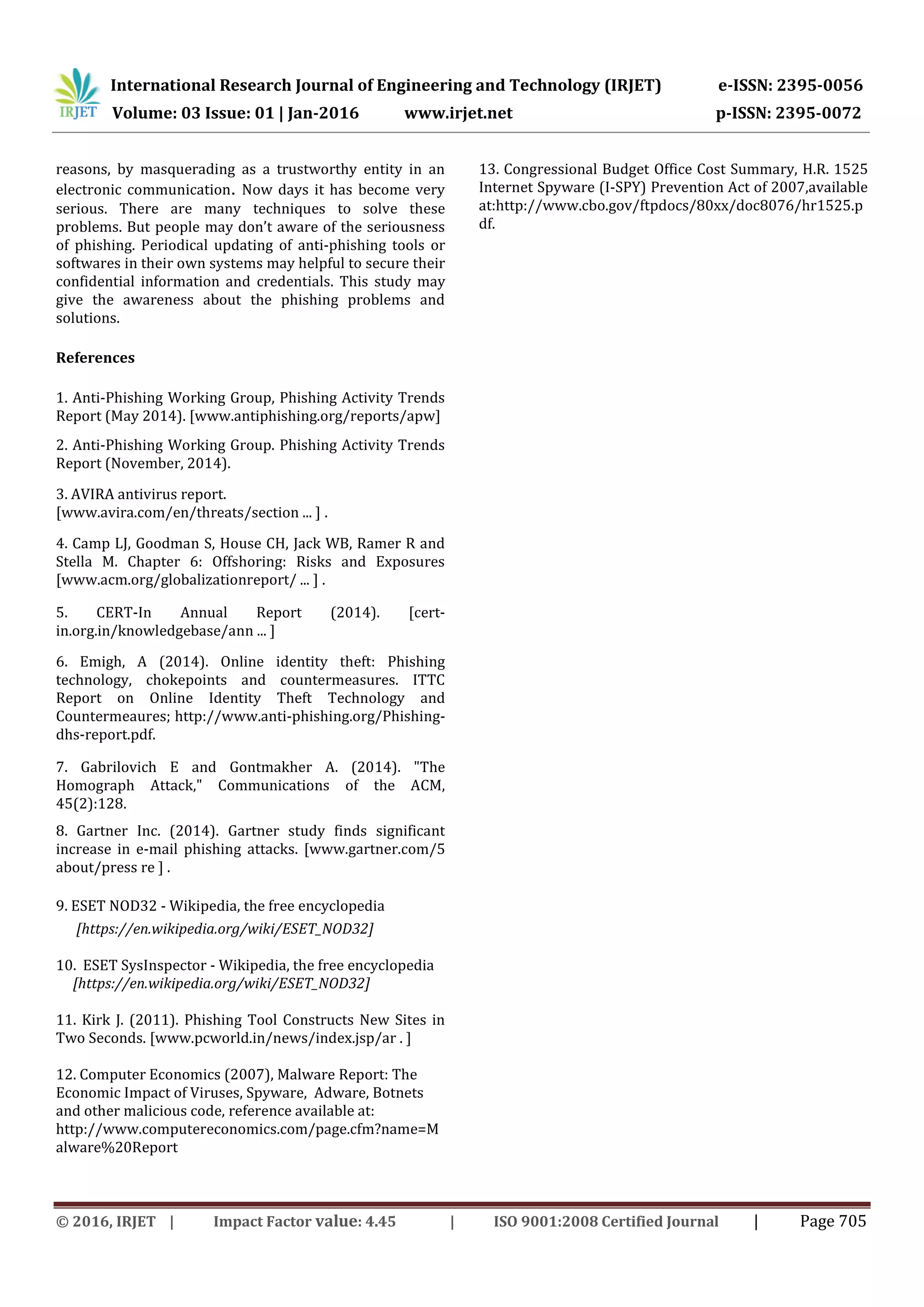 International Research Journal of Engineering and Technology (IRJET) e-ISSN: 2395-0056
Volume: 03 Issue: 01 | Jan-2016 www.irjet.net p-ISSN: 2395-0072
© 2016, IRJET | Impact Factor value: 4.45 | ISO 9001:2008 Certified Journal | Page 705
reasons, by masquerading as a trustworthy entity in an
electronic communication. Now days it has become very
serious. There are many techniques to solve these
problems. But people may don’t aware of the seriousness
of phishing. Periodical updating of anti-phishing tools or
softwares in their own systems may helpful to secure their
confidential information and credentials. This study may
give the awareness about the phishing problems and
solutions.
References
1. Anti-Phishing Working Group, Phishing Activity Trends
Report (May 2014). [www.antiphishing.org/reports/apw]
2. Anti-Phishing Working Group. Phishing Activity Trends
Report (November, 2014).
3. AVIRA antivirus report.
[www.avira.com/en/threats/section ... ] .
4. Camp LJ, Goodman S, House CH, Jack WB, Ramer R and
Stella M. Chapter 6: Offshoring: Risks and Exposures
[www.acm.org/globalizationreport/ ... ] .
5. CERT-In Annual Report (2014). [cert-
in.org.in/knowledgebase/ann ... ]
6. Emigh, A (2014). Online identity theft: Phishing
technology, chokepoints and countermeasures. ITTC
Report on Online Identity Theft Technology and
Countermeaures; http://www.anti-phishing.org/Phishing-
dhs-report.pdf.
7. Gabrilovich E and Gontmakher A. (2014). "The
Homograph Attack," Communications of the ACM,
45(2):128.
8. Gartner Inc. (2014). Gartner study finds significant
increase in e-mail phishing attacks. [www.gartner.com/5
about/press re ] .
9. ESET NOD32 - Wikipedia, the free encyclopedia
[https://en.wikipedia.org/wiki/ESET_NOD32]
10. ESET SysInspector - Wikipedia, the free encyclopedia
[https://en.wikipedia.org/wiki/ESET_NOD32]
11. Kirk J. (2011). Phishing Tool Constructs New Sites in
Two Seconds. [www.pcworld.in/news/index.jsp/ar . ]
12. Computer Economics (2007), Malware Report: The
Economic Impact of Viruses, Spyware, Adware, Botnets
and other malicious code, reference available at:
http://www.computereconomics.com/page.cfm?name=M
alware%20Report
13. Congressional Budget Office Cost Summary, H.R. 1525
Internet Spyware (I-SPY) Prevention Act of 2007,available
at:http://www.cbo.gov/ftpdocs/80xx/doc8076/hr1525.p
df.
 