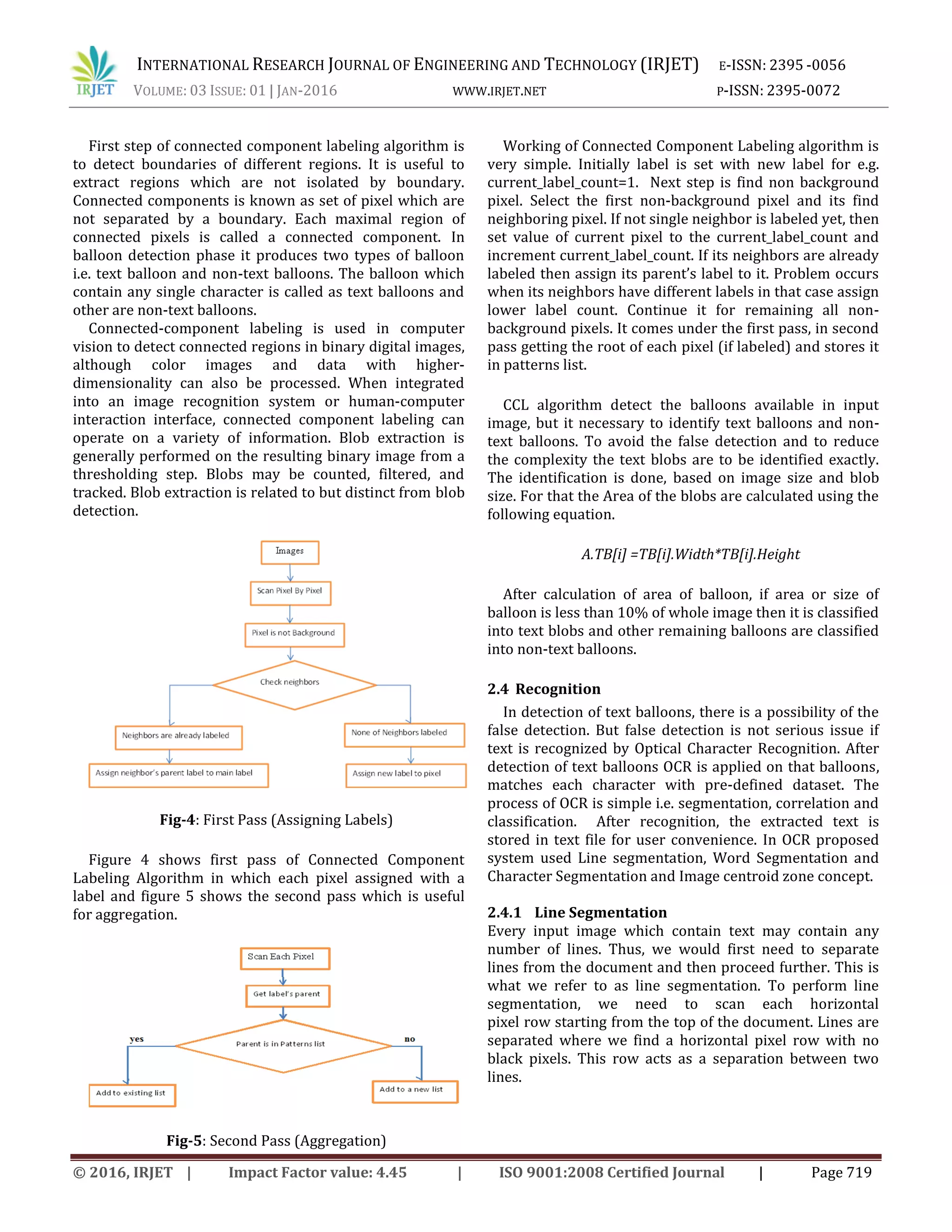 INTERNATIONAL RESEARCH JOURNAL OF ENGINEERING AND TECHNOLOGY (IRJET) E-ISSN: 2395 -0056 VOLUME: 03 ISSUE: 01 | JAN-2016 WWW.IRJET.NET P-ISSN: 2395-0072 © 2016, IRJET | Impact Factor value: 4.45 | ISO 9001:2008 Certified Journal | Page 719 First step of connected component labeling algorithm is to detect boundaries of different regions. It is useful to extract regions which are not isolated by boundary. Connected components is known as set of pixel which are not separated by a boundary. Each maximal region of connected pixels is called a connected component. In balloon detection phase it produces two types of balloon i.e. text balloon and non-text balloons. The balloon which contain any single character is called as text balloons and other are non-text balloons. Connected-component labeling is used in computer vision to detect connected regions in binary digital images, although color images and data with higher- dimensionality can also be processed. When integrated into an image recognition system or human-computer interaction interface, connected component labeling can operate on a variety of information. Blob extraction is generally performed on the resulting binary image from a thresholding step. Blobs may be counted, filtered, and tracked. Blob extraction is related to but distinct from blob detection. Fig-4: First Pass (Assigning Labels) Figure 4 shows first pass of Connected Component Labeling Algorithm in which each pixel assigned with a label and figure 5 shows the second pass which is useful for aggregation. Fig-5: Second Pass (Aggregation) Working of Connected Component Labeling algorithm is very simple. Initially label is set with new label for e.g. current_label_count=1. Next step is find non background pixel. Select the first non-background pixel and its find neighboring pixel. If not single neighbor is labeled yet, then set value of current pixel to the current_label_count and increment current_label_count. If its neighbors are already labeled then assign its parent’s label to it. Problem occurs when its neighbors have different labels in that case assign lower label count. Continue it for remaining all non- background pixels. It comes under the first pass, in second pass getting the root of each pixel (if labeled) and stores it in patterns list. CCL algorithm detect the balloons available in input image, but it necessary to identify text balloons and non- text balloons. To avoid the false detection and to reduce the complexity the text blobs are to be identified exactly. The identification is done, based on image size and blob size. For that the Area of the blobs are calculated using the following equation. A.TB[i] =TB[i].Width*TB[i].Height After calculation of area of balloon, if area or size of balloon is less than 10% of whole image then it is classified into text blobs and other remaining balloons are classified into non-text balloons. 2.4 Recognition In detection of text balloons, there is a possibility of the false detection. But false detection is not serious issue if text is recognized by Optical Character Recognition. After detection of text balloons OCR is applied on that balloons, matches each character with pre-defined dataset. The process of OCR is simple i.e. segmentation, correlation and classification. After recognition, the extracted text is stored in text file for user convenience. In OCR proposed system used Line segmentation, Word Segmentation and Character Segmentation and Image centroid zone concept. 2.4.1 Line Segmentation Every input image which contain text may contain any number of lines. Thus, we would first need to separate lines from the document and then proceed further. This is what we refer to as line segmentation. To perform line segmentation, we need to scan each horizontal pixel row starting from the top of the document. Lines are separated where we find a horizontal pixel row with no black pixels. This row acts as a separation between two lines. 