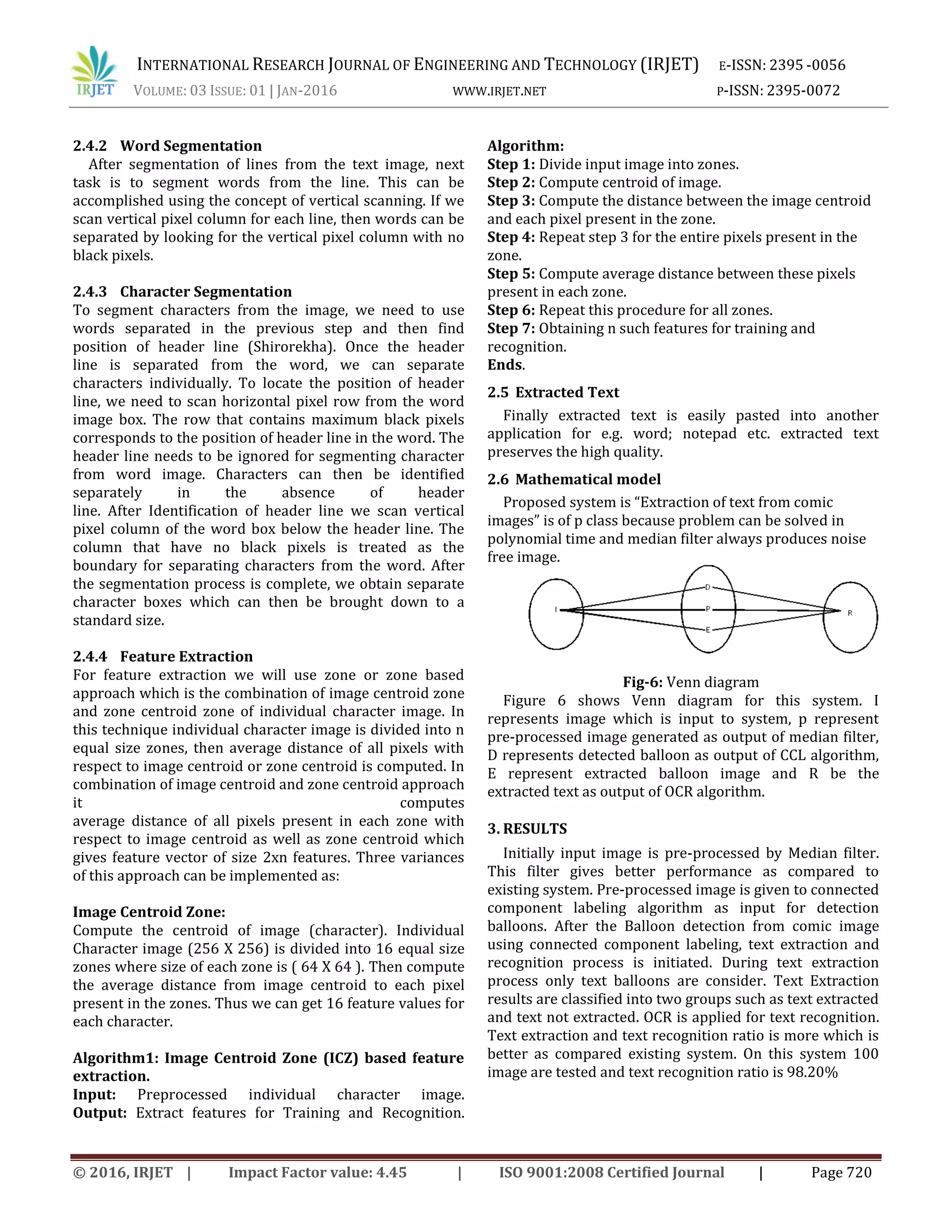 INTERNATIONAL RESEARCH JOURNAL OF ENGINEERING AND TECHNOLOGY (IRJET) E-ISSN: 2395 -0056 VOLUME: 03 ISSUE: 01 | JAN-2016 WWW.IRJET.NET P-ISSN: 2395-0072 © 2016, IRJET | Impact Factor value: 4.45 | ISO 9001:2008 Certified Journal | Page 720 2.4.2 Word Segmentation After segmentation of lines from the text image, next task is to segment words from the line. This can be accomplished using the concept of vertical scanning. If we scan vertical pixel column for each line, then words can be separated by looking for the vertical pixel column with no black pixels. 2.4.3 Character Segmentation To segment characters from the image, we need to use words separated in the previous step and then find position of header line (Shirorekha). Once the header line is separated from the word, we can separate characters individually. To locate the position of header line, we need to scan horizontal pixel row from the word image box. The row that contains maximum black pixels corresponds to the position of header line in the word. The header line needs to be ignored for segmenting character from word image. Characters can then be identified separately in the absence of header line. After Identification of header line we scan vertical pixel column of the word box below the header line. The column that have no black pixels is treated as the boundary for separating characters from the word. After the segmentation process is complete, we obtain separate character boxes which can then be brought down to a standard size. 2.4.4 Feature Extraction For feature extraction we will use zone or zone based approach which is the combination of image centroid zone and zone centroid zone of individual character image. In this technique individual character image is divided into n equal size zones, then average distance of all pixels with respect to image centroid or zone centroid is computed. In combination of image centroid and zone centroid approach it computes average distance of all pixels present in each zone with respect to image centroid as well as zone centroid which gives feature vector of size 2xn features. Three variances of this approach can be implemented as: Image Centroid Zone: Compute the centroid of image (character). Individual Character image (256 X 256) is divided into 16 equal size zones where size of each zone is ( 64 X 64 ). Then compute the average distance from image centroid to each pixel present in the zones. Thus we can get 16 feature values for each character. Algorithm1: Image Centroid Zone (ICZ) based feature extraction. Input: Preprocessed individual character image. Output: Extract features for Training and Recognition. Algorithm: Step 1: Divide input image into zones. Step 2: Compute centroid of image. Step 3: Compute the distance between the image centroid and each pixel present in the zone. Step 4: Repeat step 3 for the entire pixels present in the zone. Step 5: Compute average distance between these pixels present in each zone. Step 6: Repeat this procedure for all zones. Step 7: Obtaining n such features for training and recognition. Ends. 2.5 Extracted Text Finally extracted text is easily pasted into another application for e.g. word; notepad etc. extracted text preserves the high quality. 2.6 Mathematical model Proposed system is “Extraction of text from comic images” is of p class because problem can be solved in polynomial time and median filter always produces noise free image. Fig-6: Venn diagram Figure 6 shows Venn diagram for this system. I represents image which is input to system, p represent pre-processed image generated as output of median filter, D represents detected balloon as output of CCL algorithm, E represent extracted balloon image and R be the extracted text as output of OCR algorithm. 3. RESULTS Initially input image is pre-processed by Median filter. This filter gives better performance as compared to existing system. Pre-processed image is given to connected component labeling algorithm as input for detection balloons. After the Balloon detection from comic image using connected component labeling, text extraction and recognition process is initiated. During text extraction process only text balloons are consider. Text Extraction results are classified into two groups such as text extracted and text not extracted. OCR is applied for text recognition. Text extraction and text recognition ratio is more which is better as compared existing system. On this system 100 image are tested and text recognition ratio is 98.20% 