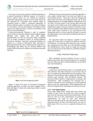 INTERNATIONAL RESEARCH JOURNAL OF ENGINEERING AND TECHNOLOGY (IRJET) E-ISSN: 2395 -0056
VOLUME: 03 ISSUE: 01 | JAN-2016 WWW.IRJET.NET P-ISSN: 2395-0072
© 2016, IRJET | Impact Factor value: 4.45 | ISO 9001:2008 Certified Journal | Page 719
First step of connected component labeling algorithm is
to detect boundaries of different regions. It is useful to
extract regions which are not isolated by boundary.
Connected components is known as set of pixel which are
not separated by a boundary. Each maximal region of
connected pixels is called a connected component. In
balloon detection phase it produces two types of balloon
i.e. text balloon and non-text balloons. The balloon which
contain any single character is called as text balloons and
other are non-text balloons.
Connected-component labeling is used in computer
vision to detect connected regions in binary digital images,
although color images and data with higher-
dimensionality can also be processed. When integrated
into an image recognition system or human-computer
interaction interface, connected component labeling can
operate on a variety of information. Blob extraction is
generally performed on the resulting binary image from a
thresholding step. Blobs may be counted, filtered, and
tracked. Blob extraction is related to but distinct from blob
detection.
Fig-4: First Pass (Assigning Labels)
Figure 4 shows first pass of Connected Component
Labeling Algorithm in which each pixel assigned with a
label and figure 5 shows the second pass which is useful
for aggregation.
Fig-5: Second Pass (Aggregation)
Working of Connected Component Labeling algorithm is
very simple. Initially label is set with new label for e.g.
current_label_count=1. Next step is find non background
pixel. Select the first non-background pixel and its find
neighboring pixel. If not single neighbor is labeled yet, then
set value of current pixel to the current_label_count and
increment current_label_count. If its neighbors are already
labeled then assign its parent’s label to it. Problem occurs
when its neighbors have different labels in that case assign
lower label count. Continue it for remaining all non-
background pixels. It comes under the first pass, in second
pass getting the root of each pixel (if labeled) and stores it
in patterns list.
CCL algorithm detect the balloons available in input
image, but it necessary to identify text balloons and non-
text balloons. To avoid the false detection and to reduce
the complexity the text blobs are to be identified exactly.
The identification is done, based on image size and blob
size. For that the Area of the blobs are calculated using the
following equation.
A.TB[i] =TB[i].Width*TB[i].Height
After calculation of area of balloon, if area or size of
balloon is less than 10% of whole image then it is classified
into text blobs and other remaining balloons are classified
into non-text balloons.
2.4 Recognition
In detection of text balloons, there is a possibility of the
false detection. But false detection is not serious issue if
text is recognized by Optical Character Recognition. After
detection of text balloons OCR is applied on that balloons,
matches each character with pre-defined dataset. The
process of OCR is simple i.e. segmentation, correlation and
classification. After recognition, the extracted text is
stored in text file for user convenience. In OCR proposed
system used Line segmentation, Word Segmentation and
Character Segmentation and Image centroid zone concept.
2.4.1 Line Segmentation
Every input image which contain text may contain any
number of lines. Thus, we would first need to separate
lines from the document and then proceed further. This is
what we refer to as line segmentation. To perform line
segmentation, we need to scan each horizontal
pixel row starting from the top of the document. Lines are
separated where we find a horizontal pixel row with no
black pixels. This row acts as a separation between two
lines.
 