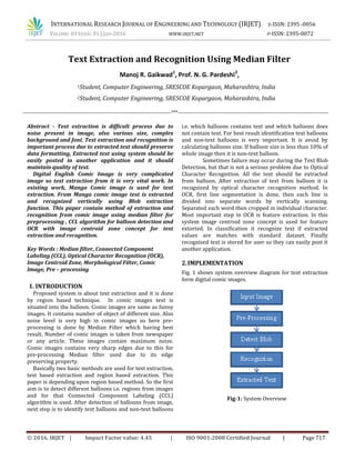 INTERNATIONAL RESEARCH JOURNAL OF ENGINEERING AND TECHNOLOGY (IRJET) E-ISSN: 2395 -0056
VOLUME: 03 ISSUE: 01 | JAN-2016 WWW.IRJET.NET P-ISSN: 2395-0072
© 2016, IRJET | Impact Factor value: 4.45 | ISO 9001:2008 Certified Journal | Page 717
Abstract - Text extraction is difficult process due to
noise present in image, also various size, complex
background and font. Text extraction and recognition is
important process due to extracted text should preserve
data formatting, Extracted text using system should be
easily posted in another application and it should
maintain quality of text.
Digital English Comic Image is very complicated
image so text extraction from it is very vital work. In
existing work, Manga Comic image is used for text
extraction. From Manga comic image text is extracted
and recognized vertically using Blob extraction
function. This paper contain method of extraction and
recognition from comic image using median filter for
preprocessing , CCL algorithm for balloon detection and
OCR with image centroid zone concept for text
extraction and recognition.
Key Words : Median filter, Connected Component
Labeling (CCL), Optical Character Recognition (OCR),
Image Centroid Zone, Morphological Filter, Comic
Image, Pre – processing
1. INTRODUCTION
Proposed system is about text extraction and it is done
by region based technique. In comic images text is
situated into the balloon. Comic images are same as funny
images. It contains number of object of different size. Also
noise level is very high in comic images so here pre-
processing is done by Median Filter which having best
result. Number of comic images is taken from newspaper
or any article. These images contain maximum noise.
Comic images contains very sharp edges due to this for
pre-processing Median filter used due to its edge
preserving property.
Basically two basic methods are used for text extraction,
text based extraction and region based extraction. This
paper is depending upon region based method. So the first
aim is to detect different balloons i.e. regions from images
and for that Connected Component Labeling (CCL)
algorithm is used. After detection of balloons from image,
next step is to identify text balloons and non-text balloons
i.e. which balloons contains text and which balloons does
not contain text. For best result identification text balloons
and non-text balloons is very important. It is avoid by
calculating balloons size. If balloon size is less than 10% of
whole image then it is non-text balloon.
Sometimes failure may occur during the Text Blob
Detection, but that is not a serious problem due to Optical
Character Recognition. All the text should be extracted
from balloon. After extraction of text from balloon it is
recognized by optical character recognition method. In
OCR, first line segmentation is done, then each line is
divided into separate words by vertically scanning.
Separated each word then cropped in individual character.
Most important step in OCR is feature extraction. In this
system image centroid zone concept is used for feature
extorted. In classification it recognize text if extracted
values are matches with standard dataset. Finally
recognised text is stored for user so they can easily post it
another application.
2.IMPLEMENTATION
Fig. 1 shows system overview diagram for text extraction
form digital comic images.
Fig-1: System Overview
Text Extraction and Recognition Using Median Filter
Manoj R. Gaikwad1
, Prof. N. G. Pardeshi2
,
1Student, Computer Engineering, SRESCOE Kopargaon, Maharashtra, India
2Student, Computer Engineering, SRESCOE Kopargaon, Maharashtra, India
---------------------------------------------------------------------------------***----------------------------------------------------------------------------------
.
 