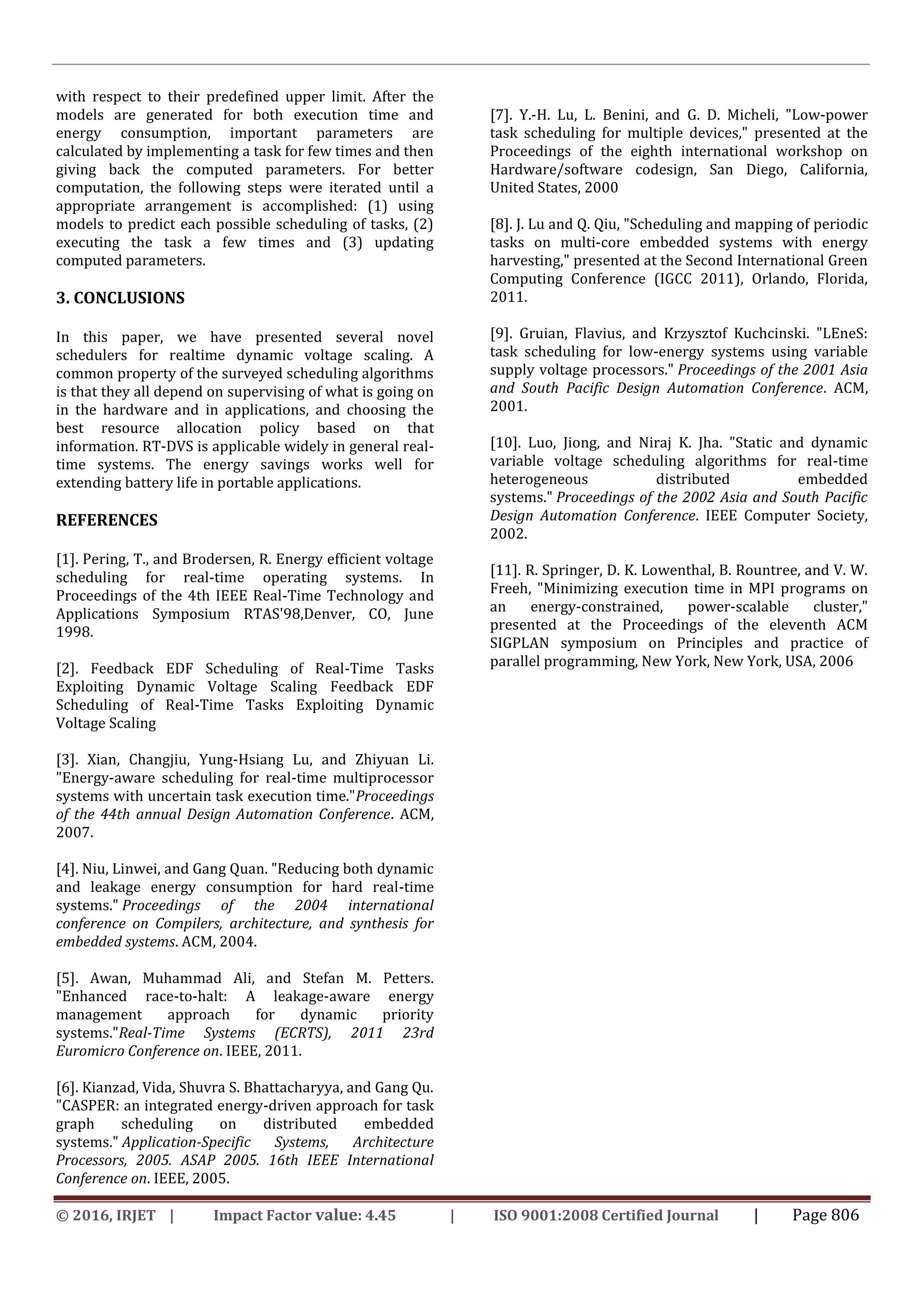 © 2016, IRJET | Impact Factor value: 4.45 | ISO 9001:2008 Certified Journal | Page 806
with respect to their predefined upper limit. After the
models are generated for both execution time and
energy consumption, important parameters are
calculated by implementing a task for few times and then
giving back the computed parameters. For better
computation, the following steps were iterated until a
appropriate arrangement is accomplished: (1) using
models to predict each possible scheduling of tasks, (2)
executing the task a few times and (3) updating
computed parameters.
3. CONCLUSIONS
In this paper, we have presented several novel
schedulers for realtime dynamic voltage scaling. A
common property of the surveyed scheduling algorithms
is that they all depend on supervising of what is going on
in the hardware and in applications, and choosing the
best resource allocation policy based on that
information. RT-DVS is applicable widely in general real-
time systems. The energy savings works well for
extending battery life in portable applications.
REFERENCES
[1]. Pering, T., and Brodersen, R. Energy efficient voltage
scheduling for real-time operating systems. In
Proceedings of the 4th IEEE Real-Time Technology and
Applications Symposium RTAS'98,Denver, CO, June
1998.
[2]. Feedback EDF Scheduling of Real-Time Tasks
Exploiting Dynamic Voltage Scaling Feedback EDF
Scheduling of Real-Time Tasks Exploiting Dynamic
Voltage Scaling
[3]. Xian, Changjiu, Yung-Hsiang Lu, and Zhiyuan Li.
"Energy-aware scheduling for real-time multiprocessor
systems with uncertain task execution time."Proceedings
of the 44th annual Design Automation Conference. ACM,
2007.
[4]. Niu, Linwei, and Gang Quan. "Reducing both dynamic
and leakage energy consumption for hard real-time
systems." Proceedings of the 2004 international
conference on Compilers, architecture, and synthesis for
embedded systems. ACM, 2004.
[5]. Awan, Muhammad Ali, and Stefan M. Petters.
"Enhanced race-to-halt: A leakage-aware energy
management approach for dynamic priority
systems."Real-Time Systems (ECRTS), 2011 23rd
Euromicro Conference on. IEEE, 2011.
[6]. Kianzad, Vida, Shuvra S. Bhattacharyya, and Gang Qu.
"CASPER: an integrated energy-driven approach for task
graph scheduling on distributed embedded
systems." Application-Specific Systems, Architecture
Processors, 2005. ASAP 2005. 16th IEEE International
Conference on. IEEE, 2005.
[7]. Y.-H. Lu, L. Benini, and G. D. Micheli, "Low-power
task scheduling for multiple devices," presented at the
Proceedings of the eighth international workshop on
Hardware/software codesign, San Diego, California,
United States, 2000
[8]. J. Lu and Q. Qiu, "Scheduling and mapping of periodic
tasks on multi-core embedded systems with energy
harvesting," presented at the Second International Green
Computing Conference (IGCC 2011), Orlando, Florida,
2011.
[9]. Gruian, Flavius, and Krzysztof Kuchcinski. "LEneS:
task scheduling for low-energy systems using variable
supply voltage processors." Proceedings of the 2001 Asia
and South Pacific Design Automation Conference. ACM,
2001.
[10]. Luo, Jiong, and Niraj K. Jha. "Static and dynamic
variable voltage scheduling algorithms for real-time
heterogeneous distributed embedded
systems." Proceedings of the 2002 Asia and South Pacific
Design Automation Conference. IEEE Computer Society,
2002.
[11]. R. Springer, D. K. Lowenthal, B. Rountree, and V. W.
Freeh, "Minimizing execution time in MPI programs on
an energy-constrained, power-scalable cluster,"
presented at the Proceedings of the eleventh ACM
SIGPLAN symposium on Principles and practice of
parallel programming, New York, New York, USA, 2006
 