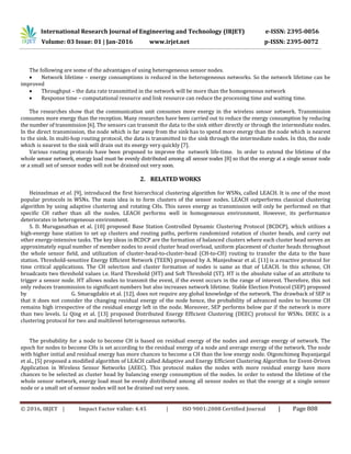 International Research Journal of Engineering and Technology (IRJET) e-ISSN: 2395-0056
Volume: 03 Issue: 01 | Jan-2016 www.irjet.net p-ISSN: 2395-0072
© 2016, IRJET | Impact Factor value: 4.45 | ISO 9001:2008 Certified Journal | Page 808
The following are some of the advantages of using heterogeneous sensor nodes.
 Network lifetime – energy consumptions is reduced in the heterogeneous networks. So the network lifetime can be
improved
 Throughput – the data rate transmitted in the network will be more than the homogeneous network
 Response time – computational resource and link resource can reduce the processing time and waiting time.
The researches show that the communication unit consumes more energy in the wireless sensor network. Transmission
consumes more energy than the reception. Many researches have been carried out to reduce the energy consumption by reducing
the number of transmission [6]. The sensors can transmit the data to the sink either directly or through the intermediate nodes.
In the direct transmission, the node which is far away from the sink has to spend more energy than the node which is nearest
to the sink. In multi-hop routing protocol, the data is transmitted to the sink through the intermediate nodes. In this, the node
which is nearest to the sink will drain out its energy very quickly [7].
Various routing protocols have been proposed to improve the network life-time. In order to extend the lifetime of the
whole sensor network, energy load must be evenly distributed among all sensor nodes [8] so that the energy at a single sensor node
or a small set of sensor nodes will not be drained out very soon.
2. RELATED WORKS
Heinzelman et al. [9], introduced the first hierarchical clustering algorithm for WSNs, called LEACH. It is one of the most
popular protocols in WSNs. The main idea is to form clusters of the sensor nodes. LEACH outperforms classical clustering
algorithm by using adaptive clustering and rotating CHs. This saves energy as transmission will only be performed on that
specific CH rather than all the nodes. LEACH performs well in homogeneous environment. However, its performance
deteriorates in heterogeneous environment.
S. D. Muruganathan et al. [10] proposed Base Station Controlled Dynamic Clustering Protocol (BCDCP), which utilizes a
high-energy base station to set up clusters and routing paths, perform randomized rotation of cluster heads, and carry out
other energy-intensive tasks. The key ideas in BCDCP are the formation of balanced clusters where each cluster head serves an
approximately equal number of member nodes to avoid cluster head overload, uniform placement of cluster heads throughout
the whole sensor field, and utilization of cluster-head-to-cluster-head (CH-to-CH) routing to transfer the data to the base
station. Threshold-sensitive Energy Efficient Network (TEEN) proposed by A. Manjeshwar et al. [11] is a reactive protocol for
time critical applications. The CH selection and cluster formation of nodes is same as that of LEACH. In this scheme, CH
broadcasts two threshold values i.e. Hard Threshold (HT) and Soft Threshold (ST). HT is the absolute value of an attribute to
trigger a sensor node. HT allows nodes to transmit the event, if the event occurs in the range of interest. Therefore, this not
only reduces transmission to significant numbers but also increases network lifetime. Stable Election Protocol (SEP) proposed
by G. Smaragdakis et al. [12], does not require any global knowledge of the network. The drawback of SEP is
that it does not consider the changing residual energy of the node hence, the probability of advanced nodes to become CH
remains high irrespective of the residual energy left in the node. Moreover, SEP performs below par if the network is more
than two levels. Li Qing et al. [13] proposed Distributed Energy Efficient Clustering (DEEC) protocol for WSNs. DEEC is a
clustering protocol for two and multilevel heterogeneous networks.
The probability for a node to become CH is based on residual energy of the nodes and average energy of network. The
epoch for nodes to become CHs is set according to the residual energy of a node and average energy of the network. The node
with higher initial and residual energy has more chances to become a CH than the low energy node. Otgonchimeg Buyanjargal
et al., [5] proposed a modified algorithm of LEACH called Adaptive and Energy Efficient Clustering Algorithm for Event-Driven
Application in Wireless Sensor Networks (AEEC). This protocol makes the nodes with more residual energy have more
chances to be selected as cluster head by balancing energy consumption of the nodes. In order to extend the lifetime of the
whole sensor network, energy load must be evenly distributed among all sensor nodes so that the energy at a single sensor
node or a small set of sensor nodes will not be drained out very soon.
 