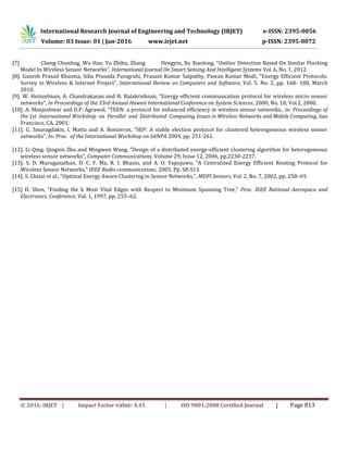 International Research Journal of Engineering and Technology (IRJET) e-ISSN: 2395-0056
Volume: 03 Issue: 01 | Jan-2016 www.irjet.net p-ISSN: 2395-0072
© 2016, IRJET | Impact Factor value: 4.45 | ISO 9001:2008 Certified Journal | Page 813
[7] Cheng Chunling, Wu Hao, Yu Zhihu, Zhang Dengyin, Xu Xiaolong, “Outlier Detection Based On Similar Flocking
Model In Wireless Sensor Networks”, International Journal On Smart Sensing And Intelligent Systems Vol. 6, No. 1, 2012.
[8]. Ganesh Prasad Khuntia, Siba Prasada Panigrahi, Prasant Kumar Satpathy, Pawan Kumar Modi, “Energy Efficient Protocols:
Survey in Wireless & Internet Project”, International Review on Computers and Software, Vol. 5. No. 2, pp. 168- 180, March
2010.
[9]. W. Heinzelman, A. Chandrakasan and H. Balakrishnan, “Energy efficient communication protocol for wireless micro sensor
networks”, In Proceedings of the 33rd Annual Hawaii International Conference on System Sciences, 2000, No. 10, Vol.2, 2000.
[10]. A. Manjeshwar and D.P. Agrawal, “TEEN: a protocol for enhanced efficiency in wireless sensor networks,. in: Proceedings of
the 1st International Workshop on Parallel and Distributed Computing Issues in Wireless Networks and Mobile Computing, San
Francisco, CA, 2001.
[11]. G. Smaragdakis, I. Matta and A. Bestavros, “SEP: A stable election protocol for clustered heterogeneous wireless sensor
networks”, In: Proc. of the International Workshop on SANPA 2004, pp. 251-261.
[12]. Li Qing, Qingxin Zhu and Mingwen Wang, "Design of a distributed energy-efficient clustering algorithm for heterogeneous
wireless sensor networks", Computer Communications, Volume 29, Issue 12, 2006, pp.2230-2237.
[13]. S. D. Muruganathan, D. C. F. Ma, R. I. Bhasin, and A. O. Fapojuwo, “A Centralized Energy Efficient Routing Protocol for
Wireless Sensor Networks,” IEEE Radio communications, 2005. Pp. S8-S13.
[14]. S. Ghiasi et al., “Optimal Energy Aware Clustering in Sensor Networks,”, MDPI Sensors, Vol. 2, No. 7, 2002, pp. 258–69.
[15] H. Shen, “Finding the k Most Vital Edges with Respect to Minimum Spanning Tree,” Proc. IEEE National Aerospace and
Electronics. Conference, Vol. 1, 1997, pp. 255–62.
 