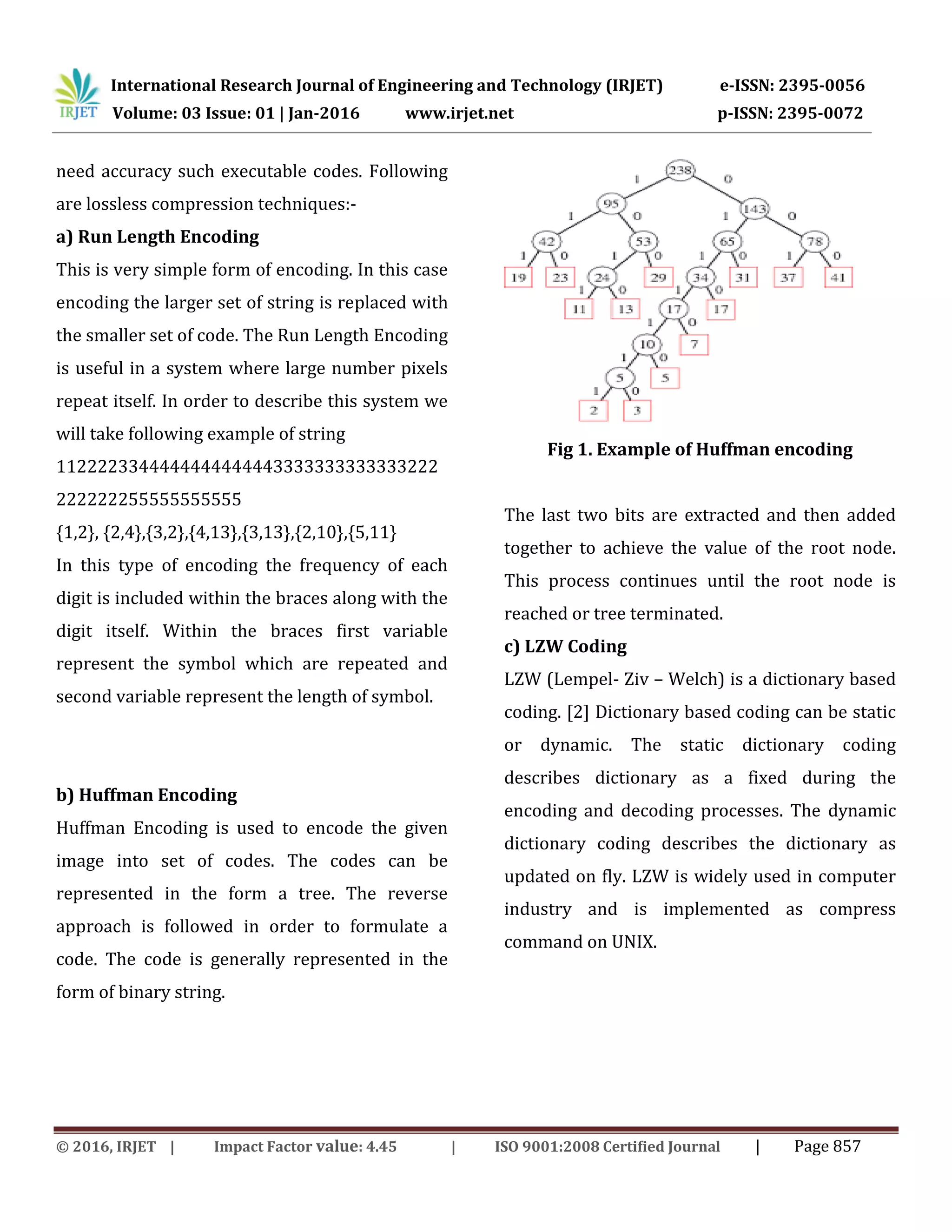 International Research Journal of Engineering and Technology (IRJET) e-ISSN: 2395-0056
Volume: 03 Issue: 01 | Jan-2016 www.irjet.net p-ISSN: 2395-0072
© 2016, IRJET | Impact Factor value: 4.45 | ISO 9001:2008 Certified Journal | Page 857
need accuracy such executable codes. Following
are lossless compression techniques:-
a) Run Length Encoding
This is very simple form of encoding. In this case
encoding the larger set of string is replaced with
the smaller set of code. The Run Length Encoding
is useful in a system where large number pixels
repeat itself. In order to describe this system we
will take following example of string
1122223344444444444443333333333333222
222222255555555555
{1,2}, {2,4},{3,2},{4,13},{3,13},{2,10},{5,11}
In this type of encoding the frequency of each
digit is included within the braces along with the
digit itself. Within the braces first variable
represent the symbol which are repeated and
second variable represent the length of symbol.
b) Huffman Encoding
Huffman Encoding is used to encode the given
image into set of codes. The codes can be
represented in the form a tree. The reverse
approach is followed in order to formulate a
code. The code is generally represented in the
form of binary string.
Fig 1. Example of Huffman encoding
The last two bits are extracted and then added
together to achieve the value of the root node.
This process continues until the root node is
reached or tree terminated.
c) LZW Coding
LZW (Lempel- Ziv – Welch) is a dictionary based
coding. [2] Dictionary based coding can be static
or dynamic. The static dictionary coding
describes dictionary as a fixed during the
encoding and decoding processes. The dynamic
dictionary coding describes the dictionary as
updated on fly. LZW is widely used in computer
industry and is implemented as compress
command on UNIX.
 