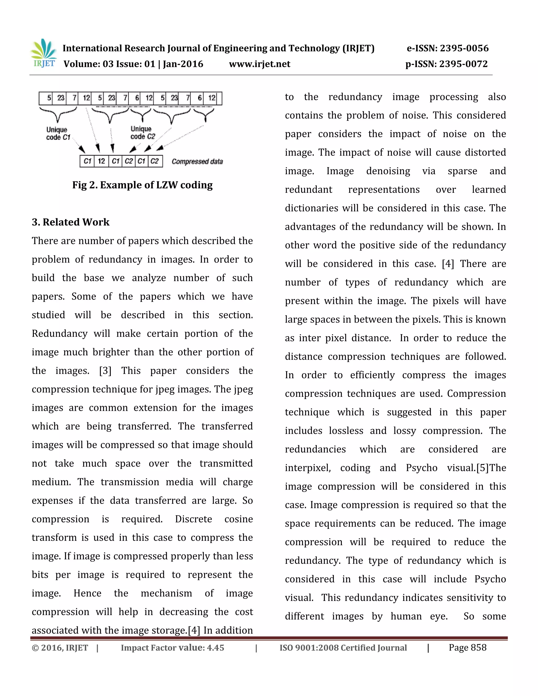 International Research Journal of Engineering and Technology (IRJET) e-ISSN: 2395-0056
Volume: 03 Issue: 01 | Jan-2016 www.irjet.net p-ISSN: 2395-0072
© 2016, IRJET | Impact Factor value: 4.45 | ISO 9001:2008 Certified Journal | Page 858
Fig 2. Example of LZW coding
3. Related Work
There are number of papers which described the
problem of redundancy in images. In order to
build the base we analyze number of such
papers. Some of the papers which we have
studied will be described in this section.
Redundancy will make certain portion of the
image much brighter than the other portion of
the images. [3] This paper considers the
compression technique for jpeg images. The jpeg
images are common extension for the images
which are being transferred. The transferred
images will be compressed so that image should
not take much space over the transmitted
medium. The transmission media will charge
expenses if the data transferred are large. So
compression is required. Discrete cosine
transform is used in this case to compress the
image. If image is compressed properly than less
bits per image is required to represent the
image. Hence the mechanism of image
compression will help in decreasing the cost
associated with the image storage.[4] In addition
to the redundancy image processing also
contains the problem of noise. This considered
paper considers the impact of noise on the
image. The impact of noise will cause distorted
image. Image denoising via sparse and
redundant representations over learned
dictionaries will be considered in this case. The
advantages of the redundancy will be shown. In
other word the positive side of the redundancy
will be considered in this case. [4] There are
number of types of redundancy which are
present within the image. The pixels will have
large spaces in between the pixels. This is known
as inter pixel distance. In order to reduce the
distance compression techniques are followed.
In order to efficiently compress the images
compression techniques are used. Compression
technique which is suggested in this paper
includes lossless and lossy compression. The
redundancies which are considered are
interpixel, coding and Psycho visual.[5]The
image compression will be considered in this
case. Image compression is required so that the
space requirements can be reduced. The image
compression will be required to reduce the
redundancy. The type of redundancy which is
considered in this case will include Psycho
visual. This redundancy indicates sensitivity to
different images by human eye. So some
 