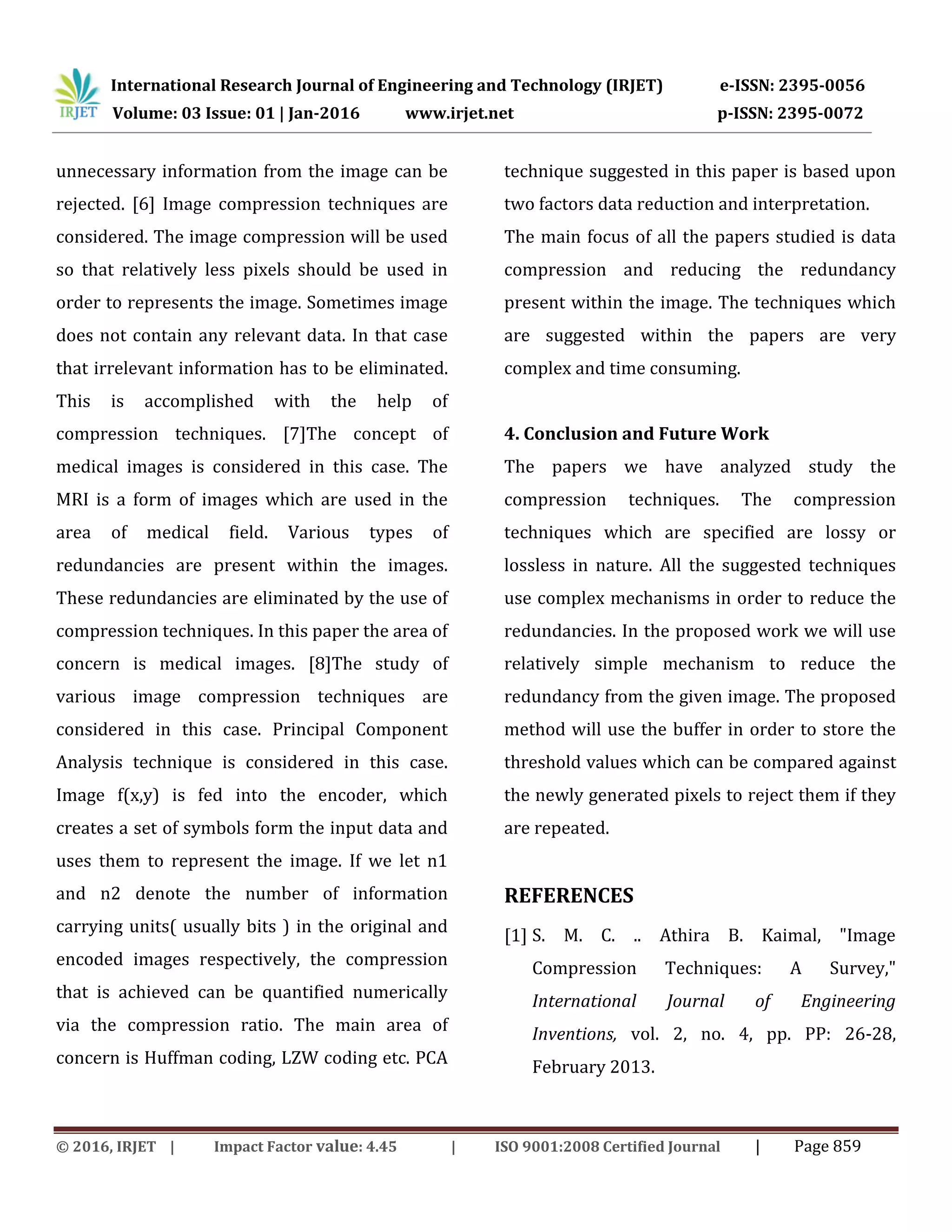 International Research Journal of Engineering and Technology (IRJET) e-ISSN: 2395-0056
Volume: 03 Issue: 01 | Jan-2016 www.irjet.net p-ISSN: 2395-0072
© 2016, IRJET | Impact Factor value: 4.45 | ISO 9001:2008 Certified Journal | Page 859
unnecessary information from the image can be
rejected. [6] Image compression techniques are
considered. The image compression will be used
so that relatively less pixels should be used in
order to represents the image. Sometimes image
does not contain any relevant data. In that case
that irrelevant information has to be eliminated.
This is accomplished with the help of
compression techniques. [7]The concept of
medical images is considered in this case. The
MRI is a form of images which are used in the
area of medical field. Various types of
redundancies are present within the images.
These redundancies are eliminated by the use of
compression techniques. In this paper the area of
concern is medical images. [8]The study of
various image compression techniques are
considered in this case. Principal Component
Analysis technique is considered in this case.
Image f(x,y) is fed into the encoder, which
creates a set of symbols form the input data and
uses them to represent the image. If we let n1
and n2 denote the number of information
carrying units( usually bits ) in the original and
encoded images respectively, the compression
that is achieved can be quantified numerically
via the compression ratio. The main area of
concern is Huffman coding, LZW coding etc. PCA
technique suggested in this paper is based upon
two factors data reduction and interpretation.
The main focus of all the papers studied is data
compression and reducing the redundancy
present within the image. The techniques which
are suggested within the papers are very
complex and time consuming.
4. Conclusion and Future Work
The papers we have analyzed study the
compression techniques. The compression
techniques which are specified are lossy or
lossless in nature. All the suggested techniques
use complex mechanisms in order to reduce the
redundancies. In the proposed work we will use
relatively simple mechanism to reduce the
redundancy from the given image. The proposed
method will use the buffer in order to store the
threshold values which can be compared against
the newly generated pixels to reject them if they
are repeated.
REFERENCES
[1] S. M. C. .. Athira B. Kaimal, "Image
Compression Techniques: A Survey,"
International Journal of Engineering
Inventions, vol. 2, no. 4, pp. PP: 26-28,
February 2013.
 