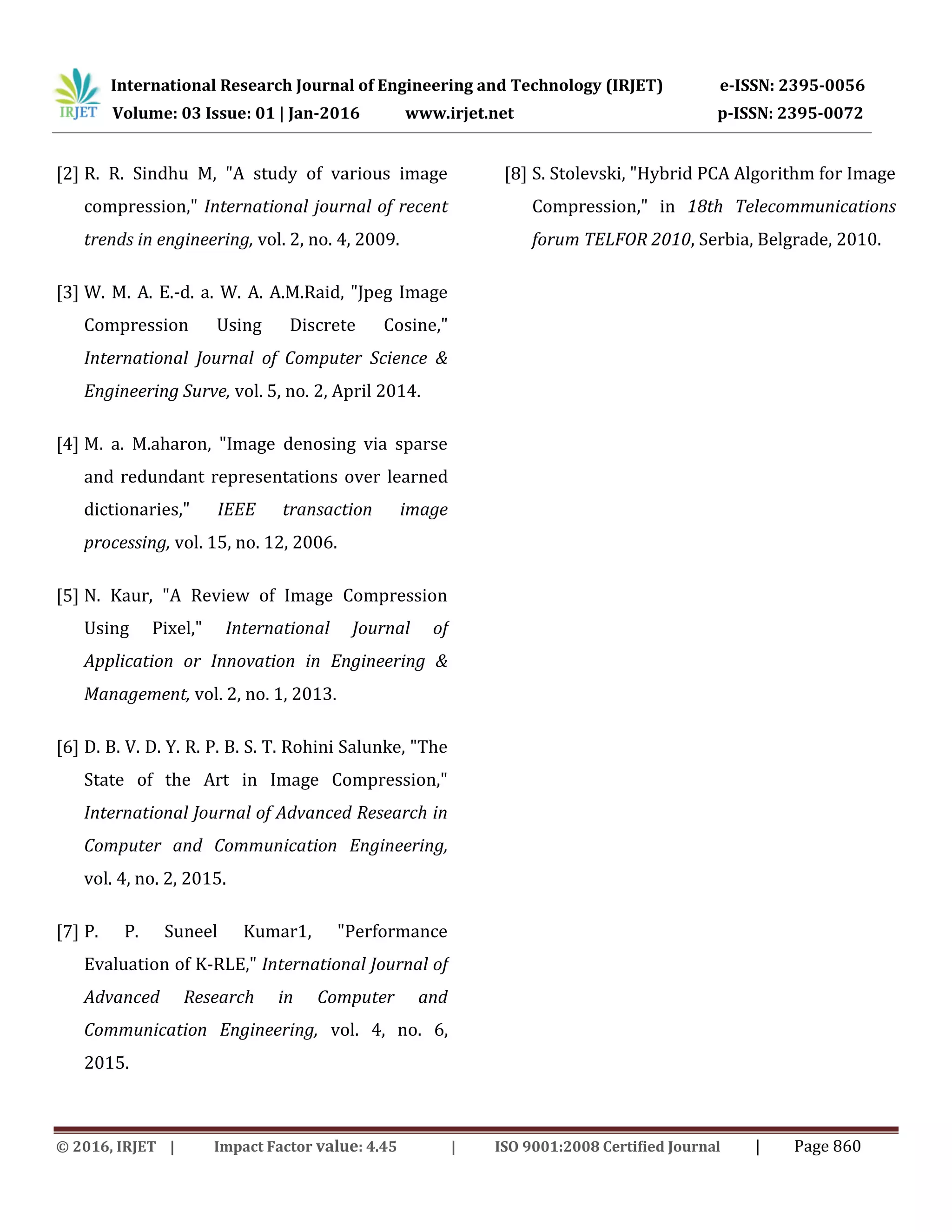 International Research Journal of Engineering and Technology (IRJET) e-ISSN: 2395-0056
Volume: 03 Issue: 01 | Jan-2016 www.irjet.net p-ISSN: 2395-0072
© 2016, IRJET | Impact Factor value: 4.45 | ISO 9001:2008 Certified Journal | Page 860
[2] R. R. Sindhu M, "A study of various image
compression," International journal of recent
trends in engineering, vol. 2, no. 4, 2009.
[3] W. M. A. E.-d. a. W. A. A.M.Raid, "Jpeg Image
Compression Using Discrete Cosine,"
International Journal of Computer Science &
Engineering Surve, vol. 5, no. 2, April 2014.
[4] M. a. M.aharon, "Image denosing via sparse
and redundant representations over learned
dictionaries," IEEE transaction image
processing, vol. 15, no. 12, 2006.
[5] N. Kaur, "A Review of Image Compression
Using Pixel," International Journal of
Application or Innovation in Engineering &
Management, vol. 2, no. 1, 2013.
[6] D. B. V. D. Y. R. P. B. S. T. Rohini Salunke, "The
State of the Art in Image Compression,"
International Journal of Advanced Research in
Computer and Communication Engineering,
vol. 4, no. 2, 2015.
[7] P. P. Suneel Kumar1, "Performance
Evaluation of K-RLE," International Journal of
Advanced Research in Computer and
Communication Engineering, vol. 4, no. 6,
2015.
[8] S. Stolevski, "Hybrid PCA Algorithm for Image
Compression," in 18th Telecommunications
forum TELFOR 2010, Serbia, Belgrade, 2010.
 