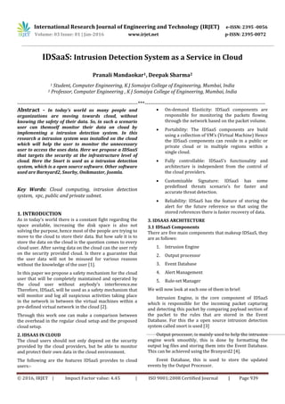 International Research Journal of Engineering and Technology (IRJET) e-ISSN: 2395 -0056
Volume: 03 Issue: 01 | Jan-2016 www.irjet.net p-ISSN: 2395-0072
© 2016, IRJET | Impact Factor value: 4.45 | ISO 9001:2008 Certified Journal | Page 939
IDSaaS: Intrusion Detection System as a Service in Cloud
Pranali Mandaokar1, Deepak Sharma2
1 Student, Computer Engineering, K J Somaiya College of Engineering, Mumbai, India
2 Professor, Computer Engineering , K J Somaiya College of Engineering, Mumbai, India
---------------------------------------------------------------------***---------------------------------------------------------------------
Abstract - In today’s world as many people and
organizations are moving towards cloud, without
knowing the safety of their data. So, in such a scenario
user can themself monitor their data on cloud by
implementing a intrusion detection system. In this
research a intrusion system was installed on the cloud
which will help the user to monitor the unnecessary
user to access the uses data. Here we propose a IDSaaS
that targets the security at the infrastructure level of
cloud. Here the Snort is used as a intrusion detection
system, which is a open source software. Other software
used are Barnyard2, Snorby, Onikmaster, Joomla.
Key Words: Cloud computing, intrusion detection
system, vpc, public and private subnet.
1. INTRODUCTION
As in today’s world there is a constant fight regarding the
space available, increasing the disk space is also not
solving the purpose, hence most of the people are trying to
move to the cloud to store their data. But how safe it is to
store the data on the cloud is the question comes to every
cloud user. After saving data on the cloud can the user rely
on the security provided cloud. Is there a guarantee that
the user data will not be misused for various reasons
without the knowledge of the user [1].
In this paper we propose a safety mechanism for the cloud
user that will be completely maintained and operated by
the cloud user without anybody’s interference.me
Therefore, IDSaaS, will be used as a safety mechanism that
will monitor and log all suspicious activities taking place
in the network in between the virtual machines within a
pre-defined virtual network in the cloud [2].
Through this work one can make a comparison between
the overhead in the regular cloud setup and the proposed
cloud setup.
2. IDSAAS IN CLOUD
The cloud users should not only depend on the security
provided by the cloud providers, but be able to monitor
and protect their own data in the cloud environment.
The following are the features IDSaaS provides to cloud
users:-
 On-demand Elasticity: IDSaaS components are
responsible for monitoring the packets flowing
through the network based on the packet volume.
 Portability: The IDSaaS components are build
using a collection of VM’s (Virtual Machine) Hence
the IDSaaS components can reside in a public or
private cloud or in multiple regions within a
single cloud.
 Fully controllable: IDSaaS’s functionality and
architecture is independent from the control of
the cloud providers.
 Customizable Signature: IDSaaS has some
predefined threats scenario’s for faster and
accurate threat detection.
 Reliability: IDSaaS has the feature of storing the
alert for the future reference so that using the
stored references there is faster recovery of data.
3. IDSAAS ARCHITECTURE
3.1 IDSaaS Components
There are five main components that makeup IDSaaS, they
are as follows:
1. Intrusion Engine
2. Output processor
3. Event Database
4. Alert Management
5. Rule-set Manager
We will now look at each one of them in brief:
Intrusion Engine, is the core component of IDSaaS
which is responsible for the incoming packet capturing
and detecting this packet by comparing payload section of
the packet to the rules that are stored in the Event
Database. For this the a open source intrusion detection
system called snort is used [3]
Output processor, is mainly used to help the intrusion
engine work smoothly, this is done by formatting the
output log files and storing them into the Event Database.
This can be achieved using the Branyard2 [4].
Event Database, this is used to store the updated
events by the Output Processor.
 