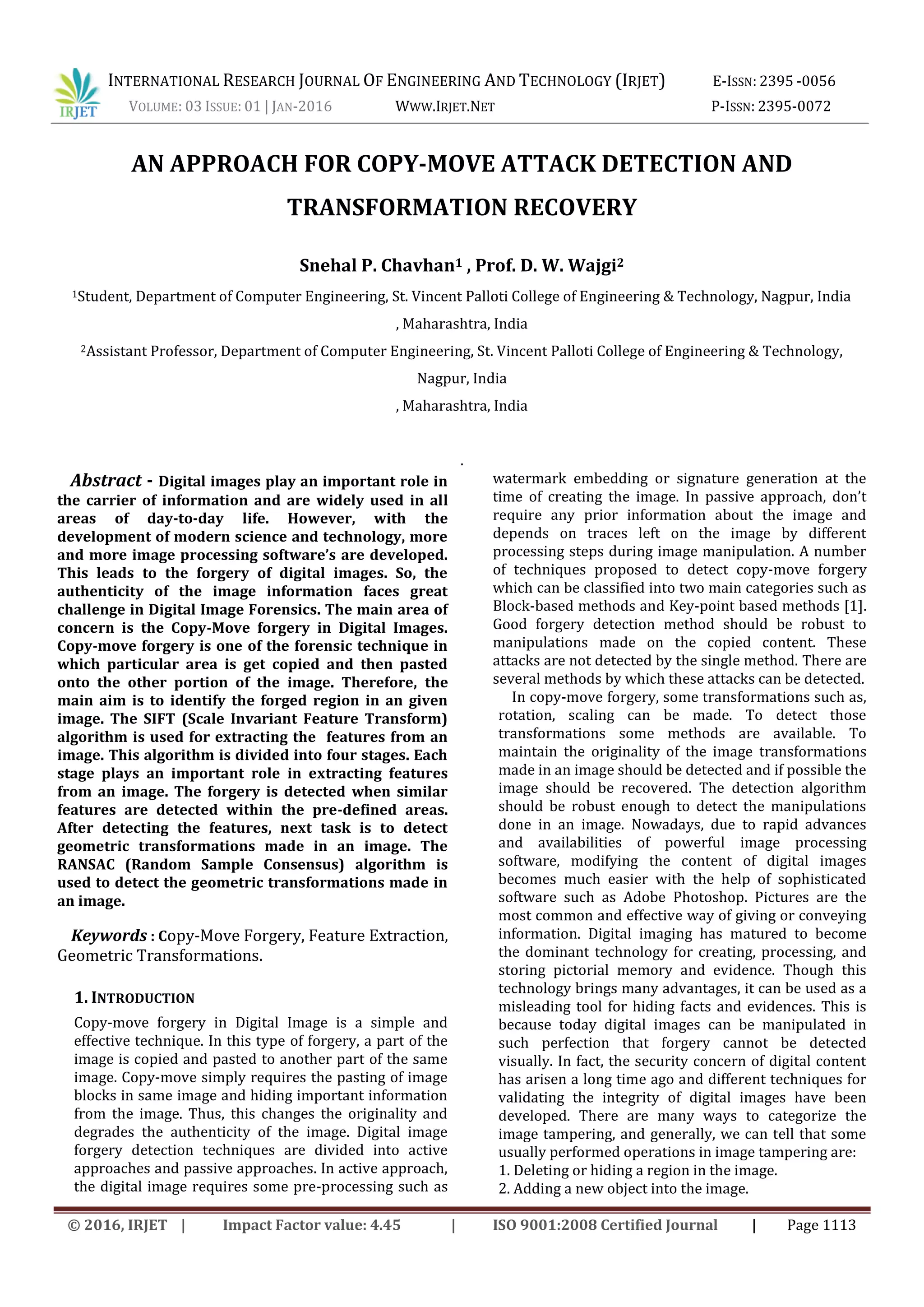 INTERNATIONAL RESEARCH JOURNAL OF ENGINEERING AND TECHNOLOGY (IRJET) E-ISSN: 2395 -0056
VOLUME: 03 ISSUE: 01 | JAN-2016 WWW.IRJET.NET P-ISSN: 2395-0072
© 2016, IRJET | Impact Factor value: 4.45 | ISO 9001:2008 Certified Journal | Page 1113
AN APPROACH FOR COPY-MOVE ATTACK DETECTION AND
TRANSFORMATION RECOVERY
Snehal P. Chavhan1 , Prof. D. W. Wajgi2
1Student, Department of Computer Engineering, St. Vincent Palloti College of Engineering & Technology, Nagpur, India
, Maharashtra, India
2Assistant Professor, Department of Computer Engineering, St. Vincent Palloti College of Engineering & Technology,
Nagpur, India
, Maharashtra, India
.
Abstract - Digital images play an important role in
the carrier of information and are widely used in all
areas of day-to-day life. However, with the
development of modern science and technology, more
and more image processing software’s are developed.
This leads to the forgery of digital images. So, the
authenticity of the image information faces great
challenge in Digital Image Forensics. The main area of
concern is the Copy-Move forgery in Digital Images.
Copy-move forgery is one of the forensic technique in
which particular area is get copied and then pasted
onto the other portion of the image. Therefore, the
main aim is to identify the forged region in an given
image. The SIFT (Scale Invariant Feature Transform)
algorithm is used for extracting the features from an
image. This algorithm is divided into four stages. Each
stage plays an important role in extracting features
from an image. The forgery is detected when similar
features are detected within the pre-defined areas.
After detecting the features, next task is to detect
geometric transformations made in an image. The
RANSAC (Random Sample Consensus) algorithm is
used to detect the geometric transformations made in
an image.
Keywords : Copy-Move Forgery, Feature Extraction,
Geometric Transformations.
1. INTRODUCTION
Copy-move forgery in Digital Image is a simple and
effective technique. In this type of forgery, a part of the
image is copied and pasted to another part of the same
image. Copy-move simply requires the pasting of image
blocks in same image and hiding important information
from the image. Thus, this changes the originality and
degrades the authenticity of the image. Digital image
forgery detection techniques are divided into active
approaches and passive approaches. In active approach,
the digital image requires some pre-processing such as
watermark embedding or signature generation at the
time of creating the image. In passive approach, don’t
require any prior information about the image and
depends on traces left on the image by different
processing steps during image manipulation. A number
of techniques proposed to detect copy-move forgery
which can be classified into two main categories such as
Block-based methods and Key-point based methods [1].
Good forgery detection method should be robust to
manipulations made on the copied content. These
attacks are not detected by the single method. There are
several methods by which these attacks can be detected.
In copy-move forgery, some transformations such as,
rotation, scaling can be made. To detect those
transformations some methods are available. To
maintain the originality of the image transformations
made in an image should be detected and if possible the
image should be recovered. The detection algorithm
should be robust enough to detect the manipulations
done in an image. Nowadays, due to rapid advances
and availabilities of powerful image processing
software, modifying the content of digital images
becomes much easier with the help of sophisticated
software such as Adobe Photoshop. Pictures are the
most common and effective way of giving or conveying
information. Digital imaging has matured to become
the dominant technology for creating, processing, and
storing pictorial memory and evidence. Though this
technology brings many advantages, it can be used as a
misleading tool for hiding facts and evidences. This is
because today digital images can be manipulated in
such perfection that forgery cannot be detected
visually. In fact, the security concern of digital content
has arisen a long time ago and different techniques for
validating the integrity of digital images have been
developed. There are many ways to categorize the
image tampering, and generally, we can tell that some
usually performed operations in image tampering are:
1. Deleting or hiding a region in the image.
2. Adding a new object into the image.
 