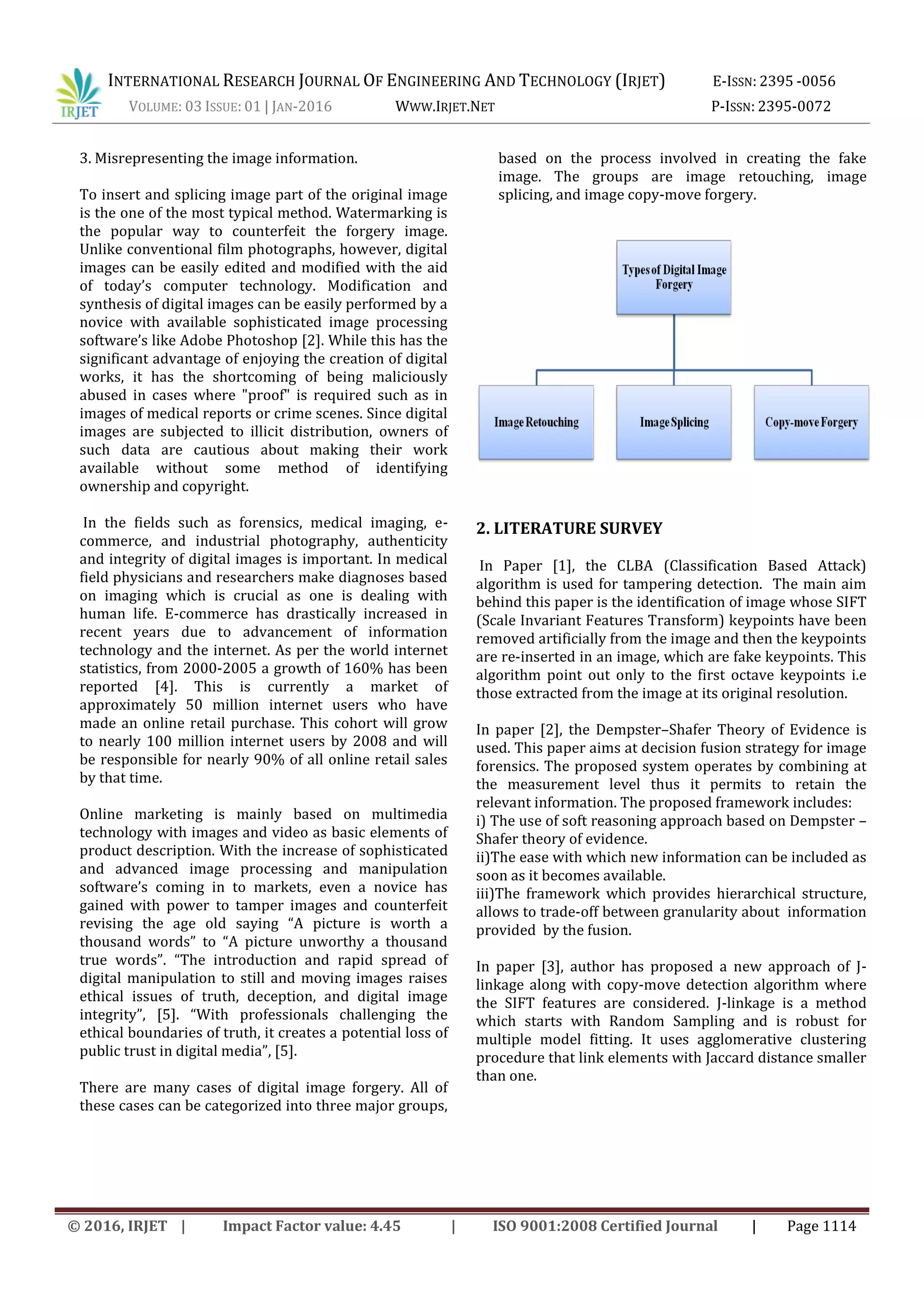 INTERNATIONAL RESEARCH JOURNAL OF ENGINEERING AND TECHNOLOGY (IRJET) E-ISSN: 2395 -0056
VOLUME: 03 ISSUE: 01 | JAN-2016 WWW.IRJET.NET P-ISSN: 2395-0072
© 2016, IRJET | Impact Factor value: 4.45 | ISO 9001:2008 Certified Journal | Page 1114
3. Misrepresenting the image information.
To insert and splicing image part of the original image
is the one of the most typical method. Watermarking is
the popular way to counterfeit the forgery image.
Unlike conventional film photographs, however, digital
images can be easily edited and modified with the aid
of today’s computer technology. Modification and
synthesis of digital images can be easily performed by a
novice with available sophisticated image processing
software’s like Adobe Photoshop [2]. While this has the
significant advantage of enjoying the creation of digital
works, it has the shortcoming of being maliciously
abused in cases where "proof" is required such as in
images of medical reports or crime scenes. Since digital
images are subjected to illicit distribution, owners of
such data are cautious about making their work
available without some method of identifying
ownership and copyright.
In the fields such as forensics, medical imaging, e-
commerce, and industrial photography, authenticity
and integrity of digital images is important. In medical
field physicians and researchers make diagnoses based
on imaging which is crucial as one is dealing with
human life. E-commerce has drastically increased in
recent years due to advancement of information
technology and the internet. As per the world internet
statistics, from 2000-2005 a growth of 160% has been
reported [4]. This is currently a market of
approximately 50 million internet users who have
made an online retail purchase. This cohort will grow
to nearly 100 million internet users by 2008 and will
be responsible for nearly 90% of all online retail sales
by that time.
Online marketing is mainly based on multimedia
technology with images and video as basic elements of
product description. With the increase of sophisticated
and advanced image processing and manipulation
software’s coming in to markets, even a novice has
gained with power to tamper images and counterfeit
revising the age old saying “A picture is worth a
thousand words” to “A picture unworthy a thousand
true words”. “The introduction and rapid spread of
digital manipulation to still and moving images raises
ethical issues of truth, deception, and digital image
integrity”, [5]. “With professionals challenging the
ethical boundaries of truth, it creates a potential loss of
public trust in digital media”, [5].
There are many cases of digital image forgery. All of
these cases can be categorized into three major groups,
based on the process involved in creating the fake
image. The groups are image retouching, image
splicing, and image copy-move forgery.
2. LITERATURE SURVEY
In Paper [1], the CLBA (Classification Based Attack)
algorithm is used for tampering detection. The main aim
behind this paper is the identification of image whose SIFT
(Scale Invariant Features Transform) keypoints have been
removed artificially from the image and then the keypoints
are re-inserted in an image, which are fake keypoints. This
algorithm point out only to the first octave keypoints i.e
those extracted from the image at its original resolution.
In paper [2], the Dempster–Shafer Theory of Evidence is
used. This paper aims at decision fusion strategy for image
forensics. The proposed system operates by combining at
the measurement level thus it permits to retain the
relevant information. The proposed framework includes:
i) The use of soft reasoning approach based on Dempster –
Shafer theory of evidence.
ii)The ease with which new information can be included as
soon as it becomes available.
iii)The framework which provides hierarchical structure,
allows to trade-off between granularity about information
provided by the fusion.
In paper [3], author has proposed a new approach of J-
linkage along with copy-move detection algorithm where
the SIFT features are considered. J-linkage is a method
which starts with Random Sampling and is robust for
multiple model fitting. It uses agglomerative clustering
procedure that link elements with Jaccard distance smaller
than one.
 