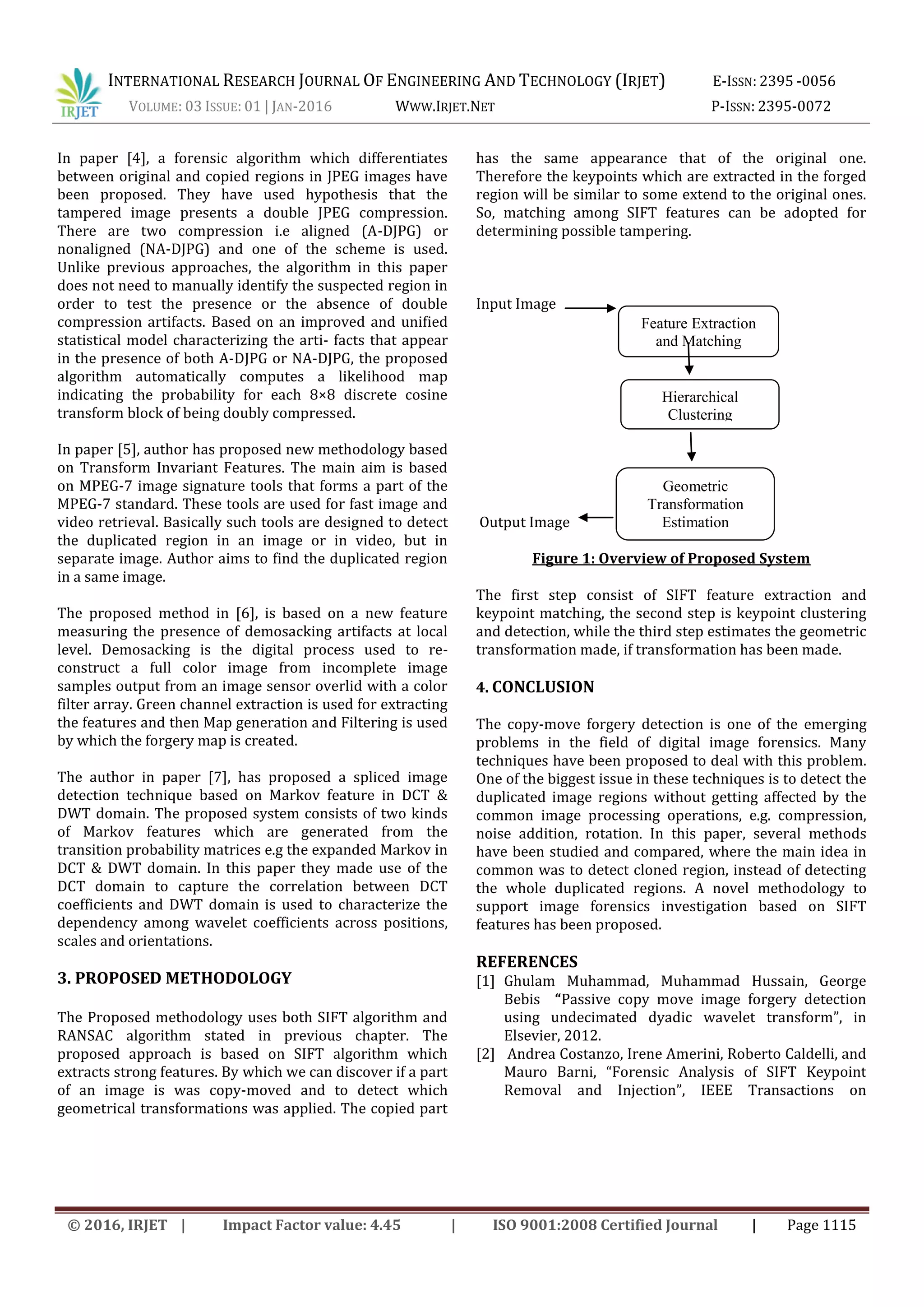 INTERNATIONAL RESEARCH JOURNAL OF ENGINEERING AND TECHNOLOGY (IRJET) E-ISSN: 2395 -0056
VOLUME: 03 ISSUE: 01 | JAN-2016 WWW.IRJET.NET P-ISSN: 2395-0072
© 2016, IRJET | Impact Factor value: 4.45 | ISO 9001:2008 Certified Journal | Page 1115
In paper [4], a forensic algorithm which differentiates
between original and copied regions in JPEG images have
been proposed. They have used hypothesis that the
tampered image presents a double JPEG compression.
There are two compression i.e aligned (A-DJPG) or
nonaligned (NA-DJPG) and one of the scheme is used.
Unlike previous approaches, the algorithm in this paper
does not need to manually identify the suspected region in
order to test the presence or the absence of double
compression artifacts. Based on an improved and uniﬁed
statistical model characterizing the arti- facts that appear
in the presence of both A-DJPG or NA-DJPG, the proposed
algorithm automatically computes a likelihood map
indicating the probability for each 8×8 discrete cosine
transform block of being doubly compressed.
In paper [5], author has proposed new methodology based
on Transform Invariant Features. The main aim is based
on MPEG-7 image signature tools that forms a part of the
MPEG-7 standard. These tools are used for fast image and
video retrieval. Basically such tools are designed to detect
the duplicated region in an image or in video, but in
separate image. Author aims to find the duplicated region
in a same image.
The proposed method in [6], is based on a new feature
measuring the presence of demosacking artifacts at local
level. Demosacking is the digital process used to re-
construct a full color image from incomplete image
samples output from an image sensor overlid with a color
filter array. Green channel extraction is used for extracting
the features and then Map generation and Filtering is used
by which the forgery map is created.
The author in paper [7], has proposed a spliced image
detection technique based on Markov feature in DCT &
DWT domain. The proposed system consists of two kinds
of Markov features which are generated from the
transition probability matrices e.g the expanded Markov in
DCT & DWT domain. In this paper they made use of the
DCT domain to capture the correlation between DCT
coefficients and DWT domain is used to characterize the
dependency among wavelet coefficients across positions,
scales and orientations.
3. PROPOSED METHODOLOGY
The Proposed methodology uses both SIFT algorithm and
RANSAC algorithm stated in previous chapter. The
proposed approach is based on SIFT algorithm which
extracts strong features. By which we can discover if a part
of an image is was copy-moved and to detect which
geometrical transformations was applied. The copied part
has the same appearance that of the original one.
Therefore the keypoints which are extracted in the forged
region will be similar to some extend to the original ones.
So, matching among SIFT features can be adopted for
determining possible tampering.
Input Image
Output Image
Figure 1: Overview of Proposed System
The first step consist of SIFT feature extraction and
keypoint matching, the second step is keypoint clustering
and detection, while the third step estimates the geometric
transformation made, if transformation has been made.
4. CONCLUSION
The copy-move forgery detection is one of the emerging
problems in the field of digital image forensics. Many
techniques have been proposed to deal with this problem.
One of the biggest issue in these techniques is to detect the
duplicated image regions without getting affected by the
common image processing operations, e.g. compression,
noise addition, rotation. In this paper, several methods
have been studied and compared, where the main idea in
common was to detect cloned region, instead of detecting
the whole duplicated regions. A novel methodology to
support image forensics investigation based on SIFT
features has been proposed.
REFERENCES
[1] Ghulam Muhammad, Muhammad Hussain, George
Bebis “Passive copy move image forgery detection
using undecimated dyadic wavelet transform”, in
Elsevier, 2012.
[2] Andrea Costanzo, Irene Amerini, Roberto Caldelli, and
Mauro Barni, “Forensic Analysis of SIFT Keypoint
Removal and Injection”, IEEE Transactions on
Geometric
Transformation
Estimation
Feature Extraction
and Matching
Hierarchical
Clustering
 