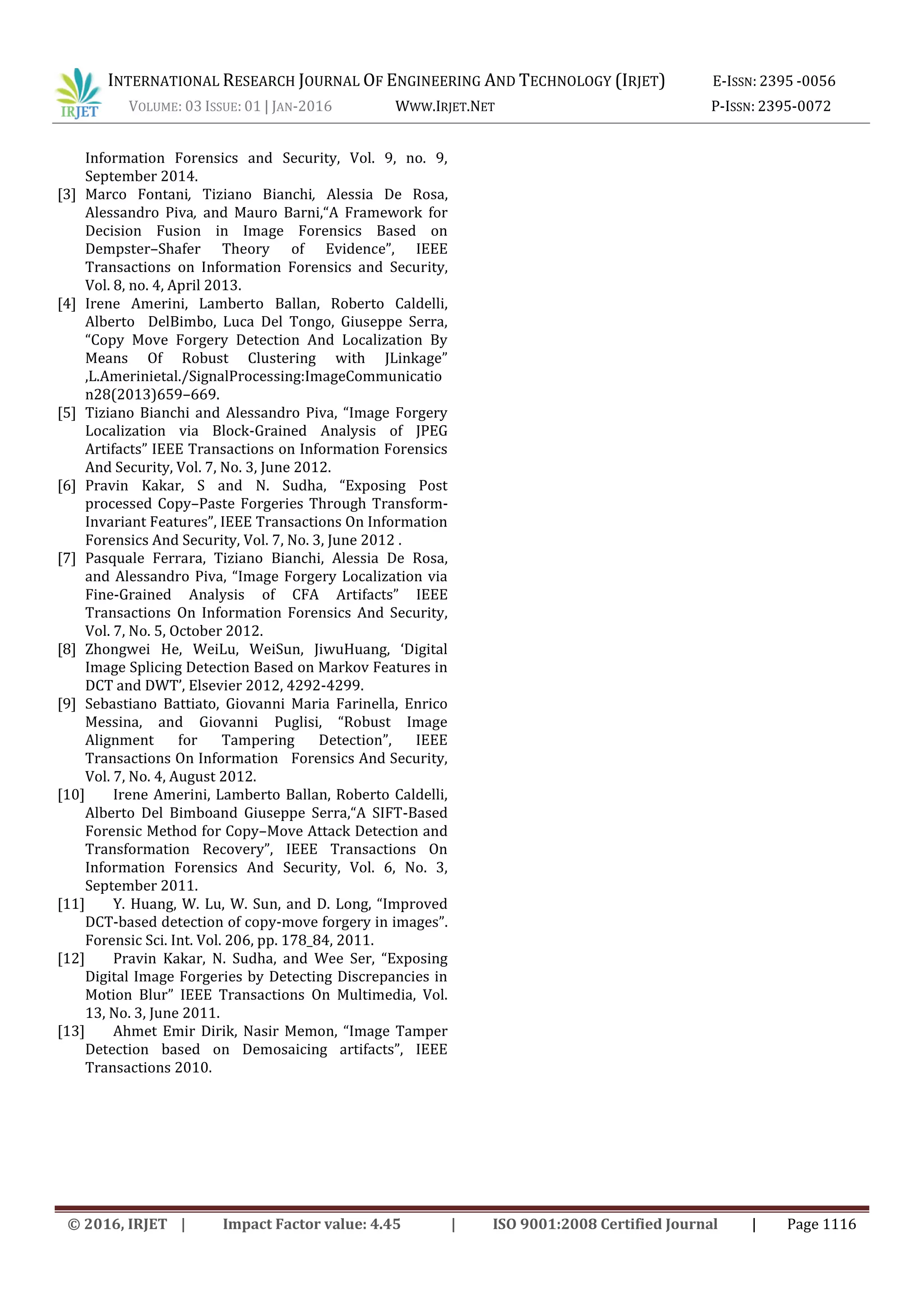 INTERNATIONAL RESEARCH JOURNAL OF ENGINEERING AND TECHNOLOGY (IRJET) E-ISSN: 2395 -0056
VOLUME: 03 ISSUE: 01 | JAN-2016 WWW.IRJET.NET P-ISSN: 2395-0072
© 2016, IRJET | Impact Factor value: 4.45 | ISO 9001:2008 Certified Journal | Page 1116
Information Forensics and Security, Vol. 9, no. 9,
September 2014.
[3] Marco Fontani, Tiziano Bianchi, Alessia De Rosa,
Alessandro Piva, and Mauro Barni,“A Framework for
Decision Fusion in Image Forensics Based on
Dempster–Shafer Theory of Evidence”, IEEE
Transactions on Information Forensics and Security,
Vol. 8, no. 4, April 2013.
[4] Irene Amerini, Lamberto Ballan, Roberto Caldelli,
Alberto DelBimbo, Luca Del Tongo, Giuseppe Serra,
“Copy Move Forgery Detection And Localization By
Means Of Robust Clustering with JLinkage”
,L.Amerinietal./SignalProcessing:ImageCommunicatio
n28(2013)659–669.
[5] Tiziano Bianchi and Alessandro Piva, “Image Forgery
Localization via Block-Grained Analysis of JPEG
Artifacts” IEEE Transactions on Information Forensics
And Security, Vol. 7, No. 3, June 2012.
[6] Pravin Kakar, S and N. Sudha, “Exposing Post
processed Copy–Paste Forgeries Through Transform-
Invariant Features”, IEEE Transactions On Information
Forensics And Security, Vol. 7, No. 3, June 2012 .
[7] Pasquale Ferrara, Tiziano Bianchi, Alessia De Rosa,
and Alessandro Piva, “Image Forgery Localization via
Fine-Grained Analysis of CFA Artifacts” IEEE
Transactions On Information Forensics And Security,
Vol. 7, No. 5, October 2012.
[8] Zhongwei He, WeiLu, WeiSun, JiwuHuang, ‘Digital
Image Splicing Detection Based on Markov Features in
DCT and DWT’, Elsevier 2012, 4292-4299.
[9] Sebastiano Battiato, Giovanni Maria Farinella, Enrico
Messina, and Giovanni Puglisi, “Robust Image
Alignment for Tampering Detection”, IEEE
Transactions On Information Forensics And Security,
Vol. 7, No. 4, August 2012.
[10] Irene Amerini, Lamberto Ballan, Roberto Caldelli,
Alberto Del Bimboand Giuseppe Serra,“A SIFT-Based
Forensic Method for Copy–Move Attack Detection and
Transformation Recovery”, IEEE Transactions On
Information Forensics And Security, Vol. 6, No. 3,
September 2011.
[11] Y. Huang, W. Lu, W. Sun, and D. Long, “Improved
DCT-based detection of copy-move forgery in images”.
Forensic Sci. Int. Vol. 206, pp. 178_84, 2011.
[12] Pravin Kakar, N. Sudha, and Wee Ser, “Exposing
Digital Image Forgeries by Detecting Discrepancies in
Motion Blur” IEEE Transactions On Multimedia, Vol.
13, No. 3, June 2011.
[13] Ahmet Emir Dirik, Nasir Memon, “Image Tamper
Detection based on Demosaicing artifacts”, IEEE
Transactions 2010.
 