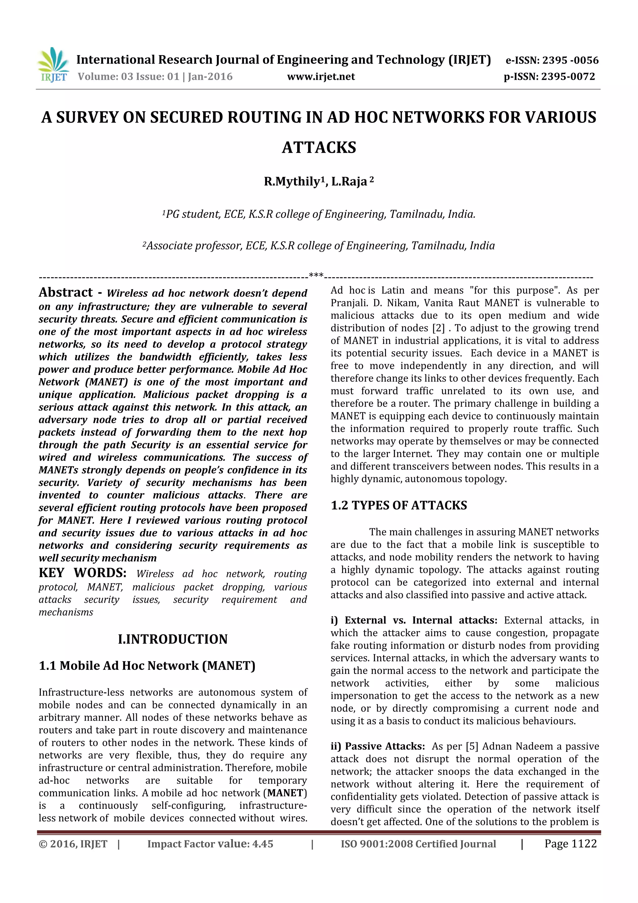 International Research Journal of Engineering and Technology (IRJET) e-ISSN: 2395 -0056
Volume: 03 Issue: 01 | Jan-2016 www.irjet.net p-ISSN: 2395-0072
© 2016, IRJET | Impact Factor value: 4.45 | ISO 9001:2008 Certified Journal | Page 1122
A SURVEY ON SECURED ROUTING IN AD HOC NETWORKS FOR VARIOUS
ATTACKS
R.Mythily1, L.Raja2
1PG student, ECE, K.S.R college of Engineering, Tamilnadu, India.
2Associate professor, ECE, K.S.R college of Engineering, Tamilnadu, India
---------------------------------------------------------------------***---------------------------------------------------------------------
Abstract - Wireless ad hoc network doesn’t depend
on any infrastructure; they are vulnerable to several
security threats. Secure and efficient communication is
one of the most important aspects in ad hoc wireless
networks, so its need to develop a protocol strategy
which utilizes the bandwidth efficiently, takes less
power and produce better performance. Mobile Ad Hoc
Network (MANET) is one of the most important and
unique application. Malicious packet dropping is a
serious attack against this network. In this attack, an
adversary node tries to drop all or partial received
packets instead of forwarding them to the next hop
through the path Security is an essential service for
wired and wireless communications. The success of
MANETs strongly depends on people’s confidence in its
security. Variety of security mechanisms has been
invented to counter malicious attacks. There are
several efficient routing protocols have been proposed
for MANET. Here I reviewed various routing protocol
and security issues due to various attacks in ad hoc
networks and considering security requirements as
well security mechanism
KEY WORDS: Wireless ad hoc network, routing
protocol, MANET, malicious packet dropping, various
attacks security issues, security requirement and
mechanisms
I.INTRODUCTION
1.1 Mobile Ad Hoc Network (MANET)
Infrastructure-less networks are autonomous system of
mobile nodes and can be connected dynamically in an
arbitrary manner. All nodes of these networks behave as
routers and take part in route discovery and maintenance
of routers to other nodes in the network. These kinds of
networks are very flexible, thus, they do require any
infrastructure or central administration. Therefore, mobile
ad-hoc networks are suitable for temporary
communication links. A mobile ad hoc network (MANET)
is a continuously self-configuring, infrastructure-
less network of mobile devices connected without wires.
Ad hoc is Latin and means "for this purpose". As per
Pranjali. D. Nikam, Vanita Raut MANET is vulnerable to
malicious attacks due to its open medium and wide
distribution of nodes [2] . To adjust to the growing trend
of MANET in industrial applications, it is vital to address
its potential security issues. Each device in a MANET is
free to move independently in any direction, and will
therefore change its links to other devices frequently. Each
must forward traffic unrelated to its own use, and
therefore be a router. The primary challenge in building a
MANET is equipping each device to continuously maintain
the information required to properly route traffic. Such
networks may operate by themselves or may be connected
to the larger Internet. They may contain one or multiple
and different transceivers between nodes. This results in a
highly dynamic, autonomous topology.
1.2 TYPES OF ATTACKS
The main challenges in assuring MANET networks
are due to the fact that a mobile link is susceptible to
attacks, and node mobility renders the network to having
a highly dynamic topology. The attacks against routing
protocol can be categorized into external and internal
attacks and also classified into passive and active attack.
i) External vs. Internal attacks: External attacks, in
which the attacker aims to cause congestion, propagate
fake routing information or disturb nodes from providing
services. Internal attacks, in which the adversary wants to
gain the normal access to the network and participate the
network activities, either by some malicious
impersonation to get the access to the network as a new
node, or by directly compromising a current node and
using it as a basis to conduct its malicious behaviours.
ii) Passive Attacks: As per [5] Adnan Nadeem a passive
attack does not disrupt the normal operation of the
network; the attacker snoops the data exchanged in the
network without altering it. Here the requirement of
confidentiality gets violated. Detection of passive attack is
very difficult since the operation of the network itself
doesn’t get affected. One of the solutions to the problem is
 