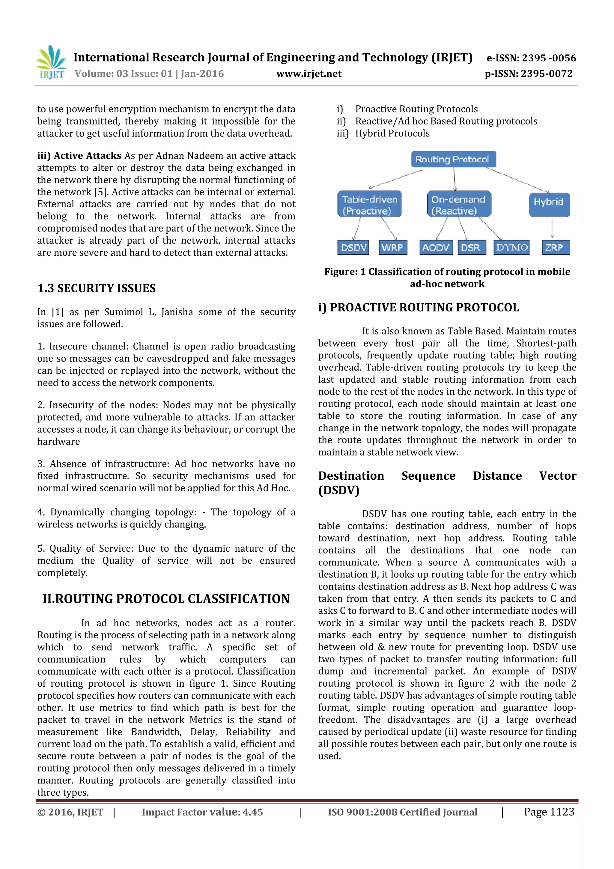 International Research Journal of Engineering and Technology (IRJET) e-ISSN: 2395 -0056
Volume: 03 Issue: 01 | Jan-2016 www.irjet.net p-ISSN: 2395-0072
© 2016, IRJET | Impact Factor value: 4.45 | ISO 9001:2008 Certified Journal | Page 1123
to use powerful encryption mechanism to encrypt the data
being transmitted, thereby making it impossible for the
attacker to get useful information from the data overhead.
iii) Active Attacks As per Adnan Nadeem an active attack
attempts to alter or destroy the data being exchanged in
the network there by disrupting the normal functioning of
the network [5]. Active attacks can be internal or external.
External attacks are carried out by nodes that do not
belong to the network. Internal attacks are from
compromised nodes that are part of the network. Since the
attacker is already part of the network, internal attacks
are more severe and hard to detect than external attacks.
1.3 SECURITY ISSUES
In [1] as per Sumimol L, Janisha some of the security
issues are followed.
1. Insecure channel: Channel is open radio broadcasting
one so messages can be eavesdropped and fake messages
can be injected or replayed into the network, without the
need to access the network components.
2. Insecurity of the nodes: Nodes may not be physically
protected, and more vulnerable to attacks. If an attacker
accesses a node, it can change its behaviour, or corrupt the
hardware
3. Absence of infrastructure: Ad hoc networks have no
fixed infrastructure. So security mechanisms used for
normal wired scenario will not be applied for this Ad Hoc.
4. Dynamically changing topology: - The topology of a
wireless networks is quickly changing.
5. Quality of Service: Due to the dynamic nature of the
medium the Quality of service will not be ensured
completely.
II.ROUTING PROTOCOL CLASSIFICATION
In ad hoc networks, nodes act as a router.
Routing is the process of selecting path in a network along
which to send network traffic. A specific set of
communication rules by which computers can
communicate with each other is a protocol. Classification
of routing protocol is shown in figure 1. Since Routing
protocol specifies how routers can communicate with each
other. It use metrics to find which path is best for the
packet to travel in the network Metrics is the stand of
measurement like Bandwidth, Delay, Reliability and
current load on the path. To establish a valid, efficient and
secure route between a pair of nodes is the goal of the
routing protocol then only messages delivered in a timely
manner. Routing protocols are generally classified into
three types.
i) Proactive Routing Protocols
ii) Reactive/Ad hoc Based Routing protocols
iii) Hybrid Protocols
Figure: 1 Classification of routing protocol in mobile
ad-hoc network
i) PROACTIVE ROUTING PROTOCOL
It is also known as Table Based. Maintain routes
between every host pair all the time, Shortest-path
protocols, frequently update routing table; high routing
overhead. Table-driven routing protocols try to keep the
last updated and stable routing information from each
node to the rest of the nodes in the network. In this type of
routing protocol, each node should maintain at least one
table to store the routing information. In case of any
change in the network topology, the nodes will propagate
the route updates throughout the network in order to
maintain a stable network view.
Destination Sequence Distance Vector
(DSDV)
DSDV has one routing table, each entry in the
table contains: destination address, number of hops
toward destination, next hop address. Routing table
contains all the destinations that one node can
communicate. When a source A communicates with a
destination B, it looks up routing table for the entry which
contains destination address as B. Next hop address C was
taken from that entry. A then sends its packets to C and
asks C to forward to B. C and other intermediate nodes will
work in a similar way until the packets reach B. DSDV
marks each entry by sequence number to distinguish
between old & new route for preventing loop. DSDV use
two types of packet to transfer routing information: full
dump and incremental packet. An example of DSDV
routing protocol is shown in figure 2 with the node 2
routing table. DSDV has advantages of simple routing table
format, simple routing operation and guarantee loop-
freedom. The disadvantages are (i) a large overhead
caused by periodical update (ii) waste resource for finding
all possible routes between each pair, but only one route is
used.
 