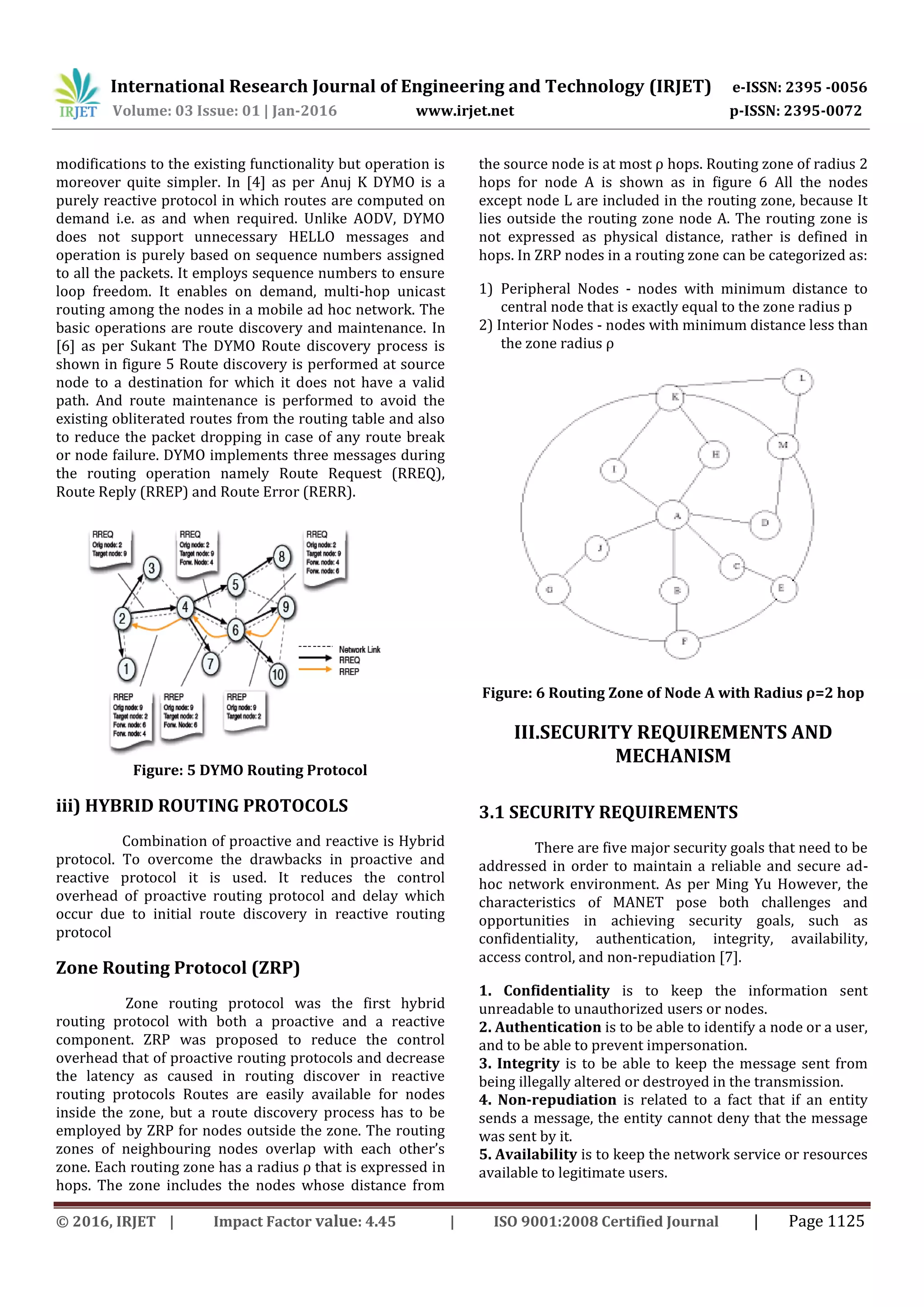 International Research Journal of Engineering and Technology (IRJET) e-ISSN: 2395 -0056
Volume: 03 Issue: 01 | Jan-2016 www.irjet.net p-ISSN: 2395-0072
© 2016, IRJET | Impact Factor value: 4.45 | ISO 9001:2008 Certified Journal | Page 1125
modifications to the existing functionality but operation is
moreover quite simpler. In [4] as per Anuj K DYMO is a
purely reactive protocol in which routes are computed on
demand i.e. as and when required. Unlike AODV, DYMO
does not support unnecessary HELLO messages and
operation is purely based on sequence numbers assigned
to all the packets. It employs sequence numbers to ensure
loop freedom. It enables on demand, multi-hop unicast
routing among the nodes in a mobile ad hoc network. The
basic operations are route discovery and maintenance. In
[6] as per Sukant The DYMO Route discovery process is
shown in figure 5 Route discovery is performed at source
node to a destination for which it does not have a valid
path. And route maintenance is performed to avoid the
existing obliterated routes from the routing table and also
to reduce the packet dropping in case of any route break
or node failure. DYMO implements three messages during
the routing operation namely Route Request (RREQ),
Route Reply (RREP) and Route Error (RERR).
Figure: 5 DYMO Routing Protocol
iii) HYBRID ROUTING PROTOCOLS
Combination of proactive and reactive is Hybrid
protocol. To overcome the drawbacks in proactive and
reactive protocol it is used. It reduces the control
overhead of proactive routing protocol and delay which
occur due to initial route discovery in reactive routing
protocol
Zone Routing Protocol (ZRP)
Zone routing protocol was the first hybrid
routing protocol with both a proactive and a reactive
component. ZRP was proposed to reduce the control
overhead that of proactive routing protocols and decrease
the latency as caused in routing discover in reactive
routing protocols Routes are easily available for nodes
inside the zone, but a route discovery process has to be
employed by ZRP for nodes outside the zone. The routing
zones of neighbouring nodes overlap with each other’s
zone. Each routing zone has a radius ρ that is expressed in
hops. The zone includes the nodes whose distance from
the source node is at most ρ hops. Routing zone of radius 2
hops for node A is shown as in figure 6 All the nodes
except node L are included in the routing zone, because It
lies outside the routing zone node A. The routing zone is
not expressed as physical distance, rather is defined in
hops. In ZRP nodes in a routing zone can be categorized as:
1) Peripheral Nodes - nodes with minimum distance to
central node that is exactly equal to the zone radius p
2) Interior Nodes - nodes with minimum distance less than
the zone radius ρ
Figure: 6 Routing Zone of Node A with Radius ρ=2 hop
III.SECURITY REQUIREMENTS AND
MECHANISM
3.1 SECURITY REQUIREMENTS
There are five major security goals that need to be
addressed in order to maintain a reliable and secure ad-
hoc network environment. As per Ming Yu However, the
characteristics of MANET pose both challenges and
opportunities in achieving security goals, such as
confidentiality, authentication, integrity, availability,
access control, and non-repudiation [7].
1. Confidentiality is to keep the information sent
unreadable to unauthorized users or nodes.
2. Authentication is to be able to identify a node or a user,
and to be able to prevent impersonation.
3. Integrity is to be able to keep the message sent from
being illegally altered or destroyed in the transmission.
4. Non-repudiation is related to a fact that if an entity
sends a message, the entity cannot deny that the message
was sent by it.
5. Availability is to keep the network service or resources
available to legitimate users.
 