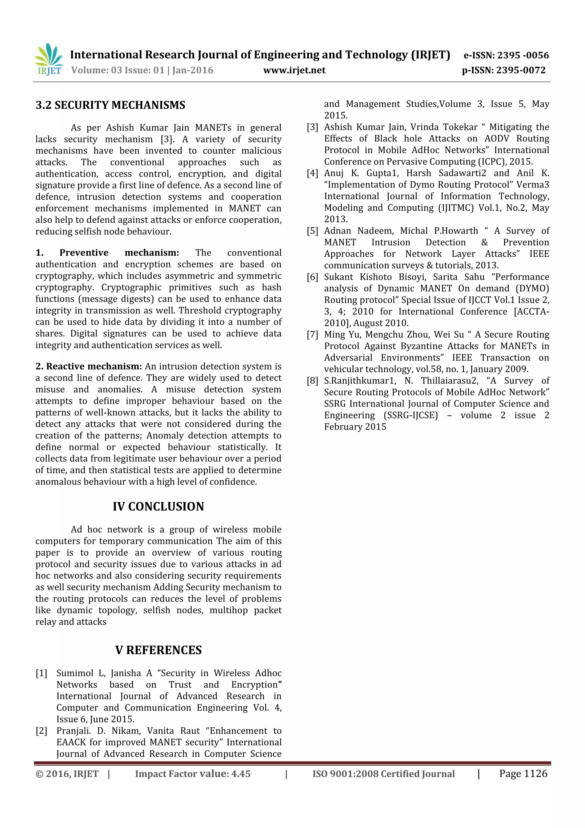 International Research Journal of Engineering and Technology (IRJET) e-ISSN: 2395 -0056
Volume: 03 Issue: 01 | Jan-2016 www.irjet.net p-ISSN: 2395-0072
© 2016, IRJET | Impact Factor value: 4.45 | ISO 9001:2008 Certified Journal | Page 1126
3.2 SECURITY MECHANISMS
As per Ashish Kumar Jain MANETs in general
lacks security mechanism [3]. A variety of security
mechanisms have been invented to counter malicious
attacks. The conventional approaches such as
authentication, access control, encryption, and digital
signature provide a first line of defence. As a second line of
defence, intrusion detection systems and cooperation
enforcement mechanisms implemented in MANET can
also help to defend against attacks or enforce cooperation,
reducing selfish node behaviour.
1. Preventive mechanism: The conventional
authentication and encryption schemes are based on
cryptography, which includes asymmetric and symmetric
cryptography. Cryptographic primitives such as hash
functions (message digests) can be used to enhance data
integrity in transmission as well. Threshold cryptography
can be used to hide data by dividing it into a number of
shares. Digital signatures can be used to achieve data
integrity and authentication services as well.
2. Reactive mechanism: An intrusion detection system is
a second line of defence. They are widely used to detect
misuse and anomalies. A misuse detection system
attempts to define improper behaviour based on the
patterns of well-known attacks, but it lacks the ability to
detect any attacks that were not considered during the
creation of the patterns; Anomaly detection attempts to
define normal or expected behaviour statistically. It
collects data from legitimate user behaviour over a period
of time, and then statistical tests are applied to determine
anomalous behaviour with a high level of confidence.
IV CONCLUSION
Ad hoc network is a group of wireless mobile
computers for temporary communication The aim of this
paper is to provide an overview of various routing
protocol and security issues due to various attacks in ad
hoc networks and also considering security requirements
as well security mechanism Adding Security mechanism to
the routing protocols can reduces the level of problems
like dynamic topology, selfish nodes, multihop packet
relay and attacks
V REFERENCES
[1] Sumimol L, Janisha A “Security in Wireless Adhoc
Networks based on Trust and Encryption”
International Journal of Advanced Research in
Computer and Communication Engineering Vol. 4,
Issue 6, June 2015.
[2] Pranjali. D. Nikam, Vanita Raut “Enhancement to
EAACK for improved MANET security” International
Journal of Advanced Research in Computer Science
and Management Studies,Volume 3, Issue 5, May
2015.
[3] Ashish Kumar Jain, Vrinda Tokekar “ Mitigating the
Effects of Black hole Attacks on AODV Routing
Protocol in Mobile AdHoc Networks” International
Conference on Pervasive Computing (ICPC), 2015.
[4] Anuj K. Gupta1, Harsh Sadawarti2 and Anil K.
“Implementation of Dymo Routing Protocol” Verma3
International Journal of Information Technology,
Modeling and Computing (IJITMC) Vol.1, No.2, May
2013.
[5] Adnan Nadeem, Michal P.Howarth “ A Survey of
MANET Intrusion Detection & Prevention
Approaches for Network Layer Attacks” IEEE
communication surveys & tutorials, 2013.
[6] Sukant Kishoto Bisoyi, Sarita Sahu “Performance
analysis of Dynamic MANET On demand (DYMO)
Routing protocol” Special Issue of IJCCT Vol.1 Issue 2,
3, 4; 2010 for International Conference [ACCTA-
2010], August 2010.
[7] Ming Yu, Mengchu Zhou, Wei Su “ A Secure Routing
Protocol Against Byzantine Attacks for MANETs in
Adversarial Environments” IEEE Transaction on
vehicular technology, vol.58, no. 1, January 2009.
[8] S.Ranjithkumar1, N. Thillaiarasu2, “A Survey of
Secure Routing Protocols of Mobile AdHoc Network”
SSRG International Journal of Computer Science and
Engineering (SSRG-IJCSE) – volume 2 issue 2
February 2015
 