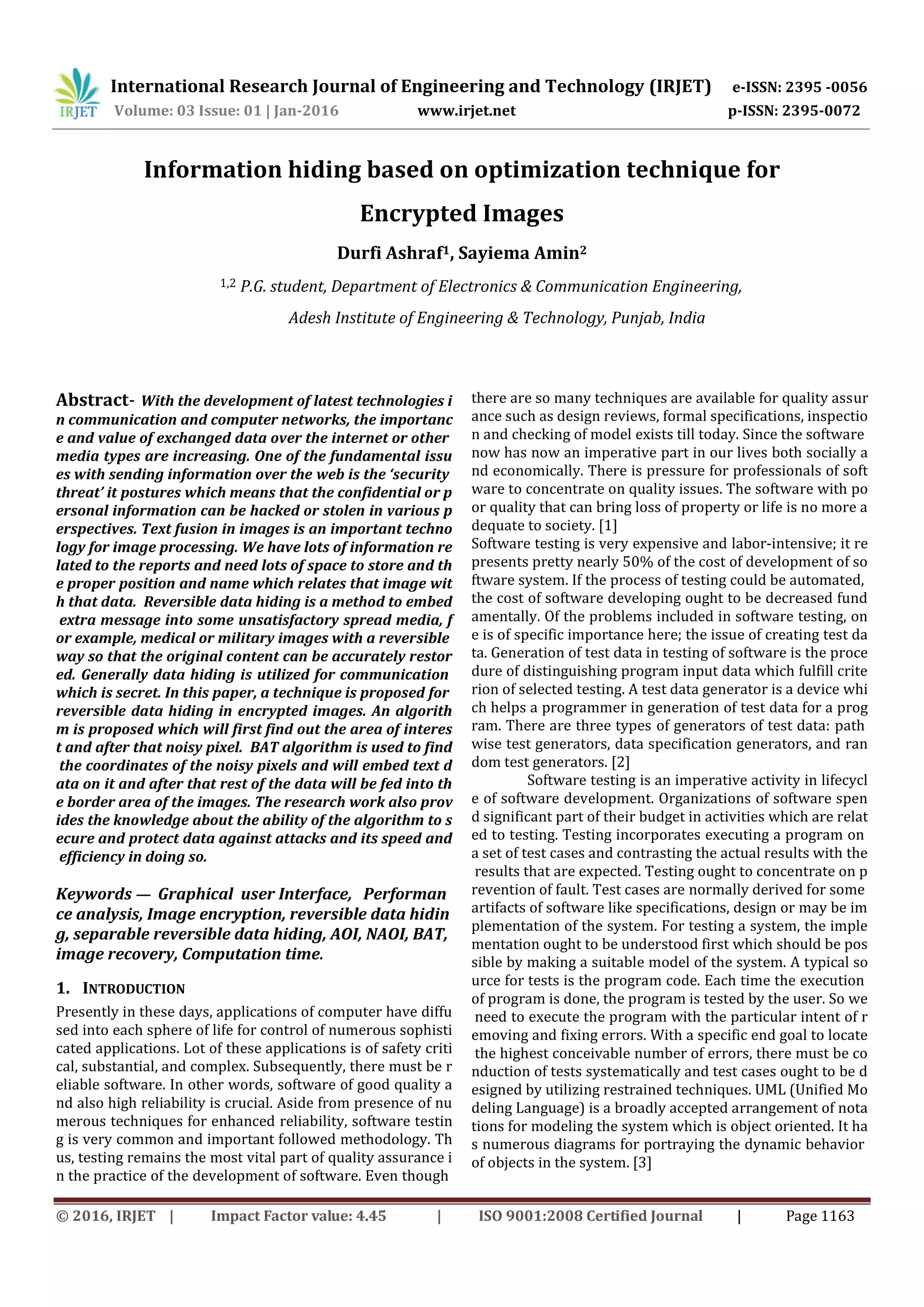 International Research Journal of Engineering and Technology (IRJET) e-ISSN: 2395 -0056
Volume: 03 Issue: 01 | Jan-2016 www.irjet.net p-ISSN: 2395-0072
© 2016, IRJET | Impact Factor value: 4.45 | ISO 9001:2008 Certified Journal | Page 1163
Information hiding based on optimization technique for
Encrypted Images
Durfi Ashraf1, Sayiema Amin2
1,2 P.G. student, Department of Electronics & Communication Engineering,
Adesh Institute of Engineering & Technology, Punjab, India
Abstract- With the development of latest technologies i
n communication and computer networks, the importanc
e and value of exchanged data over the internet or other
media types are increasing. One of the fundamental issu
es with sending information over the web is the ‘security
threat’ it postures which means that the confidential or p
ersonal information can be hacked or stolen in various p
erspectives. Text fusion in images is an important techno
logy for image processing. We have lots of information re
lated to the reports and need lots of space to store and th
e proper position and name which relates that image wit
h that data. Reversible data hiding is a method to embed
extra message into some unsatisfactory spread media, f
or example, medical or military images with a reversible
way so that the original content can be accurately restor
ed. Generally data hiding is utilized for communication
which is secret. In this paper, a technique is proposed for
reversible data hiding in encrypted images. An algorith
m is proposed which will first find out the area of interes
t and after that noisy pixel. BAT algorithm is used to find
the coordinates of the noisy pixels and will embed text d
ata on it and after that rest of the data will be fed into th
e border area of the images. The research work also prov
ides the knowledge about the ability of the algorithm to s
ecure and protect data against attacks and its speed and
efficiency in doing so.
Keywords — Graphical user Interface, Performan
ce analysis, Image encryption, reversible data hidin
g, separable reversible data hiding, AOI, NAOI, BAT,
image recovery, Computation time.
1. INTRODUCTION
Presently in these days, applications of computer have diffu
sed into each sphere of life for control of numerous sophisti
cated applications. Lot of these applications is of safety criti
cal, substantial, and complex. Subsequently, there must be r
eliable software. In other words, software of good quality a
nd also high reliability is crucial. Aside from presence of nu
merous techniques for enhanced reliability, software testin
g is very common and important followed methodology. Th
us, testing remains the most vital part of quality assurance i
n the practice of the development of software. Even though
there are so many techniques are available for quality assur
ance such as design reviews, formal specifications, inspectio
n and checking of model exists till today. Since the software
now has now an imperative part in our lives both socially a
nd economically. There is pressure for professionals of soft
ware to concentrate on quality issues. The software with po
or quality that can bring loss of property or life is no more a
dequate to society. [1]
Software testing is very expensive and labor-intensive; it re
presents pretty nearly 50% of the cost of development of so
ftware system. If the process of testing could be automated,
the cost of software developing ought to be decreased fund
amentally. Of the problems included in software testing, on
e is of specific importance here; the issue of creating test da
ta. Generation of test data in testing of software is the proce
dure of distinguishing program input data which fulfill crite
rion of selected testing. A test data generator is a device whi
ch helps a programmer in generation of test data for a prog
ram. There are three types of generators of test data: path
wise test generators, data specification generators, and ran
dom test generators. [2]
Software testing is an imperative activity in lifecycl
e of software development. Organizations of software spen
d significant part of their budget in activities which are relat
ed to testing. Testing incorporates executing a program on
a set of test cases and contrasting the actual results with the
results that are expected. Testing ought to concentrate on p
revention of fault. Test cases are normally derived for some
artifacts of software like specifications, design or may be im
plementation of the system. For testing a system, the imple
mentation ought to be understood first which should be pos
sible by making a suitable model of the system. A typical so
urce for tests is the program code. Each time the execution
of program is done, the program is tested by the user. So we
need to execute the program with the particular intent of r
emoving and fixing errors. With a specific end goal to locate
the highest conceivable number of errors, there must be co
nduction of tests systematically and test cases ought to be d
esigned by utilizing restrained techniques. UML (Unified Mo
deling Language) is a broadly accepted arrangement of nota
tions for modeling the system which is object oriented. It ha
s numerous diagrams for portraying the dynamic behavior
of objects in the system. [3]
 