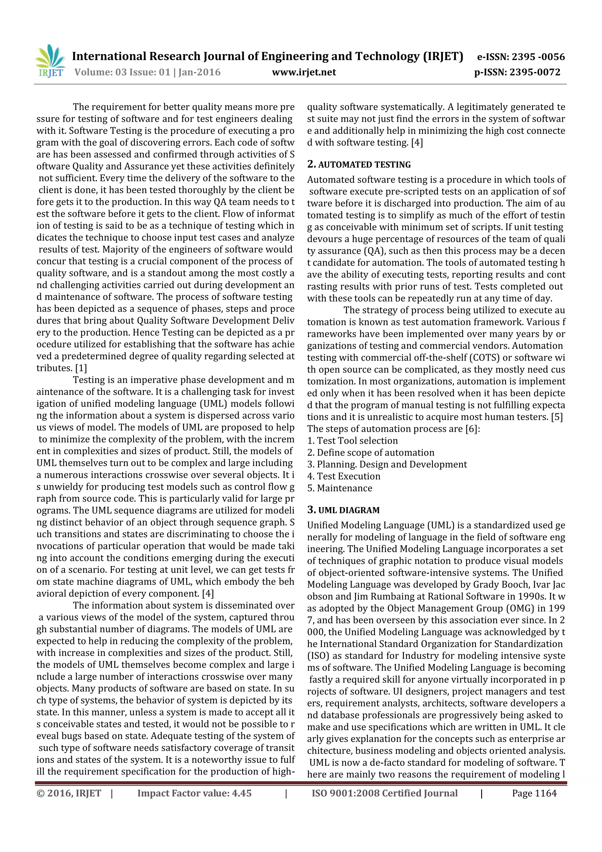 International Research Journal of Engineering and Technology (IRJET) e-ISSN: 2395 -0056
Volume: 03 Issue: 01 | Jan-2016 www.irjet.net p-ISSN: 2395-0072
© 2016, IRJET | Impact Factor value: 4.45 | ISO 9001:2008 Certified Journal | Page 1164
The requirement for better quality means more pre
ssure for testing of software and for test engineers dealing
with it. Software Testing is the procedure of executing a pro
gram with the goal of discovering errors. Each code of softw
are has been assessed and confirmed through activities of S
oftware Quality and Assurance yet these activities definitely
not sufficient. Every time the delivery of the software to the
client is done, it has been tested thoroughly by the client be
fore gets it to the production. In this way QA team needs to t
est the software before it gets to the client. Flow of informat
ion of testing is said to be as a technique of testing which in
dicates the technique to choose input test cases and analyze
results of test. Majority of the engineers of software would
concur that testing is a crucial component of the process of
quality software, and is a standout among the most costly a
nd challenging activities carried out during development an
d maintenance of software. The process of software testing
has been depicted as a sequence of phases, steps and proce
dures that bring about Quality Software Development Deliv
ery to the production. Hence Testing can be depicted as a pr
ocedure utilized for establishing that the software has achie
ved a predetermined degree of quality regarding selected at
tributes. [1]
Testing is an imperative phase development and m
aintenance of the software. It is a challenging task for invest
igation of unified modeling language (UML) models followi
ng the information about a system is dispersed across vario
us views of model. The models of UML are proposed to help
to minimize the complexity of the problem, with the increm
ent in complexities and sizes of product. Still, the models of
UML themselves turn out to be complex and large including
a numerous interactions crosswise over several objects. It i
s unwieldy for producing test models such as control flow g
raph from source code. This is particularly valid for large pr
ograms. The UML sequence diagrams are utilized for modeli
ng distinct behavior of an object through sequence graph. S
uch transitions and states are discriminating to choose the i
nvocations of particular operation that would be made taki
ng into account the conditions emerging during the executi
on of a scenario. For testing at unit level, we can get tests fr
om state machine diagrams of UML, which embody the beh
avioral depiction of every component. [4]
The information about system is disseminated over
a various views of the model of the system, captured throu
gh substantial number of diagrams. The models of UML are
expected to help in reducing the complexity of the problem,
with increase in complexities and sizes of the product. Still,
the models of UML themselves become complex and large i
nclude a large number of interactions crosswise over many
objects. Many products of software are based on state. In su
ch type of systems, the behavior of system is depicted by its
state. In this manner, unless a system is made to accept all it
s conceivable states and tested, it would not be possible to r
eveal bugs based on state. Adequate testing of the system of
such type of software needs satisfactory coverage of transit
ions and states of the system. It is a noteworthy issue to fulf
ill the requirement specification for the production of high-
quality software systematically. A legitimately generated te
st suite may not just find the errors in the system of softwar
e and additionally help in minimizing the high cost connecte
d with software testing. [4]
2. AUTOMATED TESTING
Automated software testing is a procedure in which tools of
software execute pre-scripted tests on an application of sof
tware before it is discharged into production. The aim of au
tomated testing is to simplify as much of the effort of testin
g as conceivable with minimum set of scripts. If unit testing
devours a huge percentage of resources of the team of quali
ty assurance (QA), such as then this process may be a decen
t candidate for automation. The tools of automated testing h
ave the ability of executing tests, reporting results and cont
rasting results with prior runs of test. Tests completed out
with these tools can be repeatedly run at any time of day.
The strategy of process being utilized to execute au
tomation is known as test automation framework. Various f
rameworks have been implemented over many years by or
ganizations of testing and commercial vendors. Automation
testing with commercial off-the-shelf (COTS) or software wi
th open source can be complicated, as they mostly need cus
tomization. In most organizations, automation is implement
ed only when it has been resolved when it has been depicte
d that the program of manual testing is not fulfilling expecta
tions and it is unrealistic to acquire most human testers. [5]
The steps of automation process are [6]:
1. Test Tool selection
2. Define scope of automation
3. Planning. Design and Development
4. Test Execution
5. Maintenance
3. UML DIAGRAM
Unified Modeling Language (UML) is a standardized used ge
nerally for modeling of language in the field of software eng
ineering. The Unified Modeling Language incorporates a set
of techniques of graphic notation to produce visual models
of object-oriented software-intensive systems. The Unified
Modeling Language was developed by Grady Booch, Ivar Jac
obson and Jim Rumbaing at Rational Software in 1990s. It w
as adopted by the Object Management Group (OMG) in 199
7, and has been overseen by this association ever since. In 2
000, the Unified Modeling Language was acknowledged by t
he International Standard Organization for Standardization
(ISO) as standard for Industry for modeling intensive syste
ms of software. The Unified Modeling Language is becoming
fastly a required skill for anyone virtually incorporated in p
rojects of software. UI designers, project managers and test
ers, requirement analysts, architects, software developers a
nd database professionals are progressively being asked to
make and use specifications which are written in UML. It cle
arly gives explanation for the concepts such as enterprise ar
chitecture, business modeling and objects oriented analysis.
UML is now a de-facto standard for modeling of software. T
here are mainly two reasons the requirement of modeling l
 