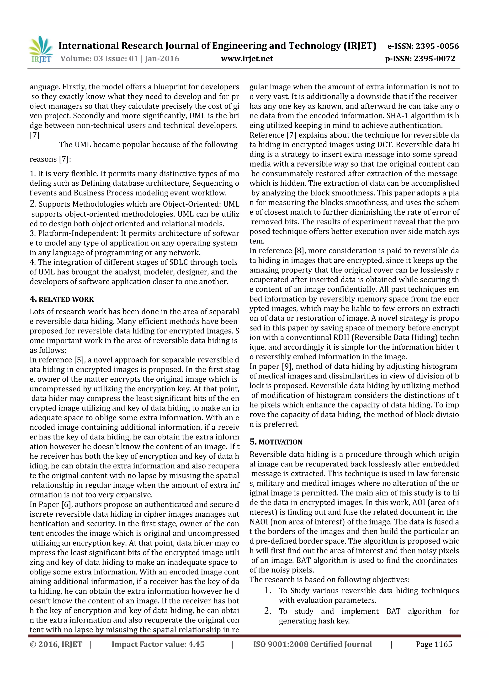 International Research Journal of Engineering and Technology (IRJET) e-ISSN: 2395 -0056
Volume: 03 Issue: 01 | Jan-2016 www.irjet.net p-ISSN: 2395-0072
© 2016, IRJET | Impact Factor value: 4.45 | ISO 9001:2008 Certified Journal | Page 1165
anguage. Firstly, the model offers a blueprint for developers
so they exactly know what they need to develop and for pr
oject managers so that they calculate precisely the cost of gi
ven project. Secondly and more significantly, UML is the bri
dge between non-technical users and technical developers.
[7]
The UML became popular because of the following
reasons [7]:
1. It is very flexible. It permits many distinctive types of mo
deling such as Defining database architecture, Sequencing o
f events and Business Process modeling event workflow.
2. Supports Methodologies which are Object-Oriented: UML
supports object-oriented methodologies. UML can be utiliz
ed to design both object oriented and relational models.
3. Platform-Independent: It permits architecture of softwar
e to model any type of application on any operating system
in any language of programming or any network.
4. The integration of different stages of SDLC through tools
of UML has brought the analyst, modeler, designer, and the
developers of software application closer to one another.
4. RELATED WORK
Lots of research work has been done in the area of separabl
e reversible data hiding. Many efficient methods have been
proposed for reversible data hiding for encrypted images. S
ome important work in the area of reversible data hiding is
as follows:
In reference [5], a novel approach for separable reversible d
ata hiding in encrypted images is proposed. In the first stag
e, owner of the matter encrypts the original image which is
uncompressed by utilizing the encryption key. At that point,
data hider may compress the least significant bits of the en
crypted image utilizing and key of data hiding to make an in
adequate space to oblige some extra information. With an e
ncoded image containing additional information, if a receiv
er has the key of data hiding, he can obtain the extra inform
ation however he doesn’t know the content of an image. If t
he receiver has both the key of encryption and key of data h
iding, he can obtain the extra information and also recupera
te the original content with no lapse by misusing the spatial
relationship in regular image when the amount of extra inf
ormation is not too very expansive.
In Paper [6], authors propose an authenticated and secure d
iscrete reversible data hiding in cipher images manages aut
hentication and security. In the first stage, owner of the con
tent encodes the image which is original and uncompressed
utilizing an encryption key. At that point, data hider may co
mpress the least significant bits of the encrypted image utili
zing and key of data hiding to make an inadequate space to
oblige some extra information. With an encoded image cont
aining additional information, if a receiver has the key of da
ta hiding, he can obtain the extra information however he d
oesn’t know the content of an image. If the receiver has bot
h the key of encryption and key of data hiding, he can obtai
n the extra information and also recuperate the original con
tent with no lapse by misusing the spatial relationship in re
gular image when the amount of extra information is not to
o very vast. It is additionally a downside that if the receiver
has any one key as known, and afterward he can take any o
ne data from the encoded information. SHA-1 algorithm is b
eing utilized keeping in mind to achieve authentication.
Reference [7] explains about the technique for reversible da
ta hiding in encrypted images using DCT. Reversible data hi
ding is a strategy to insert extra message into some spread
media with a reversible way so that the original content can
be consummately restored after extraction of the message
which is hidden. The extraction of data can be accomplished
by analyzing the block smoothness. This paper adopts a pla
n for measuring the blocks smoothness, and uses the schem
e of closest match to further diminishing the rate of error of
removed bits. The results of experiment reveal that the pro
posed technique offers better execution over side match sys
tem.
In reference [8], more consideration is paid to reversible da
ta hiding in images that are encrypted, since it keeps up the
amazing property that the original cover can be losslessly r
ecuperated after inserted data is obtained while securing th
e content of an image confidentially. All past techniques em
bed information by reversibly memory space from the encr
ypted images, which may be liable to few errors on extracti
on of data or restoration of image. A novel strategy is propo
sed in this paper by saving space of memory before encrypt
ion with a conventional RDH (Reversible Data Hiding) techn
ique, and accordingly it is simple for the information hider t
o reversibly embed information in the image.
In paper [9], method of data hiding by adjusting histogram
of medical images and dissimilarities in view of division of b
lock is proposed. Reversible data hiding by utilizing method
of modification of histogram considers the distinctions of t
he pixels which enhance the capacity of data hiding. To imp
rove the capacity of data hiding, the method of block divisio
n is preferred.
5. MOTIVATION
Reversible data hiding is a procedure through which origin
al image can be recuperated back losslessly after embedded
message is extracted. This technique is used in law forensic
s, military and medical images where no alteration of the or
iginal image is permitted. The main aim of this study is to hi
de the data in encrypted images. In this work, AOI (area of i
nterest) is finding out and fuse the related document in the
NAOI (non area of interest) of the image. The data is fused a
t the borders of the images and then build the particular an
d pre-defined border space. The algorithm is proposed whic
h will first find out the area of interest and then noisy pixels
of an image. BAT algorithm is used to find the coordinates
of the noisy pixels.
The research is based on following objectives:
1. To Study various reversible data hiding techniques
with evaluation parameters.
2. To study and implement BAT algorithm for
generating hash key.
 