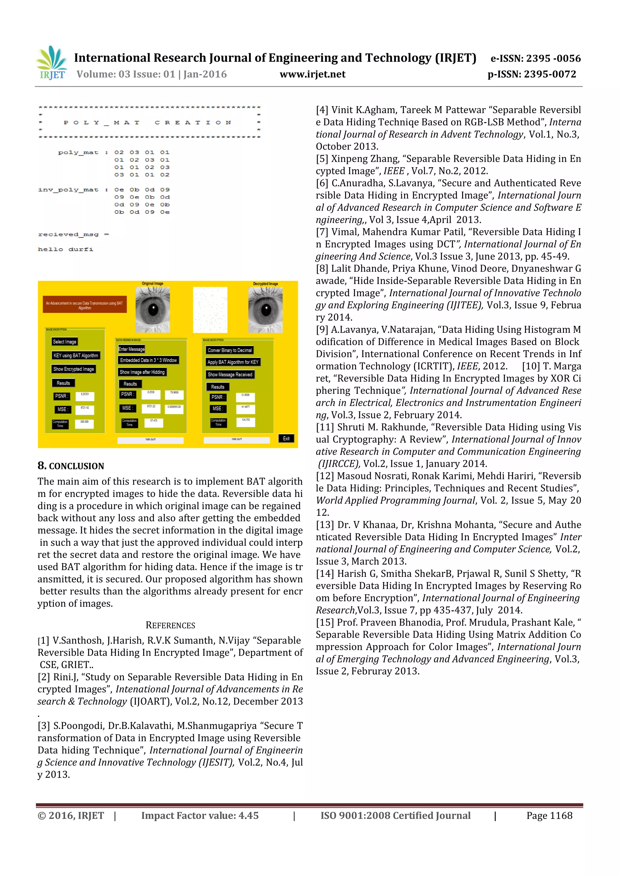 International Research Journal of Engineering and Technology (IRJET) e-ISSN: 2395 -0056
Volume: 03 Issue: 01 | Jan-2016 www.irjet.net p-ISSN: 2395-0072
© 2016, IRJET | Impact Factor value: 4.45 | ISO 9001:2008 Certified Journal | Page 1168
8. CONCLUSION
The main aim of this research is to implement BAT algorith
m for encrypted images to hide the data. Reversible data hi
ding is a procedure in which original image can be regained
back without any loss and also after getting the embedded
message. It hides the secret information in the digital image
in such a way that just the approved individual could interp
ret the secret data and restore the original image. We have
used BAT algorithm for hiding data. Hence if the image is tr
ansmitted, it is secured. Our proposed algorithm has shown
better results than the algorithms already present for encr
yption of images.
REFERENCES
[1] V.Santhosh, J.Harish, R.V.K Sumanth, N.Vijay “Separable
Reversible Data Hiding In Encrypted Image”, Department of
CSE, GRIET..
[2] Rini.J, “Study on Separable Reversible Data Hiding in En
crypted Images”, Intenational Journal of Advancements in Re
search & Technology (IJOART), Vol.2, No.12, December 2013
.
[3] S.Poongodi, Dr.B.Kalavathi, M.Shanmugapriya “Secure T
ransformation of Data in Encrypted Image using Reversible
Data hiding Technique”, International Journal of Engineerin
g Science and Innovative Technology (IJESIT), Vol.2, No.4, Jul
y 2013.
[4] Vinit K.Agham, Tareek M Pattewar “Separable Reversibl
e Data Hiding Techniqe Based on RGB-LSB Method”, Interna
tional Journal of Research in Advent Technology, Vol.1, No.3,
October 2013.
[5] Xinpeng Zhang, “Separable Reversible Data Hiding in En
cypted Image”, IEEE , Vol.7, No.2, 2012.
[6] C.Anuradha, S.Lavanya, “Secure and Authenticated Reve
rsible Data Hiding in Encrypted Image”, International Journ
al of Advanced Research in Computer Science and Software E
ngineering,, Vol 3, Issue 4,April 2013.
[7] Vimal, Mahendra Kumar Patil, “Reversible Data Hiding I
n Encrypted Images using DCT”, International Journal of En
gineering And Science, Vol.3 Issue 3, June 2013, pp. 45-49.
[8] Lalit Dhande, Priya Khune, Vinod Deore, Dnyaneshwar G
awade, “Hide Inside-Separable Reversible Data Hiding in En
crypted Image”, International Journal of Innovative Technolo
gy and Exploring Engineering (IJITEE), Vol.3, Issue 9, Februa
ry 2014.
[9] A.Lavanya, V.Natarajan, “Data Hiding Using Histogram M
odification of Difference in Medical Images Based on Block
Division”, International Conference on Recent Trends in Inf
ormation Technology (ICRTIT), IEEE, 2012. [10] T. Marga
ret, “Reversible Data Hiding In Encrypted Images by XOR Ci
phering Technique”, International Journal of Advanced Rese
arch in Electrical, Electronics and Instrumentation Engineeri
ng, Vol.3, Issue 2, February 2014.
[11] Shruti M. Rakhunde, “Reversible Data Hiding using Vis
ual Cryptography: A Review”, International Journal of Innov
ative Research in Computer and Communication Engineering
(IJIRCCE), Vol.2, Issue 1, January 2014.
[12] Masoud Nosrati, Ronak Karimi, Mehdi Hariri, “Reversib
le Data Hiding: Principles, Techniques and Recent Studies”,
World Applied Programming Journal, Vol. 2, Issue 5, May 20
12.
[13] Dr. V Khanaa, Dr, Krishna Mohanta, “Secure and Authe
nticated Reversible Data Hiding In Encrypted Images” Inter
national Journal of Engineering and Computer Science, Vol.2,
Issue 3, March 2013.
[14] Harish G, Smitha ShekarB, Prjawal R, Sunil S Shetty, “R
eversible Data Hiding In Encrypted Images by Reserving Ro
om before Encryption”, International Journal of Engineering
Research,Vol.3, Issue 7, pp 435-437, July 2014.
[15] Prof. Praveen Bhanodia, Prof. Mrudula, Prashant Kale, “
Separable Reversible Data Hiding Using Matrix Addition Co
mpression Approach for Color Images”, International Journ
al of Emerging Technology and Advanced Engineering, Vol.3,
Issue 2, Februray 2013.
 