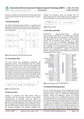 International Research Journal of Engineering and Technology (IRJET) e-ISSN: 2395 -0056
Volume: 03 Issue: 01 | Jan-2016 www.irjet.net p-ISSN: 2395-0072
© 2016, IRJET | Impact Factor value: 4.45 | ISO 9001:2008 Certified Journal | Page 1170
and once it touches the restricted zone, the boat speed will
be decreased partially and the motor will takes a reverse
action.
3. BLOCK DIAGRAM
The Global Positioning System (GPS) is a satellite based
navigation system that sends and receives radio signals. A
GPS receiver acquires these signals and provides the user
with information.
Fig-1: Block diagram of the proposed system
3.1 Transmitter Side
The GPS receives the geographical latitudinal and
longitudinal values of the boat/ship from the satellite
through antenna. The border latitudinal and longitudinal
values are already fed to the microcontroller. The
microcontroller receives the GPS value and compares that
value with the preset value. If the value matches beyond 1
Km then the microcontroller actuates the alarm signal and
also displays a warning message in the LCD display. If the
GPS value exceeds the preset value then the GSM is
actuated by the microcontroller. Then the GSM will send a
message to the coastal guards in the Navy.
Fig-2: Transmitter side
3.2 Receiver Side
Antenna is connected with GSM modem which is
interfaced with the personal computer using RS232
communication. If boat/ship cross the border an
emergency message will send automatically to the coastal
guards to rescue the fishermen. The message will send to
the coastal guards by GSM with the help of antenna, where
they have the boundary values which are already fed into
the personal computer. The personal computer will
compare the boundary values by message from the
boat/ship by the use of VB coding. From this comparison
they can identify the current position of the boat/ship.
Fig-3: Receiver Side
3.3 PIC Microcontroller
PIC16F877A Microcontroller-most advanced
microcontroller. PIC16F877A is a modified and advanced
version of Microchip. This controller is widely used for
vast applications in the field of Electronics, Embedded,
Virtual and all integrated type Systems. It is unique
because of its ease of availability, embedding mode,
precise measurement and so on. The PIC 16F877A have
the capability of easy programming than any other
Microcontrollers. The high performance of the PIC micro
devices can be attributed to a number of architectural
features commonly found in RISC (Reduced Instruction Set
Computer) microprocessors.
Fig-3: Pin diagram of PIC 16F874A/877A
3.4 Global Positioning System
The use of GPS may appear at first complicated, but the
principle is quite simple.GPS stands for Global Positioning
System-a shorter term for NAVSTAR GPS(Navigation
Satellite Timing and Ranging)-a system for locating
ourselves on earth. It is a satellite-based system created
and controlled by the US Department of Defense, initially
for military purposes but extended later for civilian usage.
It consists of a constellation of 24 satellites (4 satellites in
6 orbital planes) orbiting at an approximate altitude of
20200km every 12 hours. Each satellite broadcasts two
carrier waves in L-Band (used for radio) that travel to
earth at the speed of light. The L1 channel produces a
 