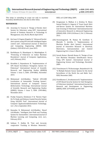International Research Journal of Engineering and Technology (IRJET) e-ISSN: 2395 -0056
Volume: 03 Issue: 01 | Jan-2016 www.irjet.net p-ISSN: 2395-0072
© 2016, IRJET | Impact Factor value: 4.45 | ISO 9001:2008 Certified Journal | Page 1172
This helps in extending its scope not only to maritime
boundary identification, but also to other ideas.
REFERENCES
[1] Arunvijay D, Yuvaraj E, “Design of Border Alert
System for fishermen using GPS”, International
Journal of Students Research in Technology &
Management, vol.2, No.02, March-April 2014.
[2] Jim Isaac D, Eugene Kingsley H, “Advanced border
alert system using GPS and with intelligent Engine
control unit”, International Journal of Electrical
and Computing Engineering (IJECE) ISSN
(Online): 2349-8218 vol.1, June 2015.
[3] Karthikeyan R, Dhandapani A, Mahalingham U,
“Protecting of Fishermen on Indian Maritime
Boundaries”, Journal of Computer Applications,
vol.5, February 2012.
[4] Kiruthika S, Rajasekaran N, “Implementation of
GPS Based Surveillance Navigation System for
Fisherman” International Journal of Scientific
Research and Engineering Studies (IJSRES)
Volume 1 Issue 5, ISSN: 2349-8862, November
2014.
[5] Mohammad A.Al-Khedher, “Hybrid GPS-GSM
Localization of Automobile Tracking System”,
International Journal of Computer Science
&Information Technology, International Journal
of Scientific Research and Engineering Studies
(IJSRES) Volume 1 Issue 5, ISSN: 2349-8862,
November 2014.
[6] Pradip Vanparia, Ghodasara Y R, “Review Paper
On To Study and Enhance Coastal Security System
Using GIS/GPS Tool”, International Journal of
Computer Applications&Information Technology,
vol. 1, No 2, September 2012.
[7] Ramadan N, Mohammad A.Al-Khedher, Sharaf
A.Al-Kheder, “Intelligent Anti-Theft and Tracking
System for Automobiles”, International Journal of
Machine Learning and Computing, vol.2, no.1,
February 2012.
[8] Sathyan T, Hedley M, “Fast and Accurate
cooperative Tracking in Wireless Networks”,
IEEE, vol 12,N0 9,May 2009.
[9] Sivagnanam G, Midhun A J, Krishna N, Maria
Samuel Reuben G, Anguraj A “Coast Guard Alert
and Rescue System for International Maritime
Line Crossing of Fisherman” International Journal
of Innovative Research in Advanced Engineering
(IJIRAE) ISSN: 2349-2163Issue 2, Vol. 2 ,February
2015.
[10] Sivaramaganesh M, Ramya M, Gowtham V,
Bharathi T, Jeevitha G “Implementation of
Maritime Border Alert System”, International
Journal of Innovative Research in Electrical,
Electronics, Instrumentation and Control
Engineering Vol. 2, Issue 3, March 2014.
[11] Suresh Kumar, Sharath Kumar K, “Design of Low
Cost Maritime Boundary Identification Device
Using GPS System”, International Journal of
Engineering Science and Technology, December
2009.
[12] Trieschmann O, Th.Hunsaanger, Barjenbruch U B,
“A Multiple Remote Sensor System for the Aerial
Surveillance of the North Sea and Baltic Sea”,
IEEE, November 2002.
[13] Vinothkumar C, Arunkumaran B, “Implementation
of GPS Based Security System for Safe Navigation
of Fisherman Autoboat”, International Journal for
Research and Development in Engineering
(IJRDE), ISSN: 2279-0500, pp-465-469.
 