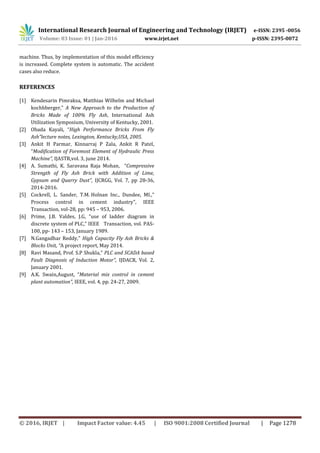 International Research Journal of Engineering and Technology (IRJET) e-ISSN: 2395 -0056
Volume: 03 Issue: 01 | Jan-2016 www.irjet.net p-ISSN: 2395-0072
© 2016, IRJET | Impact Factor value: 4.45 | ISO 9001:2008 Certified Journal | Page 1278
machine. Thus, by implementation of this model efficiency
is increased. Complete system is automatic. The accident
cases also reduce.
REFERENCES
[1] Kendesarin Pimraksa, Matthias Wilhelm and Michael
kochhberger,” A New Approach to the Production of
Bricks Made of 100% Fly Ash, International Ash
Utilization Symposium, University of Kentucky, 2001.
[2] Obada Kayali, “High Performance Bricks From Fly
Ash”lecture notes, Lexington, Kentucky,USA, 2005.
[3] Ankit H Parmar, Kinnarraj P Zala, Ankit R Patel,
“Modification of Foremost Element of Hydraulic Press
Machine”, IJASTR,vol. 3, june 2014.
[4] A. Sumathi, K. Saravana Raja Mohan, “Compressive
Strength of Fly Ash Brick with Addition of Lime,
Gypsum and Quarry Dust”, IJCRGG, Vol. 7, pp 28-36,
2014-2016.
[5] Cockrell, L. Sander, T.M. Holnan Inc., Dundee, MI.,”
Process control in cement industry”, IEEE
Transaction, vol-28, pp: 945 – 953, 2006.
[6] Prime, J.B. Valdes, J.G, “use of ladder diagram in
discrete system of PLC,” IEEE Transaction, vol. PAS-
100, pp- 143 – 153, January 1989.
[7] N.Gangadhar Reddy,” High Capacity Fly Ash Bricks &
Blocks Unit, “A project report, May 2014.
[8] Ravi Masand, Prof. S.P Shukla,” PLC and SCADA based
Fault Diagnosis of Induction Motor”, IJDACR, Vol. 2,
January 2001.
[9] A.K. Swain,August, “Material mix control in cement
plant automation”, IEEE, vol. 4, pp. 24-27, 2009.
 