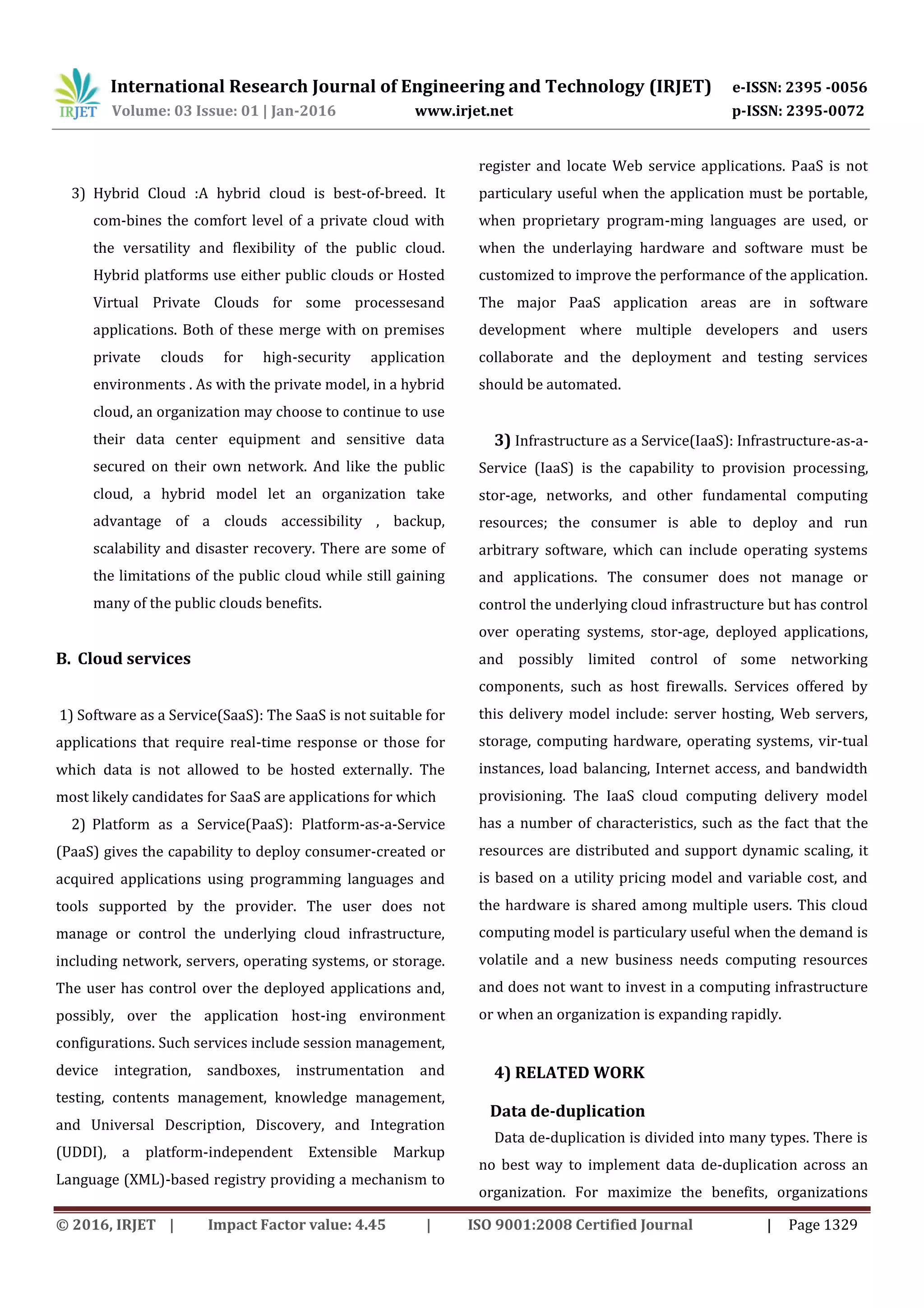 International Research Journal of Engineering and Technology (IRJET) e-ISSN: 2395 -0056
Volume: 03 Issue: 01 | Jan-2016 www.irjet.net p-ISSN: 2395-0072
© 2016, IRJET | Impact Factor value: 4.45 | ISO 9001:2008 Certified Journal | Page 1329
3) Hybrid Cloud :A hybrid cloud is best-of-breed. It
com-bines the comfort level of a private cloud with
the versatility and flexibility of the public cloud.
Hybrid platforms use either public clouds or Hosted
Virtual Private Clouds for some processesand
applications. Both of these merge with on premises
private clouds for high-security application
environments . As with the private model, in a hybrid
cloud, an organization may choose to continue to use
their data center equipment and sensitive data
secured on their own network. And like the public
cloud, a hybrid model let an organization take
advantage of a clouds accessibility , backup,
scalability and disaster recovery. There are some of
the limitations of the public cloud while still gaining
many of the public clouds benefits.
B. Cloud services
1) Software as a Service(SaaS): The SaaS is not suitable for
applications that require real-time response or those for
which data is not allowed to be hosted externally. The
most likely candidates for SaaS are applications for which
2) Platform as a Service(PaaS): Platform-as-a-Service
(PaaS) gives the capability to deploy consumer-created or
acquired applications using programming languages and
tools supported by the provider. The user does not
manage or control the underlying cloud infrastructure,
including network, servers, operating systems, or storage.
The user has control over the deployed applications and,
possibly, over the application host-ing environment
configurations. Such services include session management,
device integration, sandboxes, instrumentation and
testing, contents management, knowledge management,
and Universal Description, Discovery, and Integration
(UDDI), a platform-independent Extensible Markup
Language (XML)-based registry providing a mechanism to
register and locate Web service applications. PaaS is not
particulary useful when the application must be portable,
when proprietary program-ming languages are used, or
when the underlaying hardware and software must be
customized to improve the performance of the application.
The major PaaS application areas are in software
development where multiple developers and users
collaborate and the deployment and testing services
should be automated.
3) Infrastructure as a Service(IaaS): Infrastructure-as-a-
Service (IaaS) is the capability to provision processing,
stor-age, networks, and other fundamental computing
resources; the consumer is able to deploy and run
arbitrary software, which can include operating systems
and applications. The consumer does not manage or
control the underlying cloud infrastructure but has control
over operating systems, stor-age, deployed applications,
and possibly limited control of some networking
components, such as host firewalls. Services offered by
this delivery model include: server hosting, Web servers,
storage, computing hardware, operating systems, vir-tual
instances, load balancing, Internet access, and bandwidth
provisioning. The IaaS cloud computing delivery model
has a number of characteristics, such as the fact that the
resources are distributed and support dynamic scaling, it
is based on a utility pricing model and variable cost, and
the hardware is shared among multiple users. This cloud
computing model is particulary useful when the demand is
volatile and a new business needs computing resources
and does not want to invest in a computing infrastructure
or when an organization is expanding rapidly.
4) RELATED WORK
Data de-duplication
Data de-duplication is divided into many types. There is
no best way to implement data de-duplication across an
organization. For maximize the benefits, organizations
 