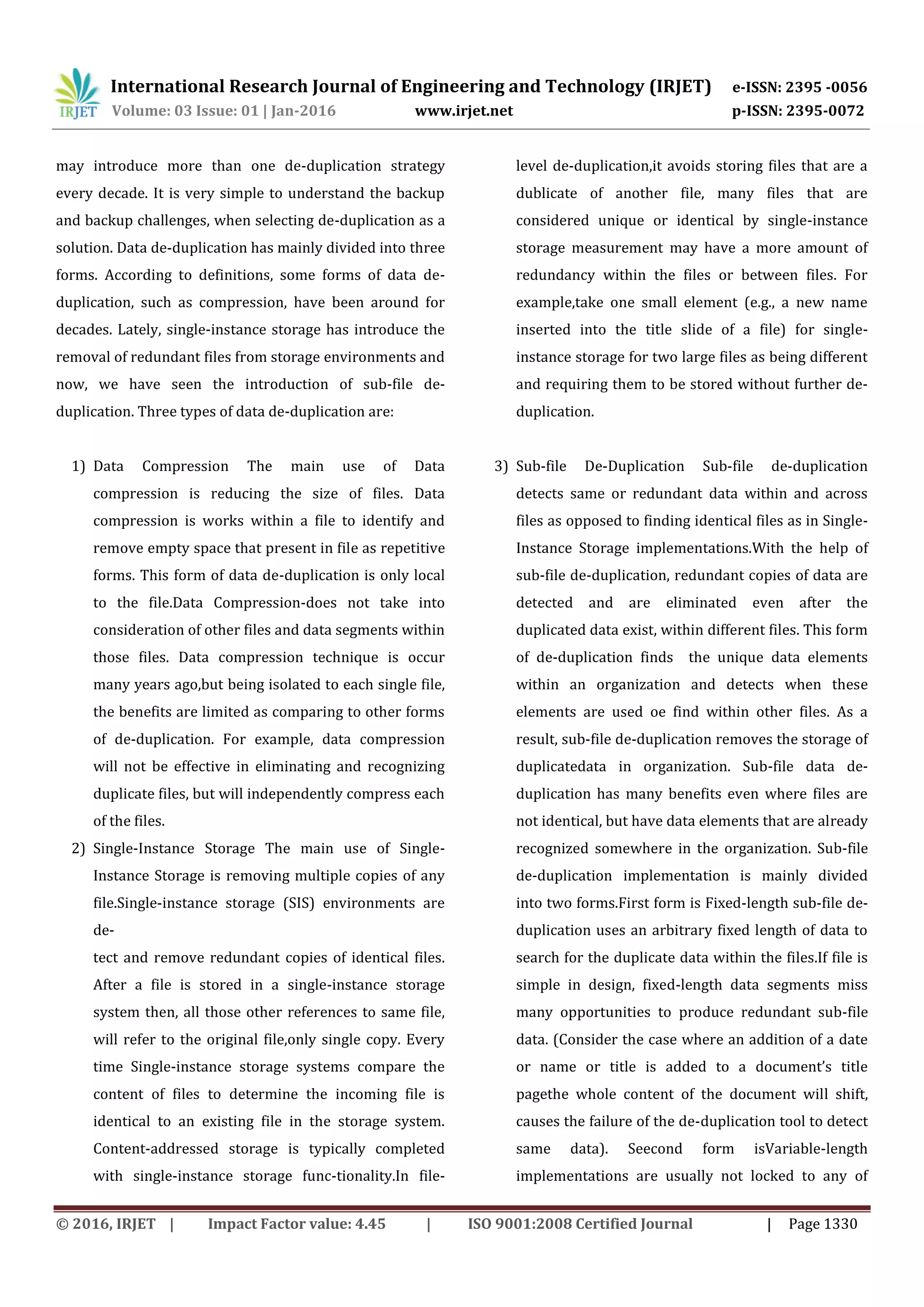International Research Journal of Engineering and Technology (IRJET) e-ISSN: 2395 -0056
Volume: 03 Issue: 01 | Jan-2016 www.irjet.net p-ISSN: 2395-0072
© 2016, IRJET | Impact Factor value: 4.45 | ISO 9001:2008 Certified Journal | Page 1330
may introduce more than one de-duplication strategy
every decade. It is very simple to understand the backup
and backup challenges, when selecting de-duplication as a
solution. Data de-duplication has mainly divided into three
forms. According to definitions, some forms of data de-
duplication, such as compression, have been around for
decades. Lately, single-instance storage has introduce the
removal of redundant files from storage environments and
now, we have seen the introduction of sub-file de-
duplication. Three types of data de-duplication are:
1) Data Compression The main use of Data
compression is reducing the size of files. Data
compression is works within a file to identify and
remove empty space that present in file as repetitive
forms. This form of data de-duplication is only local
to the file.Data Compression-does not take into
consideration of other files and data segments within
those files. Data compression technique is occur
many years ago,but being isolated to each single file,
the benefits are limited as comparing to other forms
of de-duplication. For example, data compression
will not be effective in eliminating and recognizing
duplicate files, but will independently compress each
of the files.
2) Single-Instance Storage The main use of Single-
Instance Storage is removing multiple copies of any
file.Single-instance storage (SIS) environments are
de-
tect and remove redundant copies of identical files.
After a file is stored in a single-instance storage
system then, all those other references to same file,
will refer to the original file,only single copy. Every
time Single-instance storage systems compare the
content of files to determine the incoming file is
identical to an existing file in the storage system.
Content-addressed storage is typically completed
with single-instance storage func-tionality.In file-
level de-duplication,it avoids storing files that are a
dublicate of another file, many files that are
considered unique or identical by single-instance
storage measurement may have a more amount of
redundancy within the files or between files. For
example,take one small element (e.g., a new name
inserted into the title slide of a file) for single-
instance storage for two large files as being different
and requiring them to be stored without further de-
duplication.
3) Sub-file De-Duplication Sub-file de-duplication
detects same or redundant data within and across
files as opposed to finding identical files as in Single-
Instance Storage implementations.With the help of
sub-file de-duplication, redundant copies of data are
detected and are eliminated even after the
duplicated data exist, within different files. This form
of de-duplication finds the unique data elements
within an organization and detects when these
elements are used oe find within other files. As a
result, sub-file de-duplication removes the storage of
duplicatedata in organization. Sub-file data de-
duplication has many benefits even where files are
not identical, but have data elements that are already
recognized somewhere in the organization. Sub-file
de-duplication implementation is mainly divided
into two forms.First form is Fixed-length sub-file de-
duplication uses an arbitrary fixed length of data to
search for the duplicate data within the files.If file is
simple in design, fixed-length data segments miss
many opportunities to produce redundant sub-file
data. (Consider the case where an addition of a date
or name or title is added to a document’s title
pagethe whole content of the document will shift,
causes the failure of the de-duplication tool to detect
same data). Seecond form isVariable-length
implementations are usually not locked to any of
 