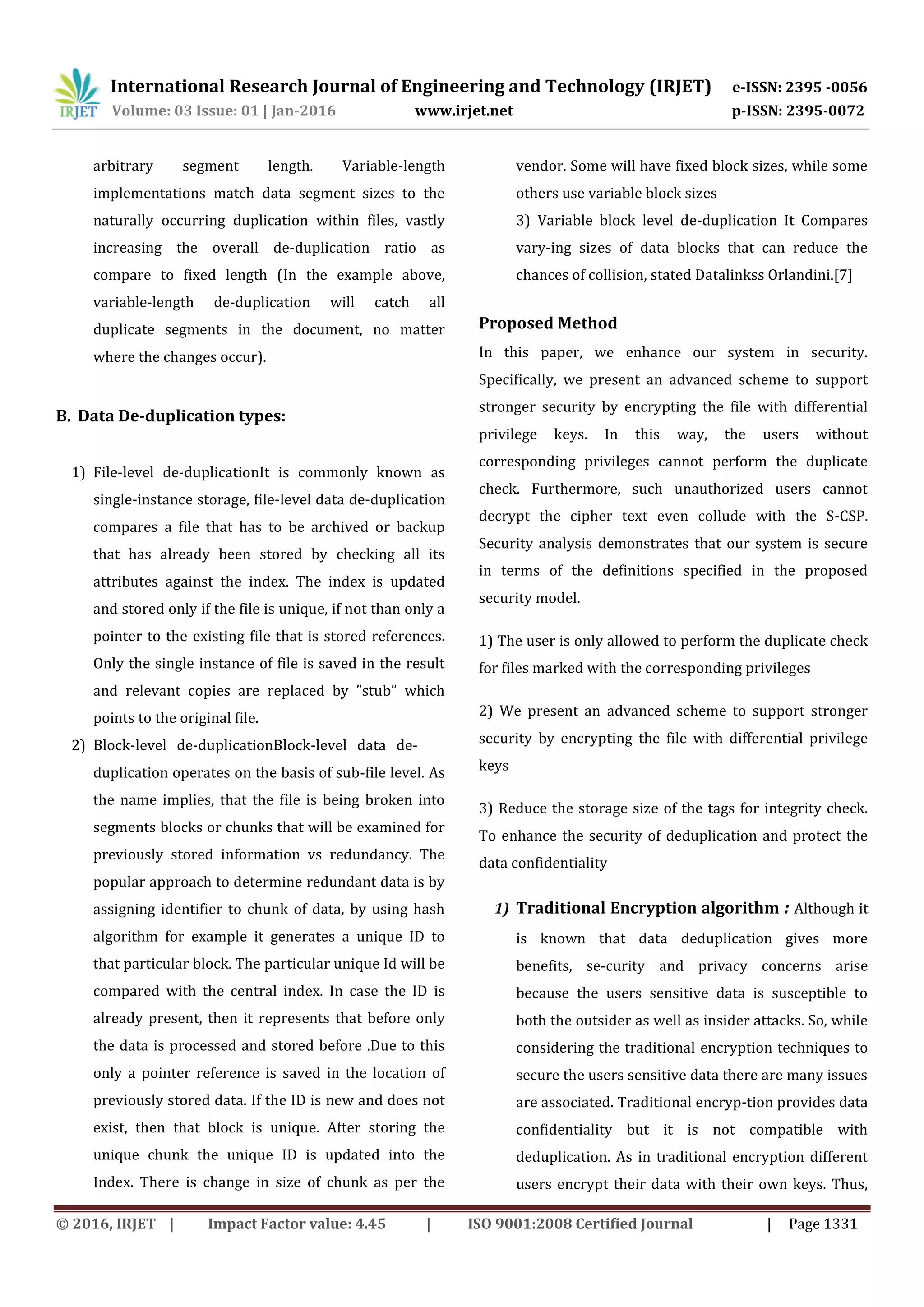 International Research Journal of Engineering and Technology (IRJET) e-ISSN: 2395 -0056
Volume: 03 Issue: 01 | Jan-2016 www.irjet.net p-ISSN: 2395-0072
© 2016, IRJET | Impact Factor value: 4.45 | ISO 9001:2008 Certified Journal | Page 1331
arbitrary segment length. Variable-length
implementations match data segment sizes to the
naturally occurring duplication within files, vastly
increasing the overall de-duplication ratio as
compare to fixed length (In the example above,
variable-length de-duplication will catch all
duplicate segments in the document, no matter
where the changes occur).
B. Data De-duplication types:
1) File-level de-duplicationIt is commonly known as
single-instance storage, file-level data de-duplication
compares a file that has to be archived or backup
that has already been stored by checking all its
attributes against the index. The index is updated
and stored only if the file is unique, if not than only a
pointer to the existing file that is stored references.
Only the single instance of file is saved in the result
and relevant copies are replaced by ”stub” which
points to the original file.
2) Block-level de-duplicationBlock-level data de-
duplication operates on the basis of sub-file level. As
the name implies, that the file is being broken into
segments blocks or chunks that will be examined for
previously stored information vs redundancy. The
popular approach to determine redundant data is by
assigning identifier to chunk of data, by using hash
algorithm for example it generates a unique ID to
that particular block. The particular unique Id will be
compared with the central index. In case the ID is
already present, then it represents that before only
the data is processed and stored before .Due to this
only a pointer reference is saved in the location of
previously stored data. If the ID is new and does not
exist, then that block is unique. After storing the
unique chunk the unique ID is updated into the
Index. There is change in size of chunk as per the
vendor. Some will have fixed block sizes, while some
others use variable block sizes
3) Variable block level de-duplication It Compares
vary-ing sizes of data blocks that can reduce the
chances of collision, stated Datalinkss Orlandini.[7]
Proposed Method
In this paper, we enhance our system in security.
Specifically, we present an advanced scheme to support
stronger security by encrypting the file with differential
privilege keys. In this way, the users without
corresponding privileges cannot perform the duplicate
check. Furthermore, such unauthorized users cannot
decrypt the cipher text even collude with the S-CSP.
Security analysis demonstrates that our system is secure
in terms of the definitions specified in the proposed
security model.
1) The user is only allowed to perform the duplicate check
for files marked with the corresponding privileges
2) We present an advanced scheme to support stronger
security by encrypting the file with differential privilege
keys
3) Reduce the storage size of the tags for integrity check.
To enhance the security of deduplication and protect the
data confidentiality
1) Traditional Encryption algorithm : Although it
is known that data deduplication gives more
benefits, se-curity and privacy concerns arise
because the users sensitive data is susceptible to
both the outsider as well as insider attacks. So, while
considering the traditional encryption techniques to
secure the users sensitive data there are many issues
are associated. Traditional encryp-tion provides data
confidentiality but it is not compatible with
deduplication. As in traditional encryption different
users encrypt their data with their own keys. Thus,
 