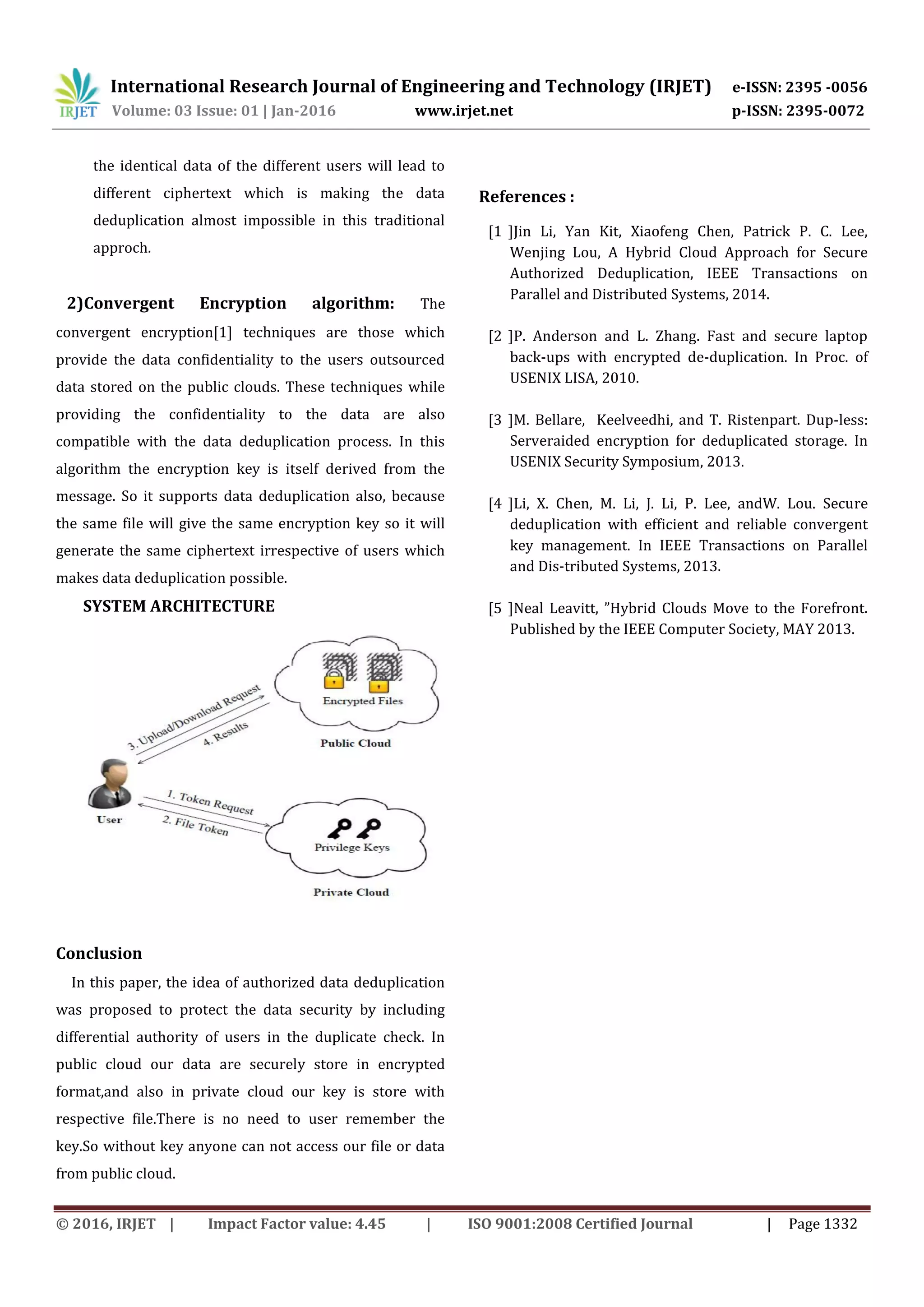 International Research Journal of Engineering and Technology (IRJET) e-ISSN: 2395 -0056
Volume: 03 Issue: 01 | Jan-2016 www.irjet.net p-ISSN: 2395-0072
© 2016, IRJET | Impact Factor value: 4.45 | ISO 9001:2008 Certified Journal | Page 1332
the identical data of the different users will lead to
different ciphertext which is making the data
deduplication almost impossible in this traditional
approch.
2)Convergent Encryption algorithm: The
convergent encryption[1] techniques are those which
provide the data confidentiality to the users outsourced
data stored on the public clouds. These techniques while
providing the confidentiality to the data are also
compatible with the data deduplication process. In this
algorithm the encryption key is itself derived from the
message. So it supports data deduplication also, because
the same file will give the same encryption key so it will
generate the same ciphertext irrespective of users which
makes data deduplication possible.
SYSTEM ARCHITECTURE
Conclusion
In this paper, the idea of authorized data deduplication
was proposed to protect the data security by including
differential authority of users in the duplicate check. In
public cloud our data are securely store in encrypted
format,and also in private cloud our key is store with
respective file.There is no need to user remember the
key.So without key anyone can not access our file or data
from public cloud.
References :
[1 ]Jin Li, Yan Kit, Xiaofeng Chen, Patrick P. C. Lee,
Wenjing Lou, A Hybrid Cloud Approach for Secure
Authorized Deduplication, IEEE Transactions on
Parallel and Distributed Systems, 2014.
[2 ]P. Anderson and L. Zhang. Fast and secure laptop
back-ups with encrypted de-duplication. In Proc. of
USENIX LISA, 2010.
[3 ]M. Bellare, Keelveedhi, and T. Ristenpart. Dup-less:
Serveraided encryption for deduplicated storage. In
USENIX Security Symposium, 2013.
[4 ]Li, X. Chen, M. Li, J. Li, P. Lee, andW. Lou. Secure
deduplication with efficient and reliable convergent
key management. In IEEE Transactions on Parallel
and Dis-tributed Systems, 2013.
[5 ]Neal Leavitt, ”Hybrid Clouds Move to the Forefront.
Published by the IEEE Computer Society, MAY 2013.
 