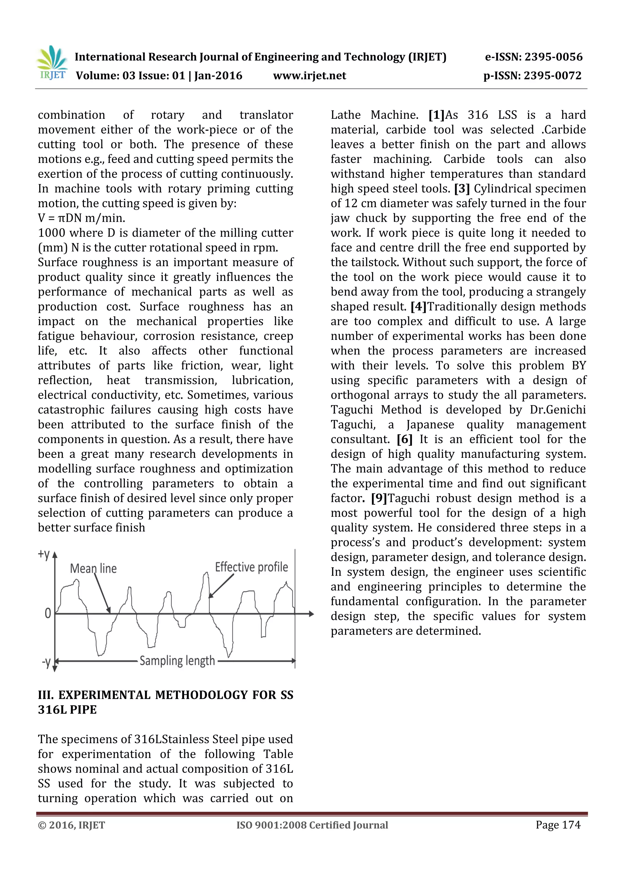 International Research Journal of Engineering and Technology (IRJET) e-ISSN: 2395-0056
Volume: 03 Issue: 01 | Jan-2016 www.irjet.net p-ISSN: 2395-0072
© 2016, IRJET ISO 9001:2008 Certified Journal Page 174
combination of rotary and translator
movement either of the work-piece or of the
cutting tool or both. The presence of these
motions e.g., feed and cutting speed permits the
exertion of the process of cutting continuously.
In machine tools with rotary priming cutting
motion, the cutting speed is given by:
V = πDN m/min.
1000 where D is diameter of the milling cutter
(mm) N is the cutter rotational speed in rpm.
Surface roughness is an important measure of
product quality since it greatly influences the
performance of mechanical parts as well as
production cost. Surface roughness has an
impact on the mechanical properties like
fatigue behaviour, corrosion resistance, creep
life, etc. It also affects other functional
attributes of parts like friction, wear, light
reflection, heat transmission, lubrication,
electrical conductivity, etc. Sometimes, various
catastrophic failures causing high costs have
been attributed to the surface finish of the
components in question. As a result, there have
been a great many research developments in
modelling surface roughness and optimization
of the controlling parameters to obtain a
surface finish of desired level since only proper
selection of cutting parameters can produce a
better surface finish
III. EXPERIMENTAL METHODOLOGY FOR SS
316L PIPE
The specimens of 316LStainless Steel pipe used
for experimentation of the following Table
shows nominal and actual composition of 316L
SS used for the study. It was subjected to
turning operation which was carried out on
Lathe Machine. [1]As 316 LSS is a hard
material, carbide tool was selected .Carbide
leaves a better finish on the part and allows
faster machining. Carbide tools can also
withstand higher temperatures than standard
high speed steel tools. [3] Cylindrical specimen
of 12 cm diameter was safely turned in the four
jaw chuck by supporting the free end of the
work. If work piece is quite long it needed to
face and centre drill the free end supported by
the tailstock. Without such support, the force of
the tool on the work piece would cause it to
bend away from the tool, producing a strangely
shaped result. [4]Traditionally design methods
are too complex and difficult to use. A large
number of experimental works has been done
when the process parameters are increased
with their levels. To solve this problem BY
using specific parameters with a design of
orthogonal arrays to study the all parameters.
Taguchi Method is developed by Dr.Genichi
Taguchi, a Japanese quality management
consultant. [6] It is an efficient tool for the
design of high quality manufacturing system.
The main advantage of this method to reduce
the experimental time and find out significant
factor. [9]Taguchi robust design method is a
most powerful tool for the design of a high
quality system. He considered three steps in a
process’s and product’s development: system
design, parameter design, and tolerance design.
In system design, the engineer uses scientific
and engineering principles to determine the
fundamental configuration. In the parameter
design step, the specific values for system
parameters are determined.
 