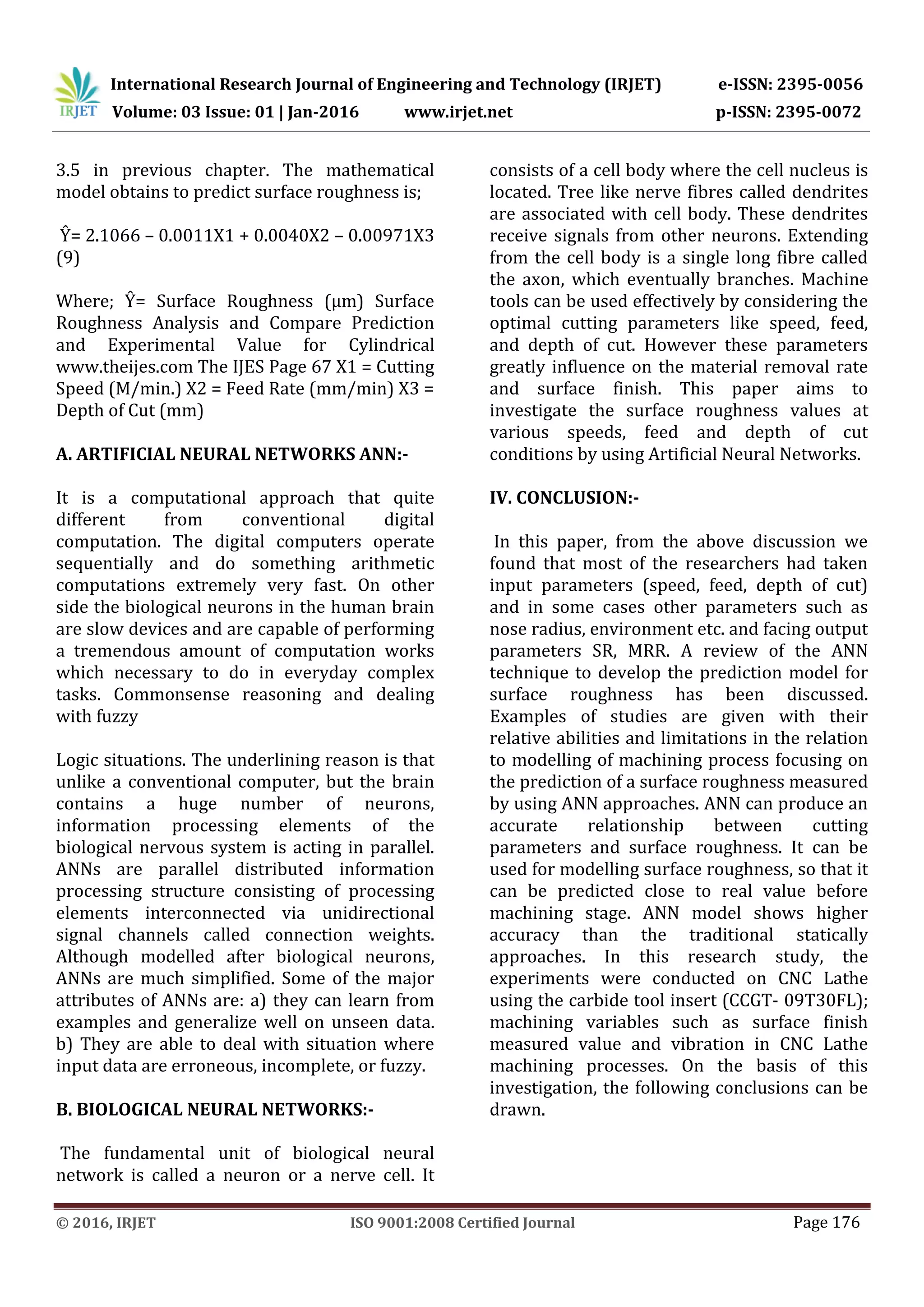 International Research Journal of Engineering and Technology (IRJET) e-ISSN: 2395-0056
Volume: 03 Issue: 01 | Jan-2016 www.irjet.net p-ISSN: 2395-0072
© 2016, IRJET ISO 9001:2008 Certified Journal Page 176
3.5 in previous chapter. The mathematical
model obtains to predict surface roughness is;
Ŷ= 2.1066 – 0.0011X1 + 0.0040X2 – 0.00971X3
(9)
Where; Ŷ= Surface Roughness (μm) Surface
Roughness Analysis and Compare Prediction
and Experimental Value for Cylindrical
www.theijes.com The IJES Page 67 X1 = Cutting
Speed (M/min.) X2 = Feed Rate (mm/min) X3 =
Depth of Cut (mm)
A. ARTIFICIAL NEURAL NETWORKS ANN:-
It is a computational approach that quite
different from conventional digital
computation. The digital computers operate
sequentially and do something arithmetic
computations extremely very fast. On other
side the biological neurons in the human brain
are slow devices and are capable of performing
a tremendous amount of computation works
which necessary to do in everyday complex
tasks. Commonsense reasoning and dealing
with fuzzy
Logic situations. The underlining reason is that
unlike a conventional computer, but the brain
contains a huge number of neurons,
information processing elements of the
biological nervous system is acting in parallel.
ANNs are parallel distributed information
processing structure consisting of processing
elements interconnected via unidirectional
signal channels called connection weights.
Although modelled after biological neurons,
ANNs are much simplified. Some of the major
attributes of ANNs are: a) they can learn from
examples and generalize well on unseen data.
b) They are able to deal with situation where
input data are erroneous, incomplete, or fuzzy.
B. BIOLOGICAL NEURAL NETWORKS:-
The fundamental unit of biological neural
network is called a neuron or a nerve cell. It
consists of a cell body where the cell nucleus is
located. Tree like nerve fibres called dendrites
are associated with cell body. These dendrites
receive signals from other neurons. Extending
from the cell body is a single long fibre called
the axon, which eventually branches. Machine
tools can be used effectively by considering the
optimal cutting parameters like speed, feed,
and depth of cut. However these parameters
greatly influence on the material removal rate
and surface finish. This paper aims to
investigate the surface roughness values at
various speeds, feed and depth of cut
conditions by using Artificial Neural Networks.
IV. CONCLUSION:-
In this paper, from the above discussion we
found that most of the researchers had taken
input parameters (speed, feed, depth of cut)
and in some cases other parameters such as
nose radius, environment etc. and facing output
parameters SR, MRR. A review of the ANN
technique to develop the prediction model for
surface roughness has been discussed.
Examples of studies are given with their
relative abilities and limitations in the relation
to modelling of machining process focusing on
the prediction of a surface roughness measured
by using ANN approaches. ANN can produce an
accurate relationship between cutting
parameters and surface roughness. It can be
used for modelling surface roughness, so that it
can be predicted close to real value before
machining stage. ANN model shows higher
accuracy than the traditional statically
approaches. In this research study, the
experiments were conducted on CNC Lathe
using the carbide tool insert (CCGT- 09T30FL);
machining variables such as surface finish
measured value and vibration in CNC Lathe
machining processes. On the basis of this
investigation, the following conclusions can be
drawn.
 