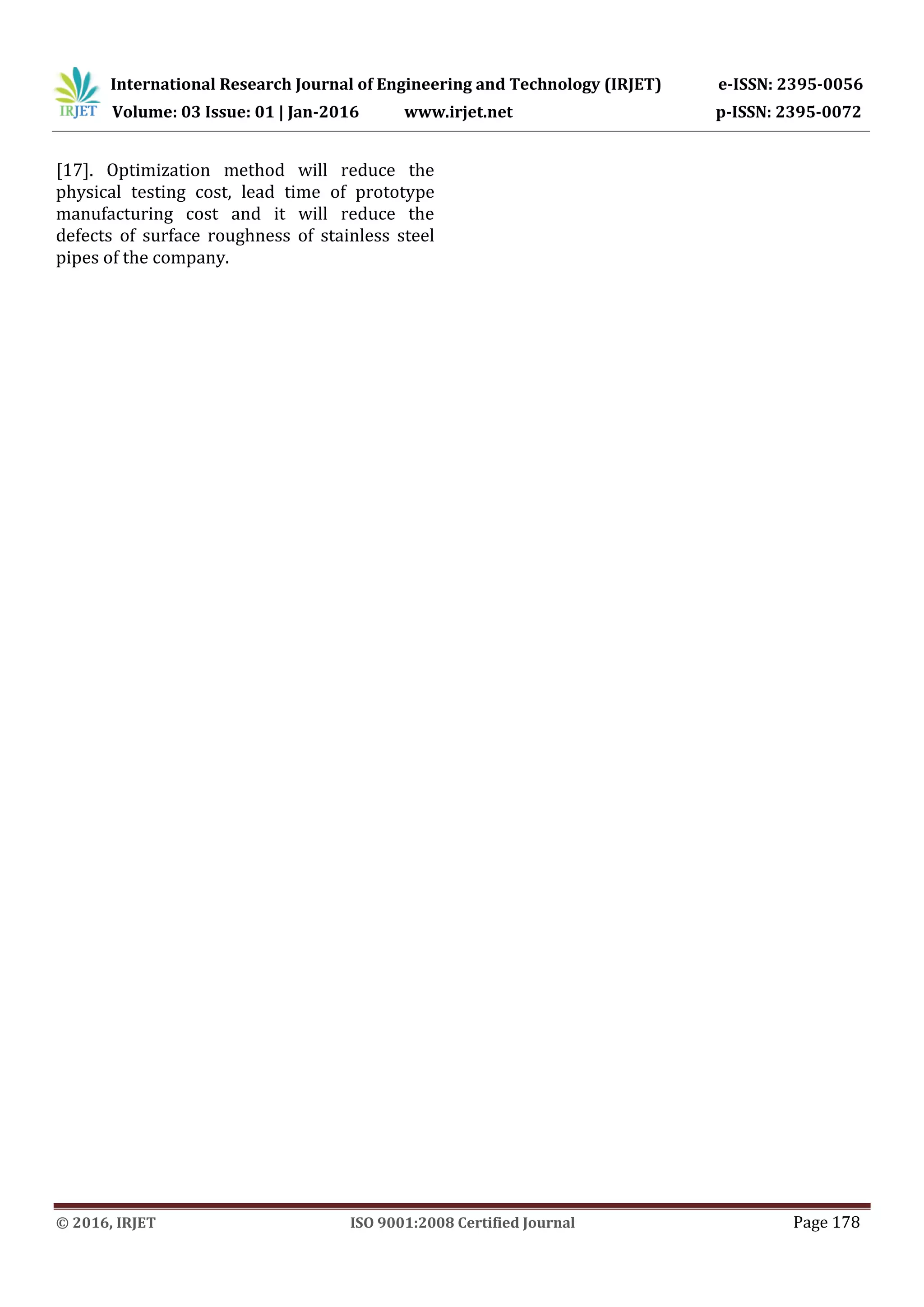 International Research Journal of Engineering and Technology (IRJET) e-ISSN: 2395-0056
Volume: 03 Issue: 01 | Jan-2016 www.irjet.net p-ISSN: 2395-0072
© 2016, IRJET ISO 9001:2008 Certified Journal Page 178
[17]. Optimization method will reduce the
physical testing cost, lead time of prototype
manufacturing cost and it will reduce the
defects of surface roughness of stainless steel
pipes of the company.
 