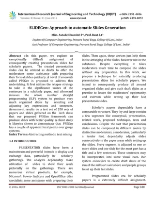 International Research Journal of Engineering and Technology (IRJET) e-ISSN: 2395 -0056
Volume: 03 Issue: 01 | Jan-2016 www.irjet.net p-ISSN: 2395-0072
© 2016, IRJET ISO 9001:2008 Certified Journal Page 188
SLIDEGen: Approach to automatic Slides Generation
Miss. Autade Dhanshri P 1, Prof. Raut S.Y2
Student Of Computer Engineering, Pravara Rural Engg. College Of Loni, India1
Asst Professor Of Computer Engineering, Pravara Rural Engg. College Of Loni , India2
-----------------------------------------------------------------------***----------------------------------------------------------------------
Abstract :-In this paper, we explore an
exceptionally difficult assignment of
consequently creating presentation slides for
scholarly papers. The created presentation
slides can be utilized as drafts to offer the
moderators some assistance with preparing
their formal slides quickerly. A novel framework
called PPSGen is proposed to address this
undertaking. It first utilizes the relapse strategy
to take in the significance scores of the
sentences in a scholarly paper, and afterward
misuses the whole number straight
programming (ILP) system to produce very
much organized slides by selecting and
adjusting key expressions and sentences.
Assessment results on a test set of 200 sets of
papers and slides gathered on the web show
that our proposed PPSGen framework can
produce slides with better quality. A client study
is likewise shown to demonstrate that PPSGen
has a couple of apparent focal points over gauge
systems.
Index Terms:-Abstracting methods, text mining
1.1 INTRODUCTION
PRESENTATION slides have been a
mainstream and powerful intends to display and
exchange data, particularly in scholarly
gatherings. The analysts dependably make
utilization of slides to show their work
pictorially on the gatherings. There are
numerous virtual products, for example,
Microsoft Power- Indicate and OpenOffice offer
specialists some assistance with preparing their
slides. Then again, these devices just help them
in the arranging of the slides, however not in the
substance. Despite everything it takes
moderators much time to compose the slides
without any preparation. In this work, we
propose a technique for naturally producing
presentation slides for scholarly papers. We
intend to consequently produce all around
organized slides and give such draft slides as a
premise to lessen the moderators' opportunity
and exertion while setting up their last
presentation slides.
Scholarly papers dependably have a
comparable structure. They by and large contain
a few segments like conceptual, presentation,
related work, proposed technique, tests and
conclusions. Despite the fact that presentation
slides can be composed in different routes by
distinctive moderators, a moderator, particularly
a tender foot, dependably adjusts slides
consecutively to the paper areas while setting up
the slides. Every segment is adjusted to one or
more slides and one slide for the most part has a
title and a few sentences. These sentences may
be incorporated into some visual cues. Our
system endeavors to create draft slides of the
run of the mill sort said above and people groups
to set up their last slides.
Programmed slides era for scholarly
papers is a extremely difficult assignment.
 