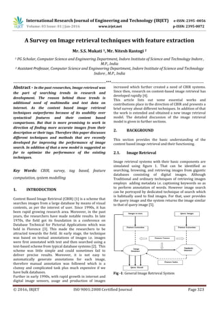 International Research Journal of Engineering and Technology (IRJET) e-ISSN: 2395 -0056
Volume: 03 Issue: 01 | Jan-2016 www.irjet.net p-ISSN: 2395-0072
© 2016, IRJET ISO 9001:2008 Certified Journal Page 323
A Survey on Image retrieval techniques with feature extraction
Mr. S.S. Mukati 1, Mr. Nitesh Rastogi 2
1 PG Scholar, Computer Science and Engineering Department, Indore Institute of Science and Technology Indore ,
M.P., India
2 Assistant Professor, Computer Science and Engineering Department, Indore Institute of Science and Technology
Indore , M.P., India
---------------------------------------------------------------------***---------------------------------------------------------------------
Abstract - In the past researches, Image retrieval was
the part of searching trends in research and
development. The reason behind those trends is
additional need of multimedia and text data on
internet. As the content based image retrieval
techniques outperforms because of its usability over
syntactical features and their content based
comparisons. But that is more promising to work in
direction of finding more accurate images from their
description or their tags. Therefore this paper discusses
different techniques and methods that are recently
developed for improving the performance of image
search. In addition of that a new model is suggested so
far to optimize the performance of the existing
techniques.
Key Words: CBIR, survey, tag based, feature
computation, system modelling
1. INTRODUCTION
Content Based Image Retrieval (CBIR) [1] is a scheme that
searches images from a large database by means of visual
contents, as per the interest of user. Since 1990s, it has
been rapid growing research area. Moreover, in the past
years, the researchers have made notable results. In late
1970s, the field got its foundation in a conference on
Database Technical for Pictorial Applications which was
held in Florence [3]. This made the researchers to be
attracted towards the field. At early stage, the technique
was based on textual annotations of images i.e. images
were first annotated with text and then searched using a
text-based scheme from typical database systems [2]. This
scheme was little simple and could sometimes fail to
deliver precise results. Moreover, it is not easy to
automatically generate annotations for each image,
therefore manual annotation was followed which is a
clumsy and complicated task plus much expensive if we
have bulk databases.
Further in early 1990s, with rapid growth in internet and
digital image sensors, usage and production of images
increased which further created a need of CBIR systems.
Since then, research on content-based image retrieval has
developed rapidly [4].
This article lists out some essential works and
contributions place in the direction of CBIR and presents a
brief survey about different techniques. In addition of that
the work is extended and obtained a new image retrieval
model. The detailed discussion of the image retrieval
model is given in further sections.
2. BACKGROUND
This section provides the basic understanding of the
content based image retrieval and their functioning.
2.1. Image Retrieval
Image retrieval systems with their basic components are
simulated using figure 1. That can be identified as
searching, browsing, and retrieving images from gigantic
databases consisting of digital images. Although
Traditional and ordinary techniques of retrieving images
employs adding metadata i.e. captioning keywords so as
to perform annotation of words. However image search
can be portrayed by dedicated technique of search which
is habitually used to find images. For that, user provides
the query image and the system returns the image similar
to that of query image [5].
Fig -1: General Image Retrieval System
 